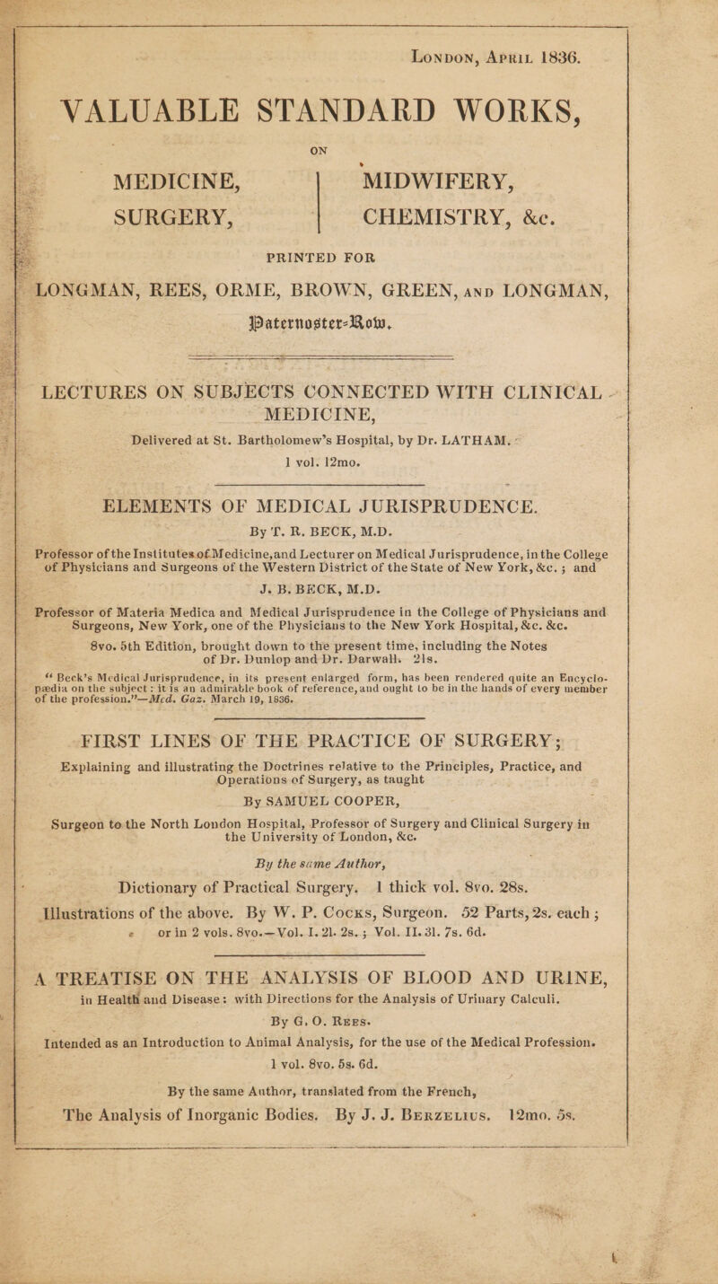 Lonpon, Aprit 1836. VALUABLE STANDARD WORKS, ON MEDICINE, MIDWIFERY, SURGERY, | CHEMISTRY, &amp;e. ; PRINTED FOR | LONGMAN, REES, ORME, BROWN, GREEN, ayn LONGMAN, 7 Paternoster-Row, = LECTURES ON SUBJECTS CONNECTED WITH CLINICAL - “MEDICINE, Delivered at St. Bartholomew’s Hospital, by Dr. LATHAM. : 1 vol. 12mo. ELEMENTS OF MEDICAL JURISPRUDENCE. By 'f. R. BECK, M.D. Professor of the Institutes. of Medicine,and Lecturer on Medical Jurisprudence, inthe College of Physicians and Surgeons of the Western District of the State of New York, &amp;c.; and J. B. BECK, M.D. _ Professor of Materia Medica and Medical Jurisprudence in the College of Physicians and ‘ Surgeons, New York, one of the Physicians to the New York Hospital, &amp;c. &amp;c. 8vo. 5th Edition, brought down to the present time, including the Notes of Dr. Dunlop and Dr. Darwalk 21s. ** Beck’s Medical Jurisprudence, in its present enlarged form, has been rendered quite an Encyclo- _ peedia on the subject: itis an admirable book of reference, and ought to be in the hands of every member of the profession.”—Med. Gaz. March 19, 1836. FIRST LINES OF THE PRACTICE OF SURGERY ; Explaining and illustrating the Doctrines relative to the Principles, Practice, and Operations of Surgery, as taught By SAMUEL COOPER, Surgeon te the North London Hospital, Professor of Surgery and Clinical Surgery in the University of London, &amp;c. By the same Author, Dictionary of Practical Surgery. 1 thick vol. 8vo. 28s. Illustrations of the above. By W. P. Cocks, Surgeon. 52 Parts, 2s. each ; a3 e orin 2 vols. 8vyo.—Vol. I. 21. 2s.; Vol. Il. 31. 7s. 6d. A TREATISE ON THE ANALYSIS OF BLOOD AND URINE, in Health and Disease: with Directions for the Analysis of Urinary Calculi. By G, O. REEs. Intended as an Introduction to Animal Analysis, for the use of the Medical Profession. 5 1 vol. 8vo. 5s. 6d. By the same Author, translated from the French, The Analysis of Inorganic Bodies. By J.J. BERzE ius. 12mo. 5s.