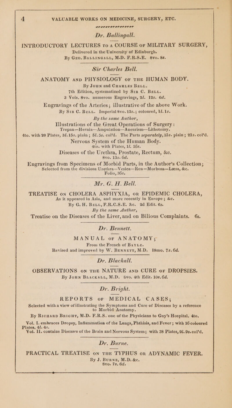 Sa el Dr. Ballingall. INTRODUCTORY LECTURES to a COURSE or MILITARY SURGERY, Delivered in the University of Edinburgh. By Geo. BaLLinGauL, M.D. F.R.S.E. 8vo. 88. Sir Charles Bell. ANATOMY anp PHYSIOLOGY or tue HUMAN BODY. By Joun and CHARLES BELL. 7th Edition, systematized by Sir C. BELL. 3 Vols. 8vo. numerous Engravings, 22. 12s. 6d. Engravings of the Arteries; illustrative of the above Work. By Str C. Bexiyu. Imperial 8vo.15s.; coloured, 1d. 1s. By the same Author, Illustrations of the Great Operations of Surgery : Trepan—H ernia—Amputation—Aneurism—Lithotomy. Nervous System of the Human Body. 4to. with Plates, 17. 16s. Diseases of the Urethra, Prostate, Rectum, &amp;c. 8vo. 135s. 6d. ; Engravings from Specimens of Morbid Parts, in the Author’s Collection; Selected from the divisions Urethra—Vesica—Ren—Morbosa—Lesa, &amp;c. Folio, 36s. Mr. G. H. Bell. TREATISE on CHOLERA ASPHYXIA, or EPIDEMIC CHOLERA, As it appeared in Asia, and more recently in Europe; &amp;c. By G.H. Bevtu, F.R.C.S.E. &amp;c. 2d Edit. 6s. By the same Author, Treatise on the Diseases of the Liver, and on Bilious Complaints. 6s. Dr. Bennett. MANUAL or ANATOMY&gt;3 From the French of BayLr. Revised and improved by W, BENNETT, M.D. 18mo. 7s. 6d. De. Blackall. OBSERVATIONS on rne NATURE anv CURE or DROPSIES. By JoHn Buackaut, M.D. 68vo. 4th Edit. 10s. 6d. Dr. Bright. REPORTS or MEDICAL CASES; Selected with a view ofillustrating the Symptoms and Cure of Diseases by a reference to Morbid Anatomy. By Ricwarp Bricut, M.D. F.R.S. one of the Physicians to Guy’s Hospital. 4to. Vol. I. embraces Dropsy, Inflammation of the Lungs, Phthisis, and Fever ; with 16 coloured Plates, 41. 4s. Vol. II. contains Diseases of the Brain and Nervous System; with 38 Plates, 9]. 9s.col’d. Dr. Burne. PRACTICAL TREATISE on Tne TYPHUS or ADYNAMIC FEVER. By J. Burne, M.D. &amp;c. 8vo. 7s. 6d.