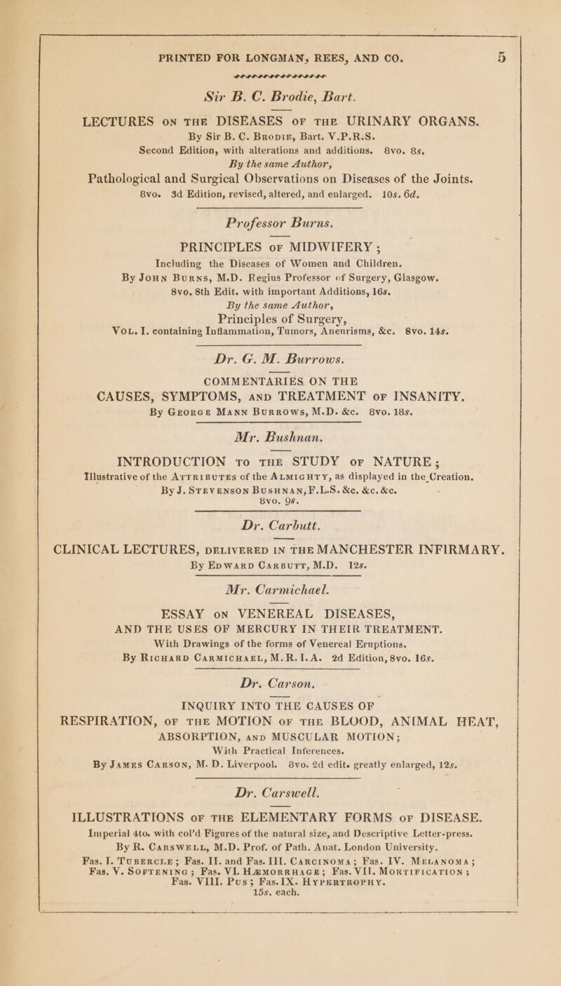 Ya Sir B.C. Brodie, Bart. LECTURES on THE DISEASES or tHe URINARY ORGANS. By Sir B. C. Bropir, Bart. V.P.R.S. Second Edition, with alterations and additions. 8vo. 8s. By the same Author, Pathological and Surgical Observations on Diseases of the Joints. 8vo. 3d Edition, revised, altered, and enlarged. 10s. 6d. Professor Burns. PRINCIPLES or MIDWIFERY ; Including the Diseases of Women and Children. By Joun Burns, M.D. Regius Professor of Surgery, Glasgow. 8vo, 8th Edit. with important Additions, 16s. By the same Author, Principles of Surgery, VoL. I, containing Inflammation, Tumors, Aneurisms, &amp;c. 8vo. 145. Dr. G. M. Burrows. COMMENTARIES ON THE CAUSES, SYMPTOMS, ann TREATMENT or INSANITY. By Georce Mann Burrows, M.D. &amp;c. 8vo. 18s. Mr. Bushnan. INTRODUCTION to tHE STUDY or NATURE; Illustrative of the ATTRIBUTES of the ALMIGHTY, as displayed in the Creation. By J. SreEvENSON Busunan,F.LS. &amp;c,. &amp;c. &amp;e. 8vo. Qs. Dr. Carbutt. CLINICAL LECTURES, DELIVERED IN THE MANCHESTER INFIRMARY. By EpwarpD CarsuttT,M.D. 12s. Mr. Carmichael. ESSAY on VENEREAL DISEASES, AND THE USES OF MERCURY IN THEIR TREATMENT. With Drawings of the forms of Venereal Eruptions. By RicuarD CarRMIcCHAEL,M.R.I.A. 2d Edition, 8vo. 16s. Dr. Carson. INQUIRY INTO THE CAUSES OF RESPIRATION, or tHe MOTION or tHE BLOOD, ANIMAL HEAT, ABSORPTION, ann MUSCULAR MOTION; With Practical Inferences. By James Carson, M.D. Liverpool. 8vo. 2d edit. greatly enlarged, 12s. Dr. Carswell. ILLUSTRATIONS or THE ELEMENTARY FORMS or DISEASE. Imperial 4to. with col’d Figures of the natural size, and Descriptive Letter-press. By R. CarsweE Lu, M.D. Prof. of Path. Anat. London University. Fas. I. Tuspercse; Fas. IJ. and Fas. III. Carcinoma; Fas. 1V. MELANOMA; Fas. V. SOFTENING; Fas. VI. Hm@morruHaGE; Fas. VII. MORTIFICATION 5 Fas. VIII. Pus; Fas. 1X. Hy PeERTROPHY. 15s. each.