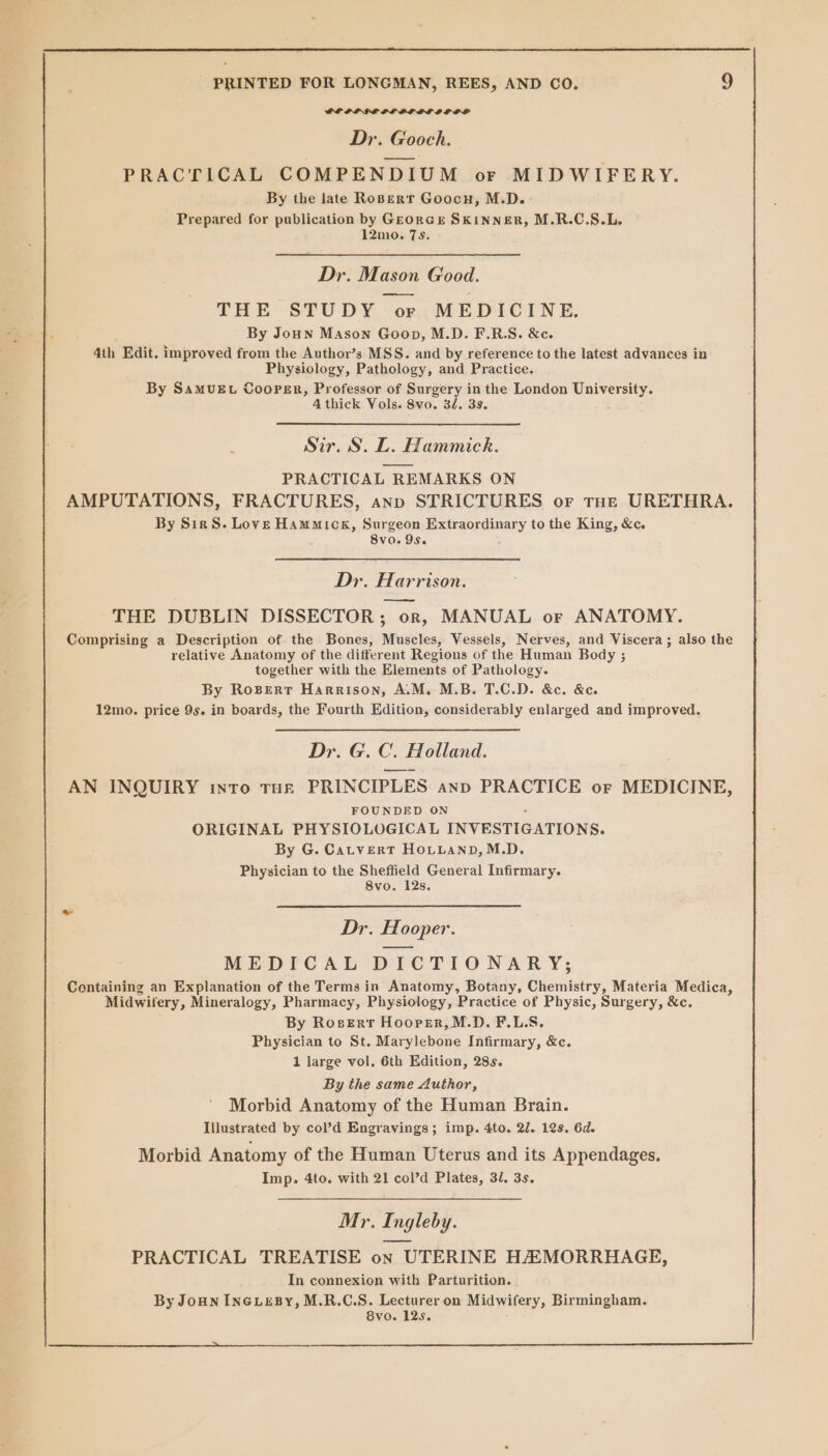 GPIF GE PLOL AL OLOS Dr. Gooch. PRACTICAL COMPENDIUM or MIDWIFERY. By the late Robert Goocn, M.D. Prepared for publication by GEorGE SKINNER, M.R.C.S.L. 12mo. 7s. Dr. Mason Good. ——- THE STUDY or MEDICINE. By Joun Mason Goon, M.D. F.R.S. &amp;c. 4th Edit. improved from the Author’s MSS. and by reference to the latest advances in Physiology, Pathology, and Practice. By SamvuEt Cooper, Professor of Surgery in the London University. 4 thick Vols. 8vo. 32. 3s. Sir, S. L. Hammick. PRACTICAL REMARKS ON AMPUTATIONS, FRACTURES, anp STRICTURES or tHe URETHRA. By SirS. Love Hammick, Surgeon Extraordinary to the King, &amp;c. 8vo. 9s. Dr. Harrison. —_— THE DUBLIN DISSECTOR; or, MANUAL or ANATOMY. Comprising a Description of the Bones, Muscles, Vessels, Nerves, and Viscera ; also the relative Anatomy of the different Regions of the Human Body ; together with the Elements of Pathology. By Roserr Harrison, A.M. M.B. T.C.D. &amp;c. &amp;e. 12mo. price 9s. in boards, the Fourth Edition, considerably enlarged and improved. Dr. G. C. Holland. AN INQUIRY into THE PRINCIPLES anp PRACTICE or MEDICINE, FOUNDED ON . ORIGINAL PHYSIOLOGICAL INVESTIGATIONS. By G. CatvertT HOLLAND,M.D. Physician to the Sheffield General Infirmary. 8vo. 12s. Dr. Hooper. MEDICAL DICTIONARY; Containing an Explanation of the Terms in Anatomy, Botany, Chemistry, Materia Medica, Midwifery, Mineralogy, Pharmacy, Physiology, Practice of Physic, Surgery, &amp;c. By Rosertr Hoorer,M.D. F.L.S. Physician to St. Marylebone Intirmary, &amp;c. 1 large vol. 6th Edition, 28s. By the same Author, Morbid Anatomy of the Human Brain. Illustrated by col’d Engravings; imp. 4to. 27. 12s. 6d. Morbid Anatomy of the Human Uterus and its Appendages. Imp. 4to. with 21 col’d Plates, 32, 3s. Mr. Ingleby. PRACTICAL TREATISE on UTERINE H/EMORRHAGE, In connexion with Parturition. By Joun INGLEBY, M.R.C.S. Lecturer on Midwifery, Birmingham. 8vo. 125.