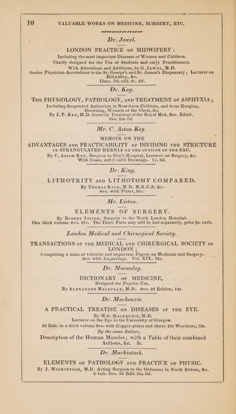 PP OL OSLO PIO OL OL ; Dr. Jewel. LONDON PRACTICE or MIDWIFERY : Including the most important Diseases of Women and Children. Chiefly designed for the Use of Students and early Practitioners. With Alterations and Additions, by G.JEwrEL, M.D. Senior Physician-Accoucheur to the St. George’s and St. James’s Dispensary ; ; Lecturer on Midwifery, &amp;c. 12mo. 6th edit. 6s. 6d. Dr. + Kay. Tar PHYSIOLOGY, PATHOLOGY, AND TREATMENT oF ASPHYXIA; Including Suspended Animation in New-born Children, and from Hanging, Drowning, Wounds of the Chest, &amp;e. By J.P. Kay, M.D. formerly President of the Royal Med. Soc. Edinb. 8vo. 10s. 6d. Mr. C. Aston Key. MEMOIR ON THE ADVANTAGES anp PRACTICABILITY or DIVIDING tHE STRICTURE In STRANGULATED HERNIA on THE OUTSIDE OF THE SAC. By C. Aston Key, Surgeon to Guy’s Hospital, Lecturer on Surgery, &amp;c. ! With Cases, and 3 col’d Drawings. 7s. 6d. Dr. King. LITHOTRITY anv LITHOTOMY COMPARED. By Tuomas Krnc, M.D. M.R.C.S, &amp;c. 8vo. with Plates, 10s. Mr. Liston. ELEMENTS OF SURGERY. By Rosert Liston, Surgeon to the North London Hospital. One thick vehnine Bvo. 27s. The Three Parts may still be had separately, price Qs. each. oe London Medical and d Chirurgieal Society. TRANSACTIONS oF THE MEDICAL | AND CHIRURGICAL SOCIETY or LONDON ; Comprising a mass of valuable and important Papers on Medicine and Surgery. 8vo. with Engravings. Vol. XIX. 15s._ Dr. Macaulay. DICTIONARY oF MEDICINE, Designed for Popular Use. By ALEXANDER MacauLay, M.D. 8vo. 2d Edition, 14s. Dr. Mackenzie. A PRACTICAL TREATISE on DISEASES oF THE EYE. By Wm. MACKENZIE, M.D. Lecturer on the Eye in the University of Glasgow. 2d Edit. in a thick volume 8vo. with Copper-plates and above 100 Woodcuts, 258. By the same Author, Description of the Human Muscles; with a Table of their combined —_- Actions, &amp;e. 3s. Dr. Mackintosh. ELEMENTS or PATHOLOGY anv PRACTICE or PHYSIC. By J. Mackintosn, M. D. Acting Surgeon to the Ordnance in North Britain, &amp;c. 2 vols. 8vo. 3d Edit. 31s. 6d.