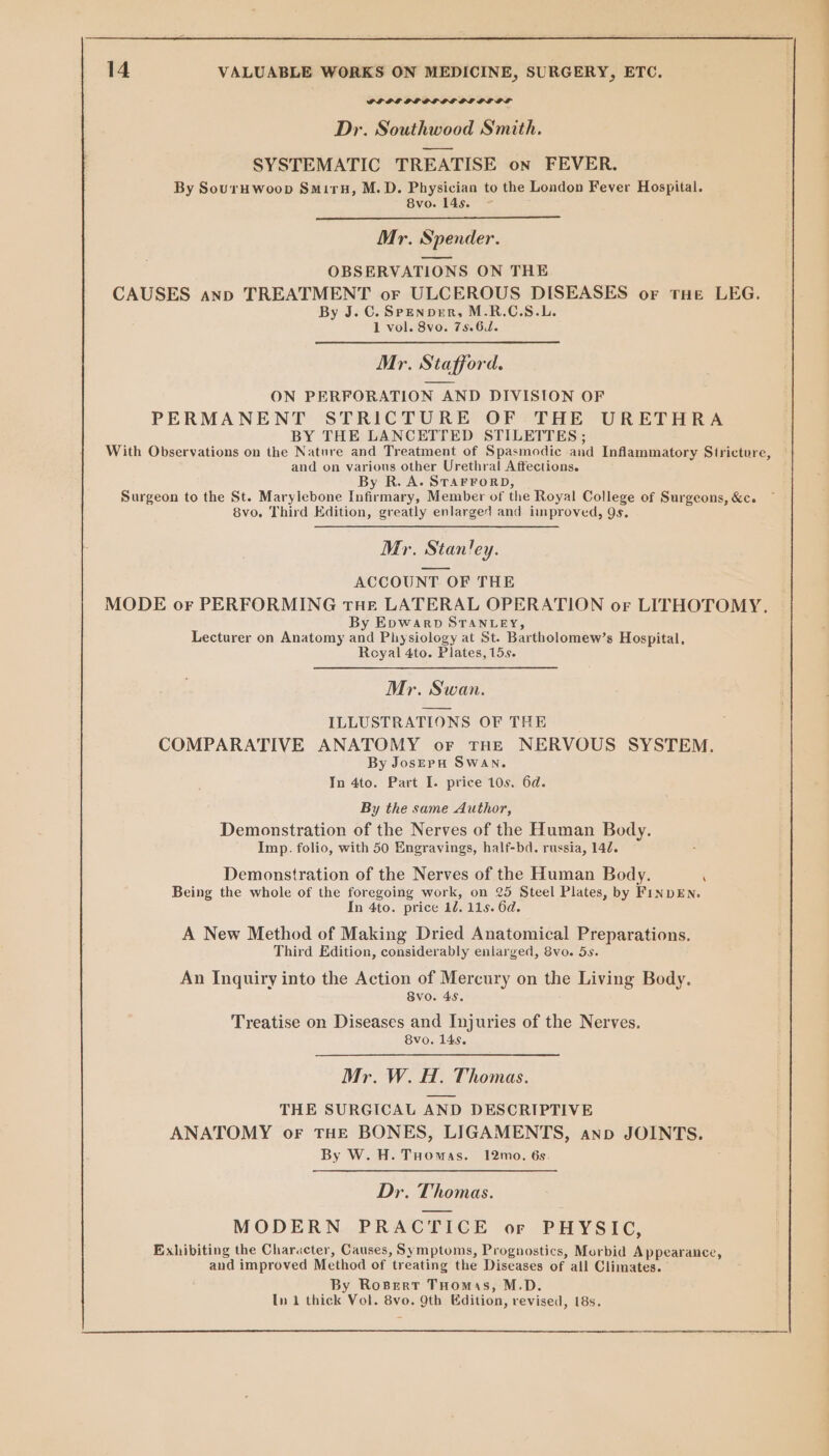 GPLILSGLOLOLC GL OL OL Dr. Southwood Smith. SYSTEMATIC TREATISE on FEVER. By Souruwoop Smiru, M.D. Physician to the London Fever Hospital. 8vo. 145. Mr. Spender. OBSERVATIONS ON THE CAUSES anon TREATMENT or ULCEROUS DISEASES or tHe LEG. By J. C. Spenper, M.R.C.S.L. 1 vol. 8vo. 75.6. Mr. Stafford. ON PERFORATION AND DIVISION OF PERMANENT STRICTURE OF THE URETHRA BY THE LANCETTED STILETTES ; With Observations on the Nature and Treatment of Spasmodic and Inflammatory Stricture, and on various other Urethral Affections. By R. A. STAFFORD, Surgeon to the St. Marylebone Infirmary, Member of the Royal College of Surgeons, &amp;c. 8vo. Third Edition, greatly enlarged and improved, 9s. Mr. Stan!ey. ACCOUNT OF THE MODE or PERFORMING tHE LATERAL OPERATION or LITHOTOMY. By EpwarpD STANLEY, Lecturer on Anatomy and Physiology at St. Bartholomew’s Hospital, Royal 4to. Plates, 15s. Mr. Swan. ILLUSTRATIONS OF THE COMPARATIVE ANATOMY or tHE NERVOUS SYSTEM. By JosepH SWAN. In 4to. Part I. price 10s. 6d. By the same Author, Demonstration of the Nerves of the Human Body. Imp. folio, with 50 Engravings, half-bd. russia, 142. Demonstration of the Nerves of the Human Body. ‘ Being the whole of the foregoing work, on 25 Steel Plates, by FINDEN. In 4to. price 12. 115. 6d. A New Method of Making Dried Anatomical Preparations. Third Edition, considerably enlarged, 8vo. 5s. An Inquiry into the Action of Mercury on the Living Body. 8vo. 45. Treatise on Diseases and Injuries of the Nerves. 8vo. 14s. Mr. W. H. Thomas. THE SURGICAL AND DESCRIPTIVE ANATOMY oF THE BONES, LIGAMENTS, anno JOINTS. By W. H. Tuomas. 12mo. 6s. Dr. Thomas. MODERN PRACTICE or PHYSIC, Exhibiting the Character, Causes, Symptoms, Prognostics, Morbid Appearance, and improved Method of treating the Diseases of all Climates. By RosBert THomas, M.D. In 1 thick Vol. 8vo. 9th Edition, revised, 18s,