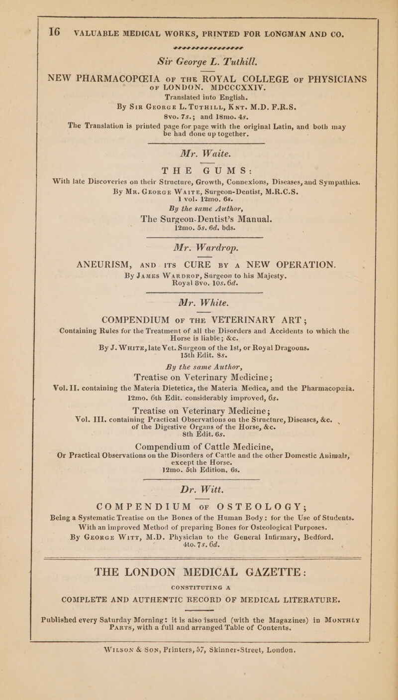 PLOE OL DELL OL DOGS Sir George L L. Tuthill. NEW PHARMACOPCEIA or THE ROYAL COLLEGE or PHYSICIANS oF LONDON. MDCCCXXIV. Translated into English. By Sir Georce L. TuruHivy, Knr. M.D. F.R.S. 8vo. 75.3 and 18mo. 4s. The Translation is printed page for page with the original Latin, and both may be had done up together. Mr. Waite. THE GUMS: With late Discoveries on their Structure, Growth, Connexions, Diseases, and Sympathies. By Mr. Grorce WaAITE, Surgeon-Dentist, M.R.C.S. 1 vol. 12mo. 6s. By the same Author, The Surgeon-Dentist’s Manual. 12mo. 5s. 6d. bds. Mr. Wardrop. ANEURISM, anp- irs CURE sy a NEW OPERATION. By James Warprop, Surgeon to his Majesty. Royal 8v0. 10s. 6d. Mr. White. COMPENDIUM or THE VETERINARY ART; Containing Rules for the Treatment of all the Disorders and Accidents to which the Horse is liable; &amp;c. By J. Wurtz, late Vet. Surgeon of lie Ist, or Royal Dragoons. 15th Edit. 8s. By the same Author, Treatise on Veterinary Medicine; Vol. II. containing the Materia Dietetica, the Materia Medica, and the Pharmacopcia. 12mo. 6th Edit. considerably improved, 6s. Treatise on Veterinary Medicine; Vol. III. containing Practical Observations on the Structure, Diseases, &amp;c. . of the Digestive Organs of the Horse, &amp;c. Sth Edit. 6s. Compendium of Cattle Medicine, Or Practical Observations on the Disorders of Cattle and the other Domestic Animals, except the Horse. 12mo. 5th Edition, 6s. Dr. » Witt. COMPENDIUM or OSTEOLOGY; Being a Systematic Treatise on the Bones of the Human Body: for the Use of Students. With an improved Method of preparing Bones for Osteological Purposes. By Grores Witt, M.D. Physician to the General Infirmary, Bedford. 4to. 75. 6d. : THE LONDON MEDICAL GAZETTE: CONSTITUTING A COMPLETE AND AUTHENTIC RECORD OF MEDICAL LITERATURE. Published every Saturday Morning: it is also issued (with the Magazines) in MontHty Parts, with a full and arranged Table of Contents. Witson &amp; Son, Printers, 57, Skinner-Street, London. a a