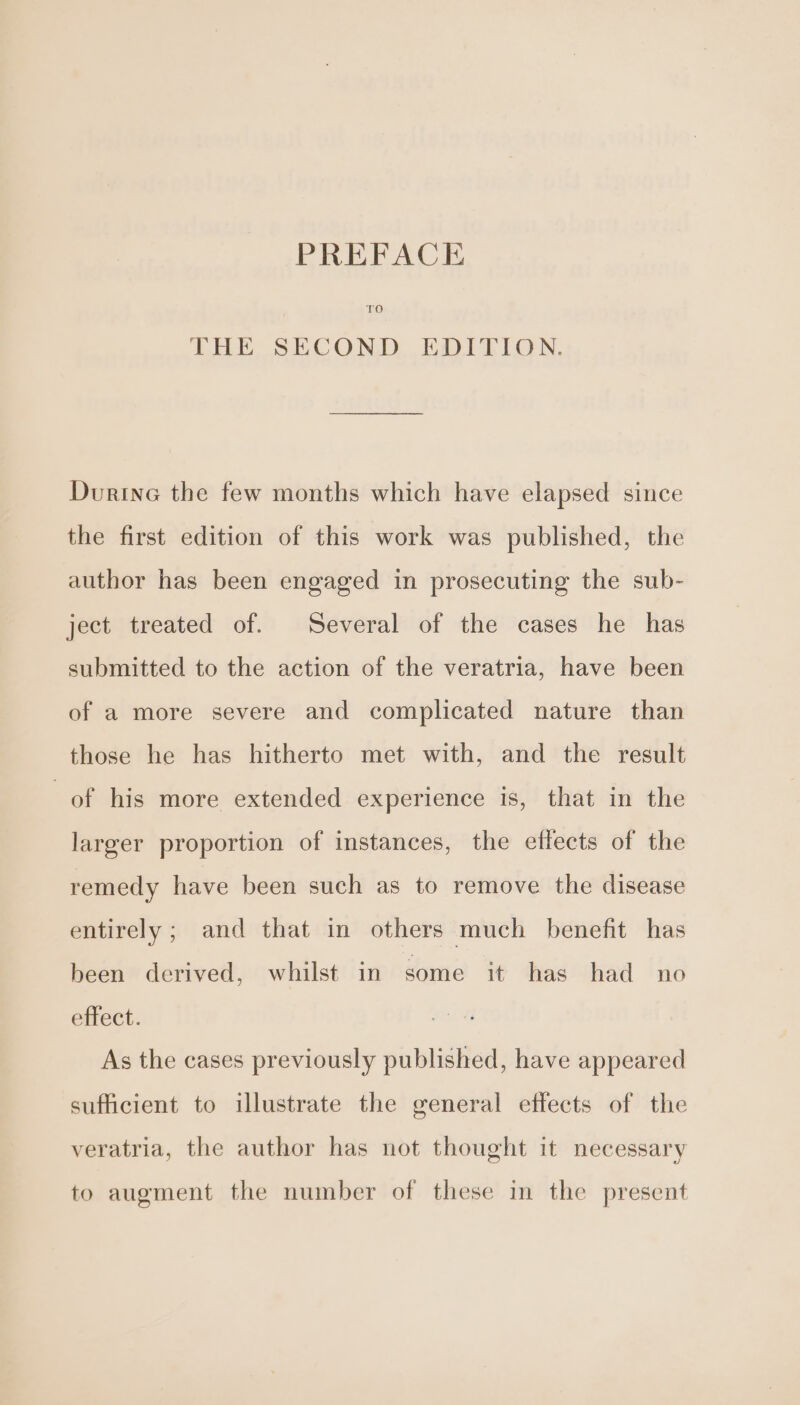 PREFACE THE SECOND EDITION. Durine the few months which have elapsed since the first edition of this work was published, the author has been engaged in prosecuting the sub- ject treated of. Several of the cases he has submitted to the action of the veratria, have been of a more severe and complicated nature than those he has hitherto met with, and the result of his more extended experience is, that in the larger proportion of instances, the effects of the remedy have been such as to remove the disease entirely; and that in others much benefit has been derived, whilst in some it has had no effect. As the cases previously published, have appeared sufficient to illustrate the general effects of the veratria, the author has not thought it necessary to augment the number of these in the present