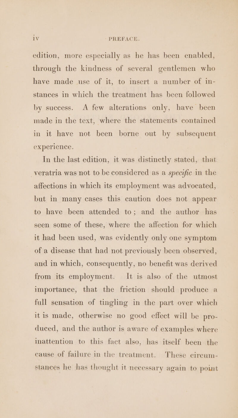 edition, more especially as he has been enabled, through the kindness of several gentlemen who have made use of it, to insert a number of in- stances in which the treatment has been followed by success. &lt;A few alterations only, have been made in the text, where the statements contained in it have not been borne out by subsequent experience. In the last edition, it was distinctly stated, that _veratria was not to be considered as a specific in the affections in which its employment was advocated, but in many cases this caution does not appear to have been attended to; and the author has seen some of these, where the affection for which it had been used, was evidently only one symptom of a disease that had not previously been observed, and in which, consequently, no benefit was derived from its employment. It is also of the utmost importance, that the friction should produce a full sensation of tingling in the part over which itis made, otherwise no good effect will be pro- duced, and the author is aware of examples where inattention to this fact also, has itself been the cause of failure in the treatment. These circum- stances he has thought it necessary again to point