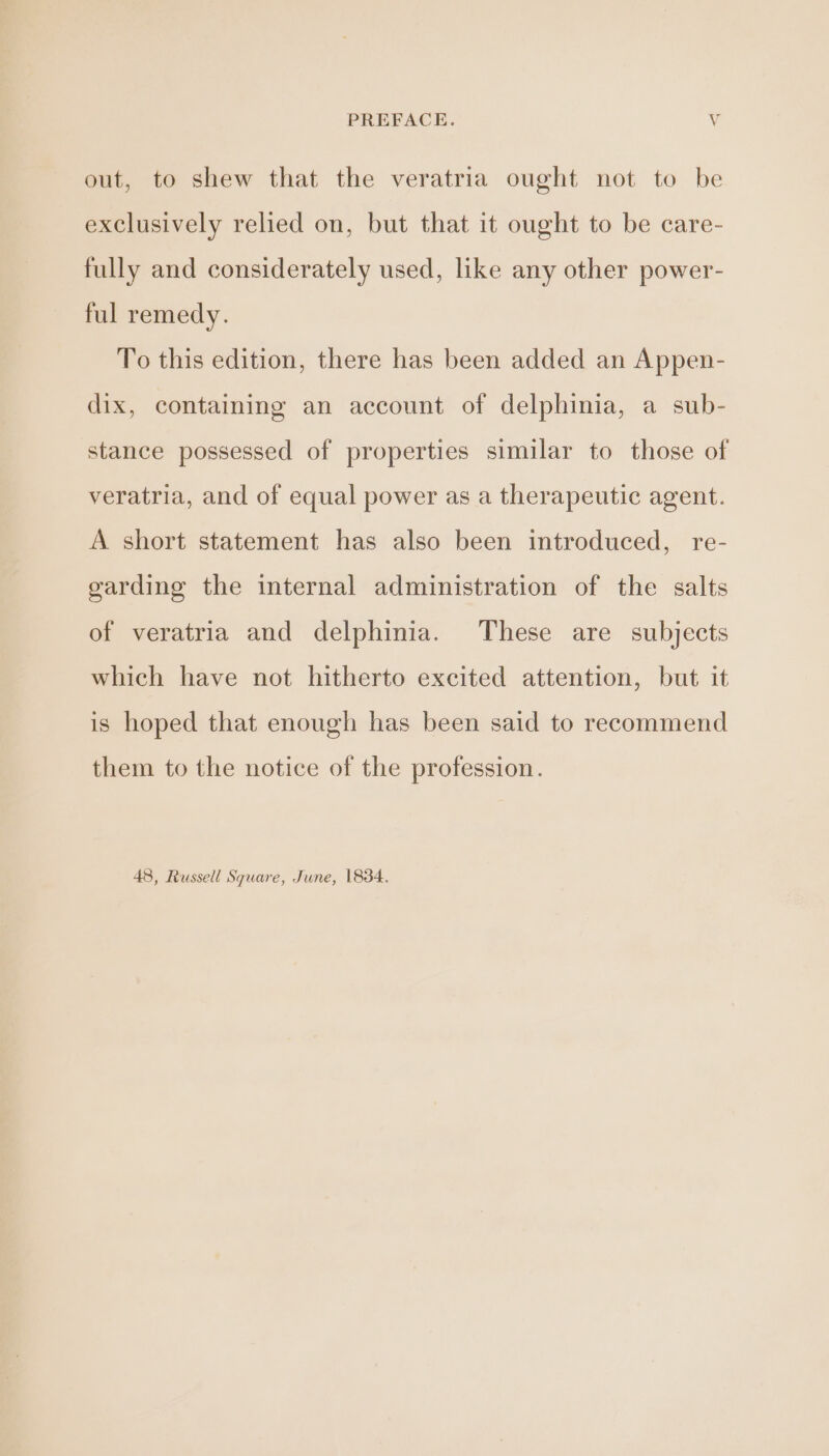 PREFACE. Vv out, to shew that the veratria ought not to be exclusively relied on, but that it ought to be care- fully and considerately used, like any other power- ful remedy. To this edition, there has been added an Appen- dix, containing an account of delphinia, a sub- stance possessed of properties similar to those of veratria, and of equal power as a therapeutic agent. A short statement has also been introduced, re- garding the internal administration of the salts of veratria and delphinia. These are subjects which have not hitherto excited attention, but it is hoped that enough has been said to recommend them to the notice of the profession. 48, Russell Square, June, 1834.