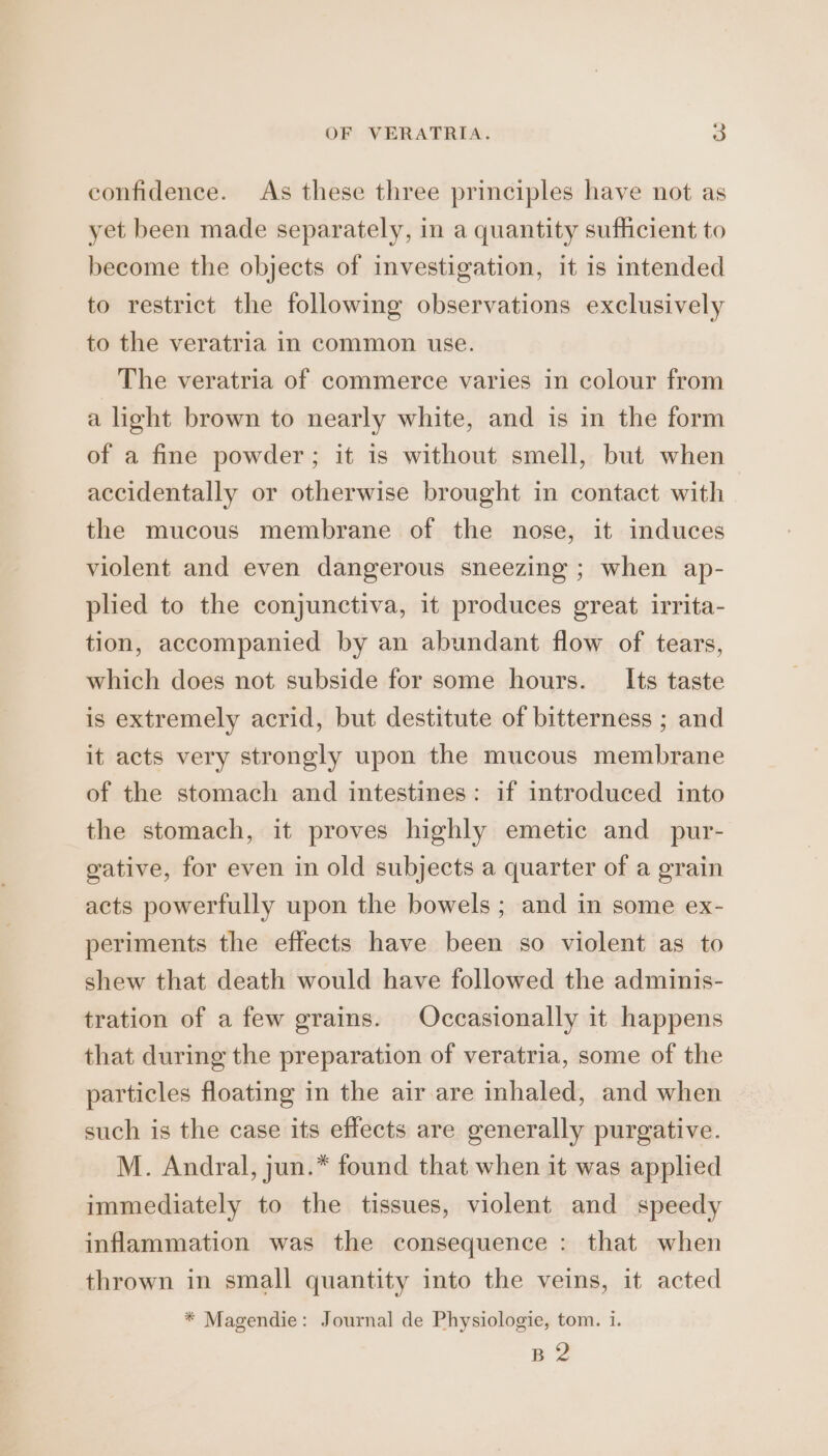 confidence. As these three principles have not as yet been made separately, in a quantity sufficient to become the objects of investigation, it is intended to restrict the following observations exclusively to the veratria in common use. The veratria of commerce varies in colour from a light brown to nearly white, and is in the form of a fine powder; it is without smell, but when accidentally or otherwise brought in contact with the mucous membrane of the nose, it induces violent and even dangerous sneezing ; when ap- plied to the conjunctiva, it produces great irrita- tion, accompanied by an abundant flow of tears, which does not subside for some hours. Its taste is extremely acrid, but destitute of bitterness ; and it acts very strongly upon the mucous membrane of the stomach and intestines: if introduced into the stomach, it proves highly emetic and_pur- gative, for even in old subjects a quarter of a grain acts powerfully upon the bowels; and in some ex- periments the effects have been so violent as to shew that death would have followed the adminis- tration of a few grains. Occasionally it happens that during the preparation of veratria, some of the particles floating in the air are inhaled, and when such is the case its effects are generally purgative. M. Andral, jun.* found that when it was applied immediately to the tissues, violent and speedy inflammation was the consequence : that when thrown in small quantity into the veins, it acted * Magendie: Journal de Physiologie, tom. i. B2