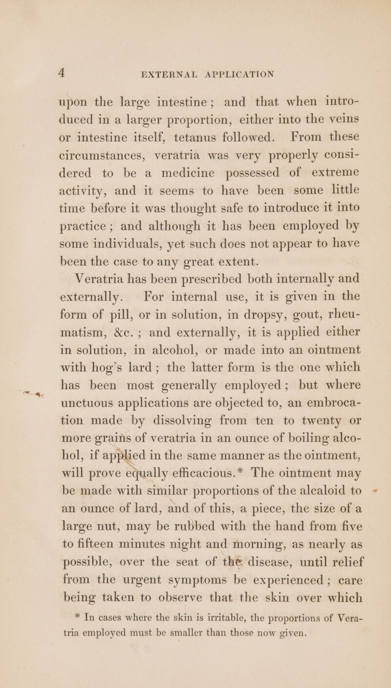 upon the large intestine; and that when intro- duced in a larger proportion, either into the veins or intestine itself, tetanus followed. From these circumstances, veratria was very properly consi- dered to be a medicine possessed of extreme activity, and it seems to have been some little time before it was thought safe to introduce it into practice; and although it has been employed by some individuals, yet such does not appear to have been the case to any great extent. Veratria has been prescribed both internally and externally. For internal use, it is given in the form of pill, or in solution, in dropsy, gout, rheu- matism, &amp;c.; and externally, it is applied either in solution, in alcohol, or made into an ointment with hog’s lard; the latter form is the one which has been most generally employed; but where unctuous applications are objected to, an embroca- tion made by dissolving from ten to twenty or more grains of veratria in an ounce of boiling alco- hol, if appeet in the same manner as the ointment, will prove equally efficacious.* The ointment may be made with similar proportions of the alcaloid to an ounce of lard, and of this, a piece, the size of a large nut, may be rubbed with the hand from five to fifteen minutes night and morning, as nearly as possible, over the seat of the disease, until relief from the urgent symptoms be experienced ; care being taken to observe that the skin over which * In cases where the skin is irritable, the proportions of Vera- tria employed must be smaller than those now given.