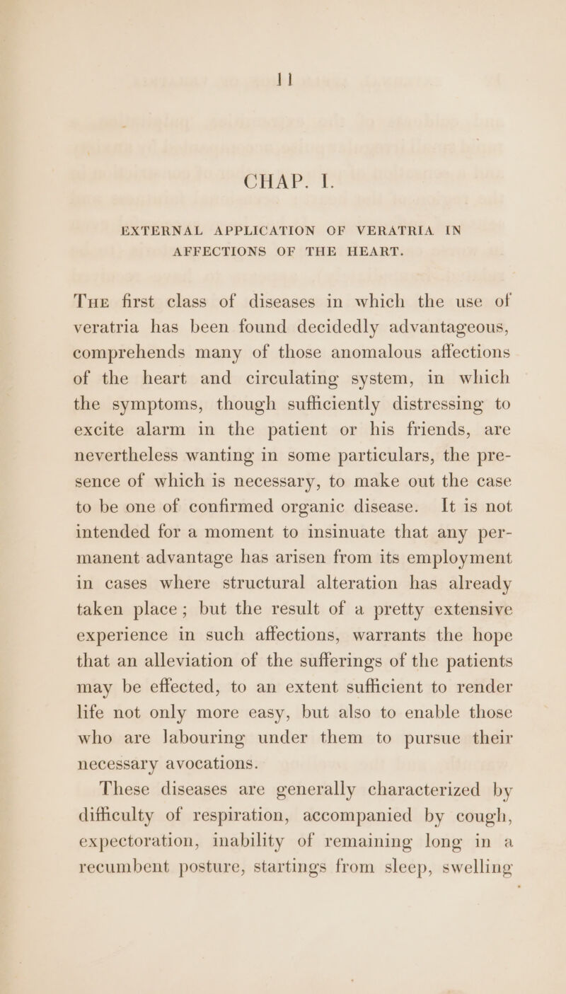 1] CHAP. L. EXTERNAL APPLICATION OF VERATRIA IN AFFECTIONS OF THE HEART. Tue first class of diseases in which the use of veratria has been found decidedly advantageous, comprehends many of those anomalous affections of the heart and circulating system, in which the symptoms, though sufficiently distressing to excite alarm in the patient or his friends, are nevertheless wanting in some particulars, the pre- sence of which is necessary, to make out the case to be one of confirmed organic disease. It is not intended for a moment to insinuate that any per- manent advantage has arisen from its employment in cases where structural alteration has already taken place; but the result of a pretty extensive experience in such affections, warrants the hope that an alleviation of the sufferings of the patients may be effected, to an extent sufficient to render life not only more easy, but also to enable those who are Jabouring under them to pursue their necessary avocations. These diseases are generally characterized by difficulty of respiration, accompanied by cough, expectoration, inability of remaining long in a recumbent posture, startings from sleep, swelling