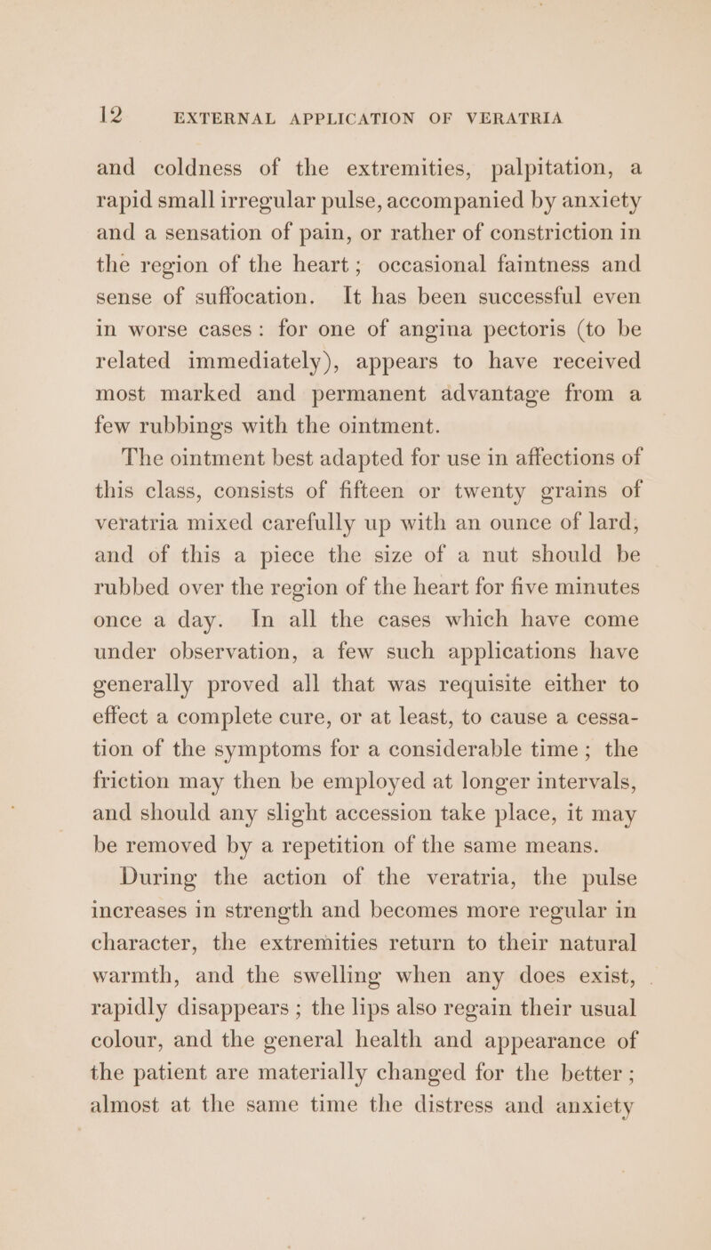 and coldness of the extremities, palpitation, a rapid small irregular pulse, accompanied by anxiety and a sensation of pain, or rather of constriction in the region of the heart; occasional faintness and sense of suffocation. It has been successful even in worse cases: for one of angina pectoris (to be related immediately), appears to have received most marked and permanent advantage from a few rubbings with the ointment. The ointment best adapted for use in affections of this class, consists of fifteen or twenty grains of veratria mixed carefully up with an ounce of lard, and of this a piece the size of a nut should be rubbed over the region of the heart for five minutes once a day. In all the cases which have come under observation, a few such applications have generally proved all that was requisite either to effect a complete cure, or at least, to cause a cessa- tion of the symptoms for a considerable time; the friction may then be employed at longer intervals, and should any slight accession take place, it may be removed by a repetition of the same means. During the action of the veratria, the pulse increases in strength and becomes more regular in character, the extremities return to their natural warmth, and the swelling when any does exist, . rapidly disappears ; the lips also regain their usual colour, and the general health and appearance of the patient are materially changed for the better ; almost at the same time the distress and anxiety