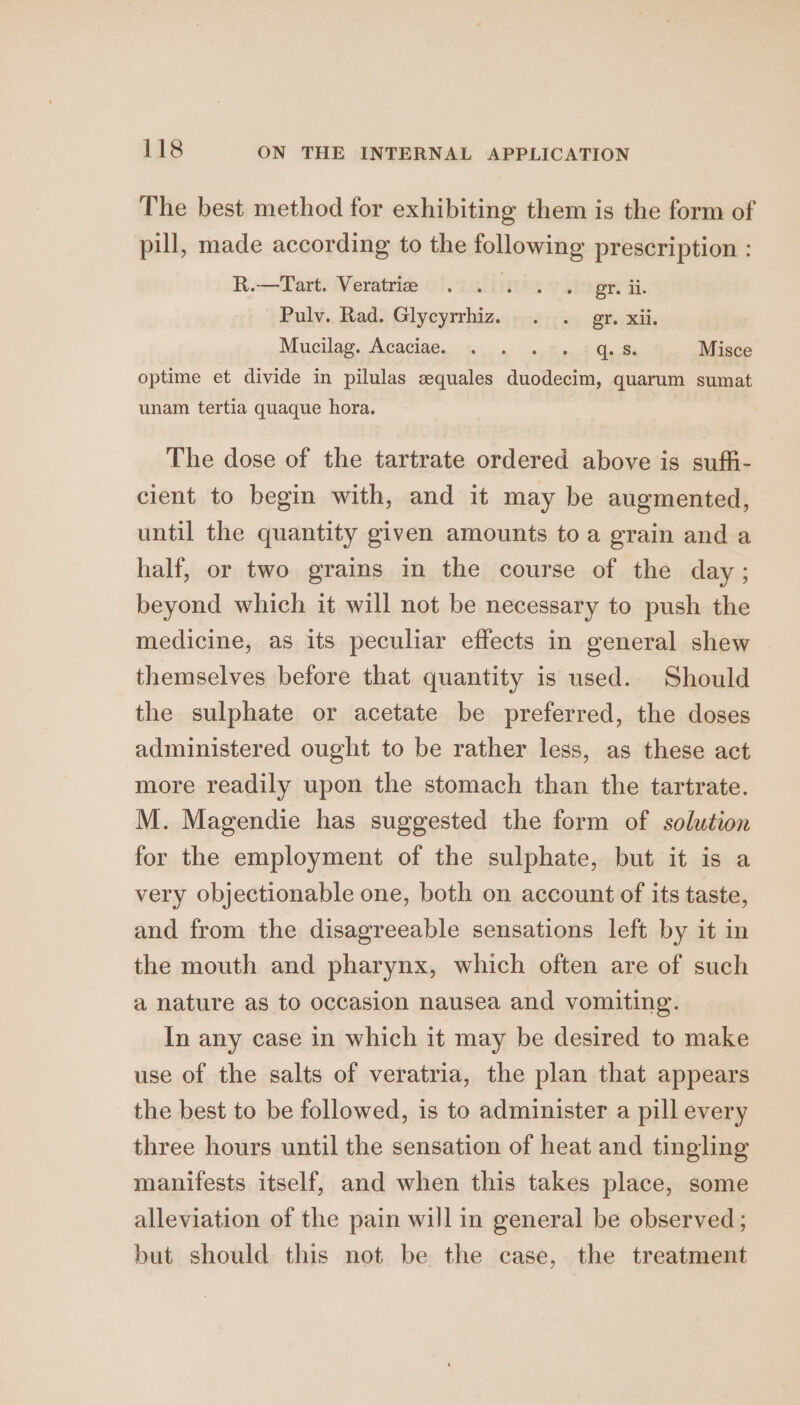 The best method for exhibiting them is the form of pill, made according to the following prescription : R.-—Tart. Veratria 0). 1Gliitta v.iogir ai. Pulv. Rad. Glycyrrhiz. . . gr. xii, Mucilag, Acaciae. pa wen ipack Cute Misce optime et divide in pilulas zquales duodecim, quarum sumat unam tertia quaque hora. The dose of the tartrate ordered above is suffi- cient to begin with, and it may be augmented, until the quantity given amounts to a grain and a half, or two grains in the course of the day; beyond which it will not be necessary to push the medicine, as its peculiar effects in general shew themselves before that quantity is used. Should the sulphate or acetate be preferred, the doses administered ought to be rather less, as these act more readily upon the stomach than the tartrate. M. Magendie has suggested the form of solution for the employment of the sulphate, but it is a very objectionable one, both on account of its taste, and from the disagreeable sensations left by it in the mouth and pharynx, which often are of such a nature as to occasion nausea and vomiting. In any case in which it may be desired to make use of the salts of veratria, the plan that appears the best to be followed, is to administer a pill every three hours until the sensation of heat and tingling manifests itself, and when this takes place, some alleviation of the pain will in general be observed ; but should this not be the case, the treatment