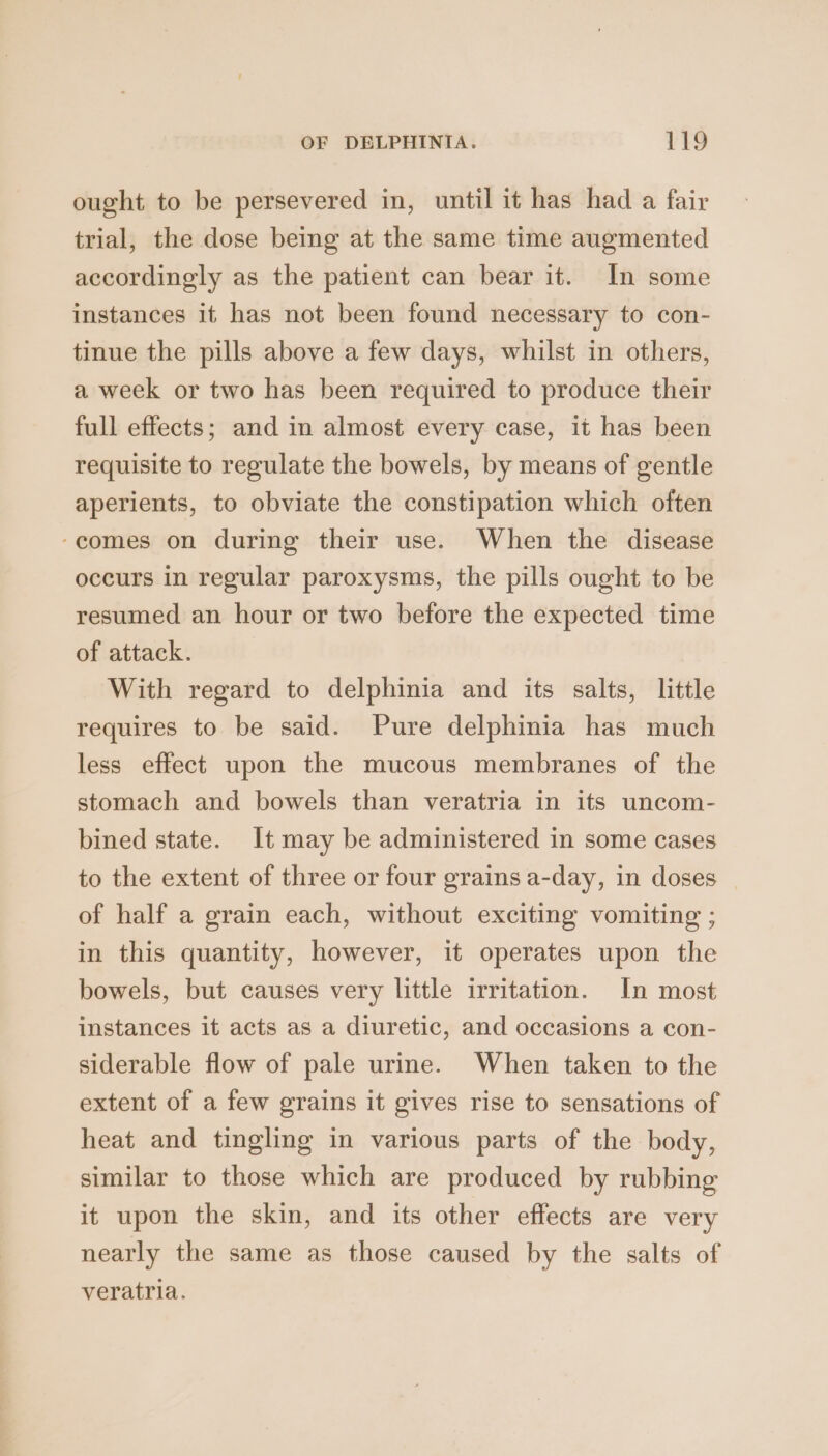 ought to be persevered in, until it has had a fair trial, the dose being at the same time augmented accordingly as the patient can bear it. In some instances it has not been found necessary to con- tinue the pills above a few days, whilst in others, a week or two has been required to produce their full effects; and in almost every case, it has been requisite to regulate the bowels, by means of gentle aperients, to obviate the constipation which often -comes on during their use. When the disease occurs in regular paroxysms, the pills ought to be resumed an hour or two before the expected time of attack. With regard to delphinia and its salts, little requires to be said. Pure delphinia has much less effect upon the mucous membranes of the stomach and bowels than veratria in its uncom- bined state. It may be administered in some cases to the extent of three or four grains a-day, in doses of half a grain each, without exciting vomiting ; in this quantity, however, it operates upon the bowels, but causes very little irritation. In most instances it acts as a diuretic, and occasions a con- siderable flow of pale urine. When taken to the extent of a few grains it gives rise to sensations of heat and tingling in various parts of the body, similar to those which are produced by rubbing it upon the skin, and its other effects are very nearly the same as those caused by the salts of veratria.