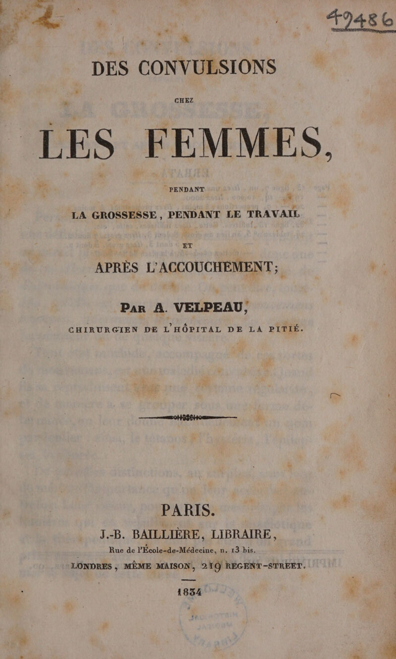 La + DES CONVULSIONS a CHEZ Le © PENDANT | ne LA GROSSESSE , PENDANT LE TRAVAIL 1 ET APRÈS L'ACCOUCHEMENT ; Par À. VELPEAU, CHIRURGIEN DE L'HÔPITAL DE LA PITIÉ. PARIS. J.-B. BAILLIÈRE, LIBRAIRE, Rue de l’École-de-Médecine, n. 13 bis. LONDRES , MÊME MAISON, 210 REGENT-STREET. ne 1834