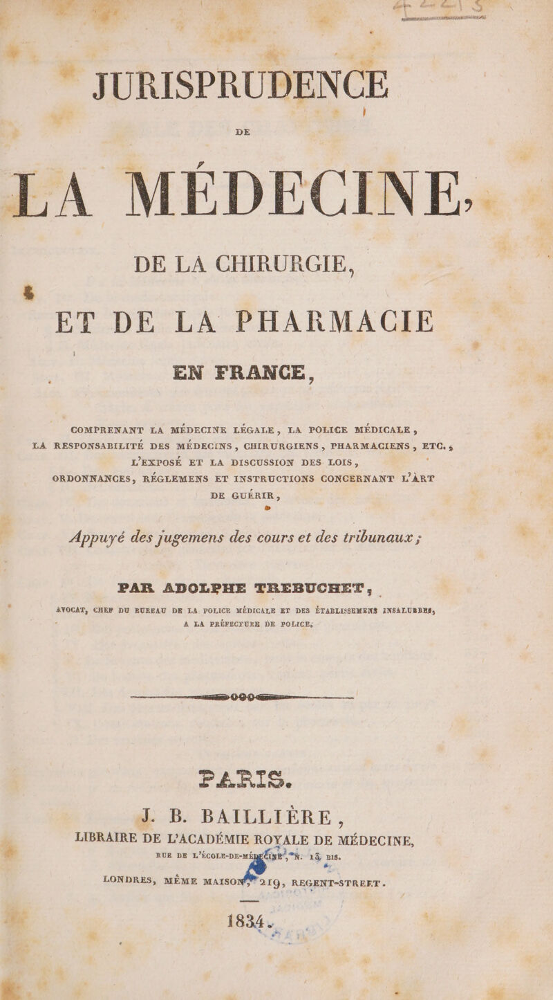  TR F ..- | 4 JURISPRUDENCE à US ‘| MÉDECINE. ET DE LA PHARMACIE La $ EN FRANCE, COMPRENANT LA MÉDECINE LÉGALE, LA POLICE MÉDICALE ;, ES LA RESPONSABILITÉ DES MÉDECINS, CHIRURGIENS , PHARMACIENS , ETC. ; L L’EXPOSÉ ET LA DISCUSSION DES LOIS, ORDONNANGES, RÉGLEMENS ET INSTRUCTIONS CONCERNANT L'ÂRT DE GUÉRIR, æ Appuyé des jugemens des cours et des tribunaux ; PAR ADOLPHE TREBUCHET,; 4 AYOCAT, CHEF DU EUREAU DE LA POLICE MÉDICALE ET DES ÉTABLISSEMENS INSALUBBES, } A LA PRÉFECSURE DE POLICE: PARIS. J. B. BAILLIÈRE, LIBRAIRE DE L’ACADÉMIE ROYALE DE MÉDECINE, € RUE DE Ra. a 14, 818. #. LONDRES, MÊME MAISONS 219, REGENT-STREET . Fe 1834 NP à