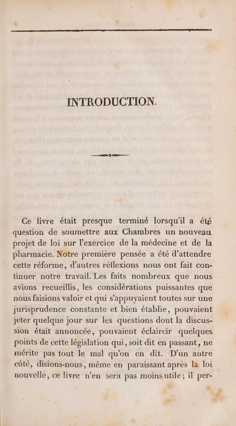 INTRODUCTION. Ce livre était presque terminé lorsqu'il a été question de soumettre aux Chambres un nouveau projet de loi sur l’exercice de la médecine et de la pharmacie. Notre première pensée a été d'attendre cette réforme, d’autres réflexions nous ont fait con- tinuer notre travail. Les faits nombreux que nous avions recueillis, les considérations puissantes que nous faisions valoir et qui s’appuyaient toutes sur une jurisprudence constante et bien établie, pouvaient Jeter quelque jour sur les questions dont la discus- sion était annoncée, pouvaient éclaircir quelques points de cette législation qui, soit dit en passant, ne mérite pas tout le mal qu'on en dit. D’un autre côté, disions-nous, même en paraissant après la loi nouvelle, ce livre n’en sera pas moinsutile; il per- Le