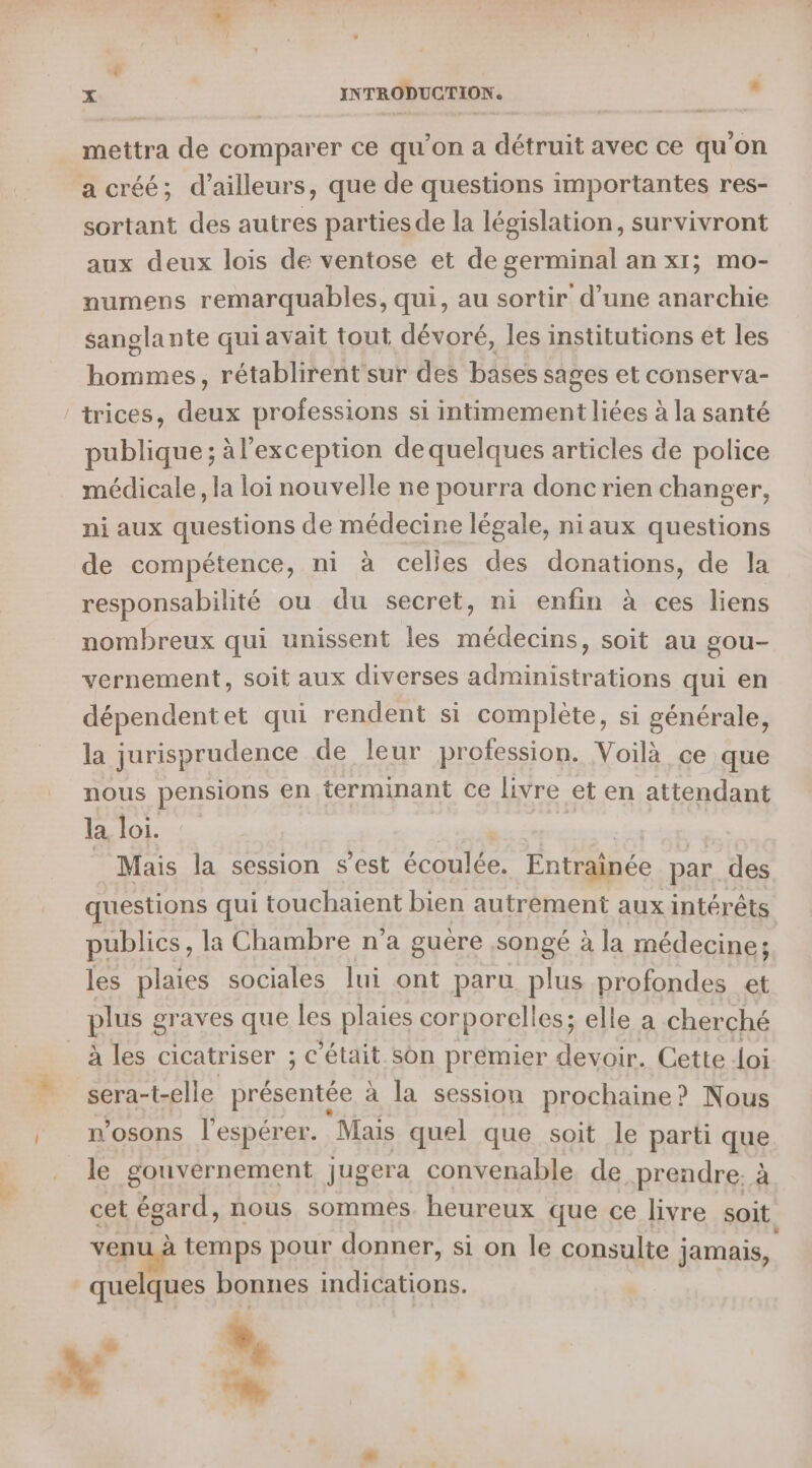 mettra de comparer ce qu’on a détruit avec ce qu'on a créé; d’ailleurs, que de questions importantes res- sortant des autres partiesde la législation, survivront aux deux lois de ventose et de germinal an x1; mo- numens remarquables, qui, au sortir d’une anarchie sanglante qui avait tout dévoré, les institutions et les hommes, rétablirent sur des bases sages et conserva- trices, deux professions si intimement liées à la santé publique; àl’exception de quelques articles de police médicale, la loi nouvelle ne pourra donc rien changer, ni aux questions de médecine légale, ni aux questions de compétence, ni à celies des donations, de la responsabilité ou du secret, ni enfin à ces liens nombreux qui unissent les médecins, soit au gou- vernement, soit aux diverses administrations qui en dépendentet qui rendent si complète, si générale, la jurisprudence de leur profession. Voilà ce que nous pensions en terminant ce livre et en attendant la loi. | Mais la session s'est écoulée. Entraînée par. des questions qui touchaient bien autrement aux intérêts publics , la Chambre n’a guère songé à la médecine; les plaies sociales lui ont paru plus profondes et plus graves que les plaies corporelles; elle a cherché à les cicatriser ; c'était son premier devoir. Cette doi sera-t-elle présentée à la session prochaine? Nous n’osons l’espérer. Mais quel que soit le parti que le gouvernement jugera convenable de prendre. à cet égard, nous sommes heureux que ce livre soit venu à temps pour donner, si on le consulte : jamais, quelques bonnes indications. w à? L