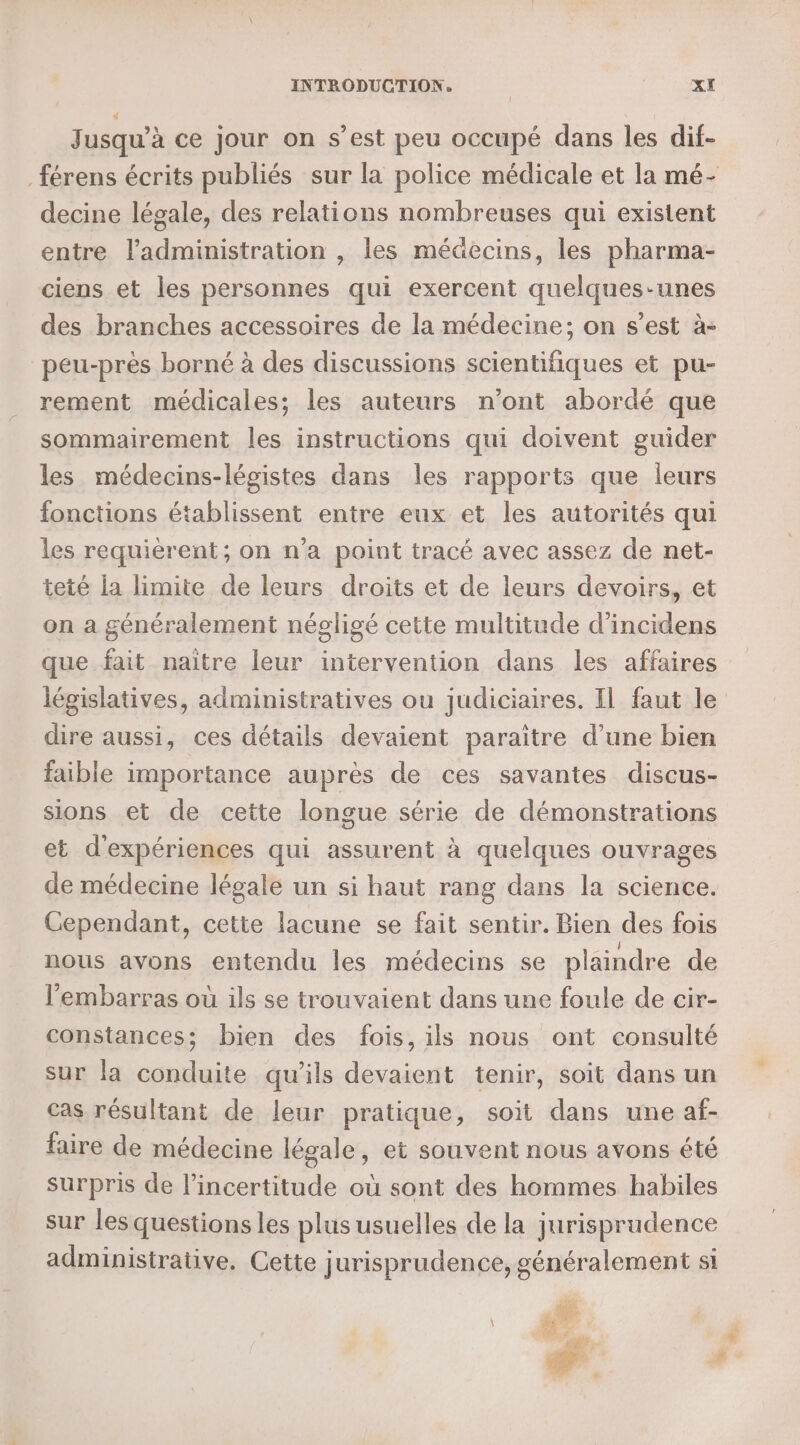 INTRODUCTION. | CcIRRRE Jusqu'à ce jour on s’est peu occupé dans les dif- férens écrits publiés sur la police médicale et la mé- decine légale, des relations nombreuses qui existent entre l’administration , les médecins, les pharma- ciens et les personnes qui exercent quelques-unes des branches accessoires de la médecine; on s’est à- peu-près borné à des discussions scientifiques et pu- rement médicales; les auteurs n’ont abordé que sommairement les instructions qui doivent guider les médecins-légistes dans les rapports que leurs fonctions établissent entre eux et les autorités qui les requièrent; on n’a point tracé avec assez de net- teté la limite de leurs droits et de leurs devoirs, et on a généralement négligé cette multitude d’incidens que fait naitre leur intervention dans les affaires législatives, administratives ou judiciaires. Il faut le dire aussi, ces détails devaient paraitre d’une bien faible importance auprès de ces savantes discus- sions et de cette longue série de démonstrations et d'expériences qui assurent à quelques ouvrages de médecine légale un si haut rang dans la science. Cependant, cette lacune se fait sentir. Bien des fois nous avons entendu les médecins se plaindre de l'embarras où ils se trouvaient dans une foule de cir- constances; bien des fois, ils nous ont consulté sur la conduite qu'ils devaient tenir, soit dans un cas résultant de leur pratique, soit dans une af- faire de médecine légale, et souvent nous avons été surpris de l’incertitude où sont des hommes habiles sur les questions les plus usuelles de la jurisprudence administrative. Cette jurisprudence, généralement si