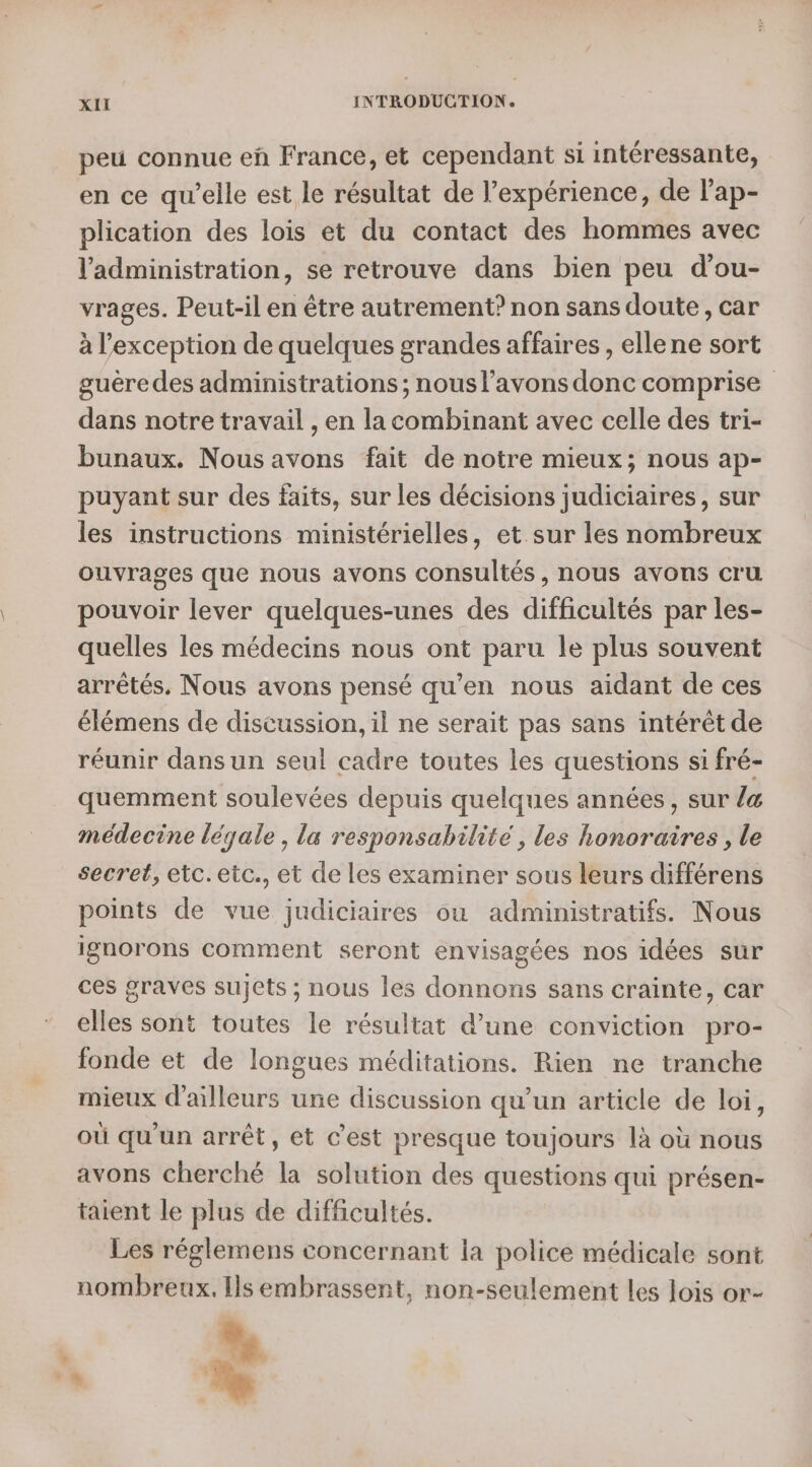 peu connue eñ France, et cependant si intéressante, en ce qu’elle est le résultat de l'expérience, de lap- plication des lois et du contact des hommes avec l'administration, se retrouve dans bien peu d’ou- vrages. Peut-il en être autrement? non sans doute, car à l'exception de quelques grandes affaires , ellene sort guére des administrations; nous l'avons donc comprise dans notre travail , en la combinant avec celle des tri- bunaux. Nous avons fait de notre mieux; nous ap- puyant sur des faits, sur les décisions judiciaires, sur les instructions ministérielles, et sur les nombreux ouvrages que nous avons consultés, nous avons cru pouvoir lever quelques-unes des difficultés par les- quelles les médecins nous ont paru le plus souvent arrêtés. Nous avons pensé qu’en nous aidant de ces élémens de discussion, il ne serait pas sans intérêt de réunir dans un seul cadre toutes les questions si fré- quemment soulevées depuis quelques années, sur /&amp; médecine légale , la responsabilité , les honoraires, le secret, etc. etc., et de les examiner sous leurs différens points de vue judiciaires où administratifs. Nous ignorons comment seront envisagées nos idées sur ces graves sujets ; nous les donnons sans crainte, car elles sont toutes le résultat d’une conviction pro- fonde et de longues méditations. Rien ne tranche mieux d’ailleurs une discussion qu’un article de loi, où qu'un arrêt, et c’est presque toujours là où nous avons cherché la solution des questions qui présen- taient le plus de difficultés. Les réglemens concernant la police médicale sont nombreux. Is embrassent, non-seulement les lois or- \ à