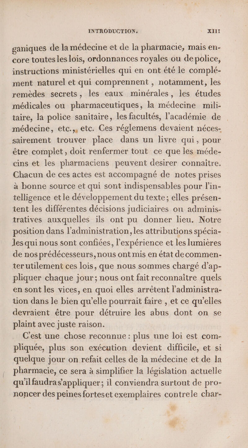 ganiques de la médecine et de la pharmacie, mais en- core toutes les lois, ordonnances royales ou de police, instructions ministérielles qui en ont été le complé- ment naturel et qui comprennent , notamment, les remèdes secrets, les eaux minérales, les études médicales ou pharmaceutiques, la médecine mili- taire, la police sanitaire, les facultés, l'académie de médecine, etc.,, etc. Ces réglemens devaient néces- sairement trouver place dans un livre qui, pour être complet , doit renfermer tout ce que les méde- cins et les pharmaciens peuvent desirer connaître. Chacun de ces actes est accompagné de notes prises à bonne source et qui sont indispensables pour l’in- telligence et le développement du texte; elles présen- tent les différentes décisions judiciaires où adminis- tratives auxquelles ils ont pu donner lieu. Notre position dans l'administration, les attributions spécia- les qui nous sont confiées, l'expérience et les lumières de nos prédécesseurs, nous ont mis en état decommen- terutilement ces lois, que nous soinmes chargé d’ap- pliquer chaque jour; nous ont fait reconnaitre quels en sont les vices, en quoi elles arrêtent l’administra- üon dans le bien qu’elle pourrait faire , et ce qu'elles devraient être pour détruire les abus dont on se plaint avec juste raison. C'est une chose reconnue : plus une loi est com- pliquée, plus son exécution devient difficile, et si quelque jour on refait celles de la médecine et de la pharmacie, ce sera à simplifier la législation actuelle qu'ilfaudra s'appliquer; il conviendra surtout de pro- noncer des peines forteset exemplaires contrele char-