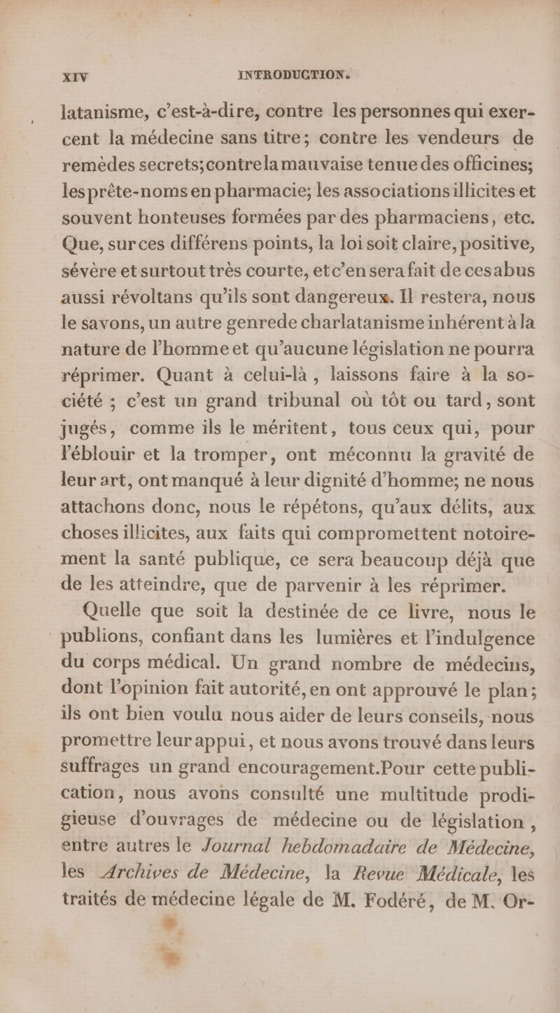 latanisme, c’est-à-dire, contre les personnes qui exer- cent la médecine sans titre; contre les vendeurs de remèdes secrets;contrela mauvaise tenue des officines; les prête-noms en pharmacie; les associationsillicites et souvent honteuses formées par des pharmaciens, etc. Que, sur ces différens points, la loi soit claire, positive, sévère et surtout très courte, etc’en sera fait de cesabus aussi révoltans qu'ils sont dangereux. Il restera, nous le savons, un autre genrede charlatanisme inhérent à la nature de l’homme et qu'aucune législation ne pourra réprimer. Quant à celui-là, laissons faire à la so- ciété ; c’est un grand tribunal où tôt ou tard, sont jugés, comme ils le méritent, tous ceux qui, pour l'éblouir et la tromper, ont méconnu la gravité de leur art, ont manqué à leur dignité d'homme; ne nous attachons donc, nous le répétons, qu'aux délits, aux choses illicites, aux faits qui compromettent notoire- ment la santé publique, ce sera beaucoup déjà que de les atteindre, que de parvenir à les réprimer. Quelle que soit la destinée de ce livre, nous le publions, confiant dans les lumières et l’indulgence du corps médical. Un grand nombre de médecins, dont l'opinion fait autorité, en ont approuvé le plan; ils ont bien voulu nous aider de leurs conseils, nous promettre leur appui, et nous avons trouvé dans leurs suffrages un grand encouragement.Pour cette publi- cation, nous avons consulté une multitude prodi- gieuse d'ouvrages de médecine ou de législation , entre autres le Journal hebdomadaire de Médecine, les Archives de Médecine, la Revue Médicale, les traités de médecine légale de M. Fodéré, de M. Or- ”