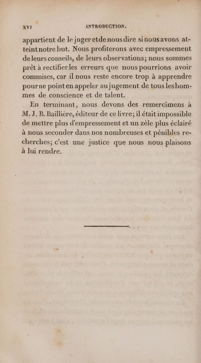appartient de le juger etdenousdire sinous avons at- teintnotre but. Nous profiterons avec empressement deleurs conseils, de leurs observations; nous sommes prêt à rectifierles erreurs que nous pourrions avoir commises, car il nous reste encore trop à apprendre pourne point en appeler au jugement de tous leshom- mes de conscience et de talent. En terminant, nous devons des remercimens à M. J.B. Baillière, éditeur de ce livre; il était impossible de mettre plus d’empressement et un zèle plus éclairé à nous seconder dans nos nombreuses et pénibles re- cherches; c’est une justice que nous nous plaisons à lui rendre.