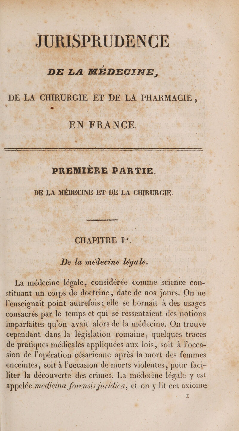 JURISPRUDENCE ST NE TS DE LA MÉDECI NE, DE LA CHIRURGIE | ET DE LA CHARME ; EN FRAN GE. &amp; ; PREMIÈRE PARTIE. DE LA MÉDECINE ET DE LA CHIRURGIE. CHAPITRE 15. De do hidiléoëié Hé La médecine huneté considérée comme science con- stituant un corps de doctrine, date de nos jours. On ne l'enseignait point autrefois ; lle se bornait à des usages consacrés par le temps et qui se ressentaient des notions imparfaites qu’on avait alors de la médecine. On trouve cependant dans la législation romaine, quelques traces de pratiques médicales appliquées aux lois, soit à Pocca- sion de l'opération césarienne après la mort des femmes enceintes, soit à l’occasion de morts violentes, pour faci- liter la désiré des crimes, La médecine légale y est appelée medicina forenses juridica, et on y lit cet axiome E