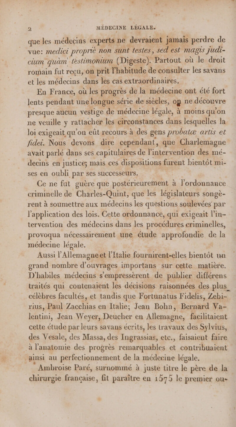 de hd OR ; PU u w 2 MÉDECINE LÉGALE. que les médecins experts ne devraient jamais perdre de vue: medici proprié Ron sunt testes, sed est mas Judi- LU quam Lestimonturn (Digeste). Partout où le droit romain fut reçu, on prit habitude de consulter les savans et les médecins dans les cas extraordinaires. En France, où les progrès de la médecine ont été fort lents pendant une longue série de siècles, o og ne découvre presque aucun vestige de médecine légale, à moins qu'on ne veuille y rattacher les circonstances dans lesquelles la loi exigeait, qu’ on eût recours à des gens probatæ arts et fidei. Nous devons dire cependant, que Charlemagne avait parlé dans ses capitulaires de l'intervention des mé- decins en justice; mais ces dispositions furent bientôt mi- ses en oubli par ses successeurs. Ce ne fut guère que postérieurement | à l'ordonnance criminelle de Charles-Quint, que les législateurs songè- rent à soumettre aux médecins les questions soulevées par l'application des lois. Cette ordonnance, qui exigeait l’in- tervention des médecins dans les procédures eriminelles, provoqua nécessairement une + étude APP ODE de la médecine légale. Aussi l’Allemagneet l'Italie fournirent-elles bientôt un grand nombre d'ouvrages importans sur cette. matière. D'habiles médecins s’empressèrent de publier différens traités qui contenaient les décisions raisonnées des plus célèbres facultés, et tandis que Fortunatus Fidelis, Zebi- rius, Paul Zacchias en Italie; Jean Bohn, Bernard Va- lentini, Jean Weyer, Dencher en Allemagne, facilitaient cette étude par leurs savans écrits, les travaux des Sylvius, des Vesale, des Massa, des Ingrassias, etc., faisaient faire ainsi au perfectionnement de la médecine légale. ” Ambroise Paré, surnommé à juste titre le père de la chirurgie os. fit paraître en 1575 le premier ou+