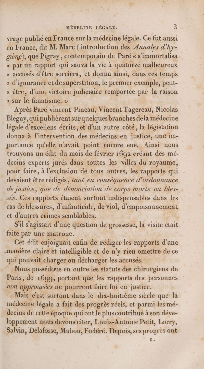 vrage publié en France sur la médecine légale. Ce fut aussi en France, dit M. Marc (introduction des Annales d’hy- gière), que Pigray, contemporain de Paré « s’immortalisa . « par un rapport qui sauva la vie à quatorze malheureux « accusés d’être sorciers, et donna ainsi, dans ces temps « d'ignorance et de dé ion. le premier exemple, peut- « être, d’une victoire judiciaire remportée par la raison « sur le fanatisme. » Après Paré vinrent Pineau, Vincent Tagereau, Nicolas Blegny, qui publièrent surquelquesbranches dela médecine légale d’excellens écrits, et d’un autre côté, la législation donna à l’intervention des médecins en justice, uné im- portance qu’elle n'avait point encore eue. Ainsi nous trouvons un édit du mois de février 1692 créant. des mé- decins experts jurés dans toutes les villes du royaume, pour faire, à l'exclusion de tous autres, les rapports qui devaient être rédigés, tant en conséquence d'ordonnance de justice, que de dénonciation de corps morts ou bles- ses. Ces rapports étaient surtout indispensables dans les cas de blessures, d’infanticide, de viol, d’empoisonnement et d’autres crimes semblables. S'il s'agissait d’une question de Res la visite était faite par une matrone. Cet édit enjoignait enfin de rédiger les rapports d’une «manière claire et intelhgible et de n’y rien omettre de ce qui pouvait charger ou décharger les accusés. _ Nous possédæis en outre les statuts des chirurgiens de Paris, de 1699, portant que les rapports des personnes non approuvées ne pourront faire foi en justice. Mais c’est surtout dans le dix-huitième siècle que la médecine légale a fait des progrès réels, et parmi les mé- decins de cette époque qui ont le pluscontribué à son déve- loppement nous devons citer, Louis-Antoine Petit, Lorry, Salvin, Delafosse, Mahon, Fodéré. Depuis, ses progrès ont I.