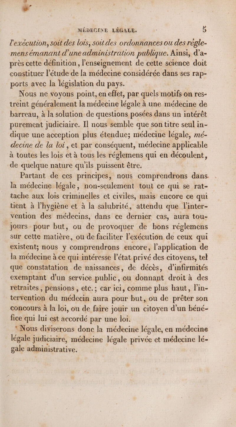 l'exécution, soit des lois, soit des ordonnances ou des régle- mens émanant d'une administration publique. Ainsi, d’a- près cette définition, l'enseignement de cette science doit constituer l'étude de la médecine considérée dans ses rap- ports avec la législation du pays. Nous ne voyons point, en effet, par quels motifs on res- treint généralement la médecine légale à une médecine de barreau, à la solution de questions posées dans un intérêt purement judiciaire. Il nous semble que son titre seul in- dique une acception plus étendue; médecine légale, mé- decine de la loi, et par conséquent, médecine applicable à toutes les lois et à tous les réglemens qui en découlent, de quelque nature qu'ils puissent être. Partant de ces principes, nous comprendrons dans. la médecine légale, non-seulement tout ce qui se rat- tache aux lois criminelles et civiles, mais encore ce qui üent à l'hygiène et à la salubrité, attendu que linter- vention des médecins, dans ce dernier cas, aura tou- jours pour but, ou de provoquer de bons réglemens sur cette matière, où de faciliter l'exécution de ceux qui existent; nous y comprendrons encore, l’application de la médecine à ce qui intéresse l’état privé des citoyens, tel que constatation de naissances, de décès, d’infirmités exemptant d’un service public, ou donnant droit à des retraites , pensions , etc.; car ici, comme plus haut, l’in- tervention du médecin aura pour but, ou de prêter son concours à la loi, ou de faire jouir un citoyen d'un béné- fice qui lui est accordé par une loi. * Nous diviserons donc la médecine légale, en médecine légale judiciaire, médecine Hu privée et médecine lé- gale administrative.