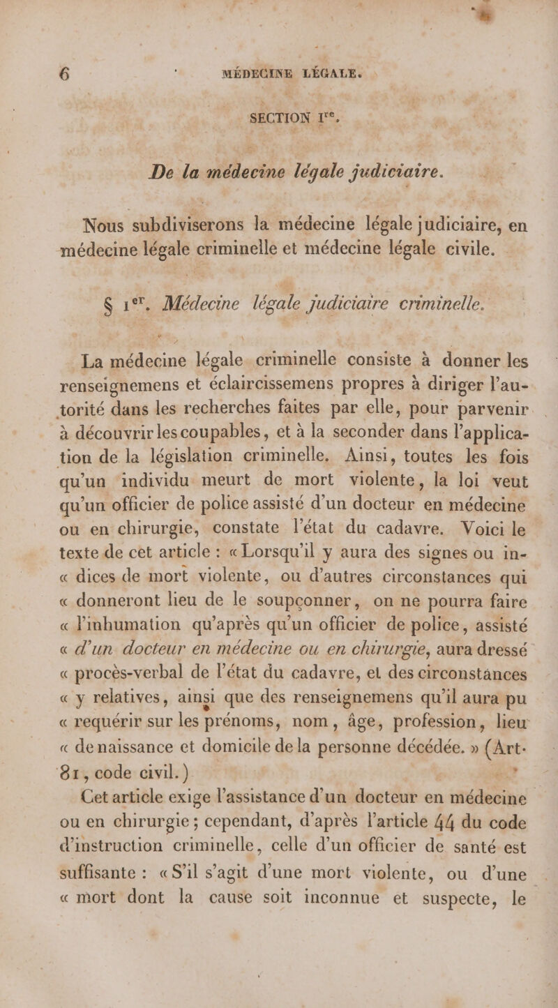 SECTION 1°. De la médecine légale judiciaire. Nous subdiviserons la médecine légale judiciaire, en médecine légale criminelle et médecine légale civile. S 1%. Médecine légale judiciaire criminelle. La médecine légale criminelle consiste à donner les renseignemens et éclaircissemens propres à diriger l’au- torité dans les recherches faites par elle, pour parvenir à découvrir lescoupables, et à la seconder dans l’applica- tion de la législation criminelle, Ainsi, toutes les fois qu'un individu meurt de mort violente, la loi veut qu'un officier de police assisté d’un docteur en médecine ou en chirurgie, constate l'état du cadavre. Voici le texte de cet article : « Lorsqu'il y aura des signes ou in- « dices de mort violente, où d’autres He à qui « donneront lieu de le soupconner, on ne pourra faire « Jinhumation qu'après qu’un officier de police, assisté « d’un docteur en médecine ou en chirurgie, aura dressé « procès-verbal de l’état du cadavre, et des circonstances CY relatives, ainsi que des renseignemens qu'il aura pu « requérir SUT les prénoms, nom, âge, profession, lieu « de naissance et domicile de la personne décédée. » (Art. 81, code civil.) x Cat article exige l’assistance d'un docteur en | médecine | ou en chirurgie ; cependant, d’après l’article 44 du code d'instruction criminelle, celle d’un officier de santé est suffisante : «S'il s’agit FRS mort violente, ou d’une « mort dont la cause soit inconnue et suspecte, le