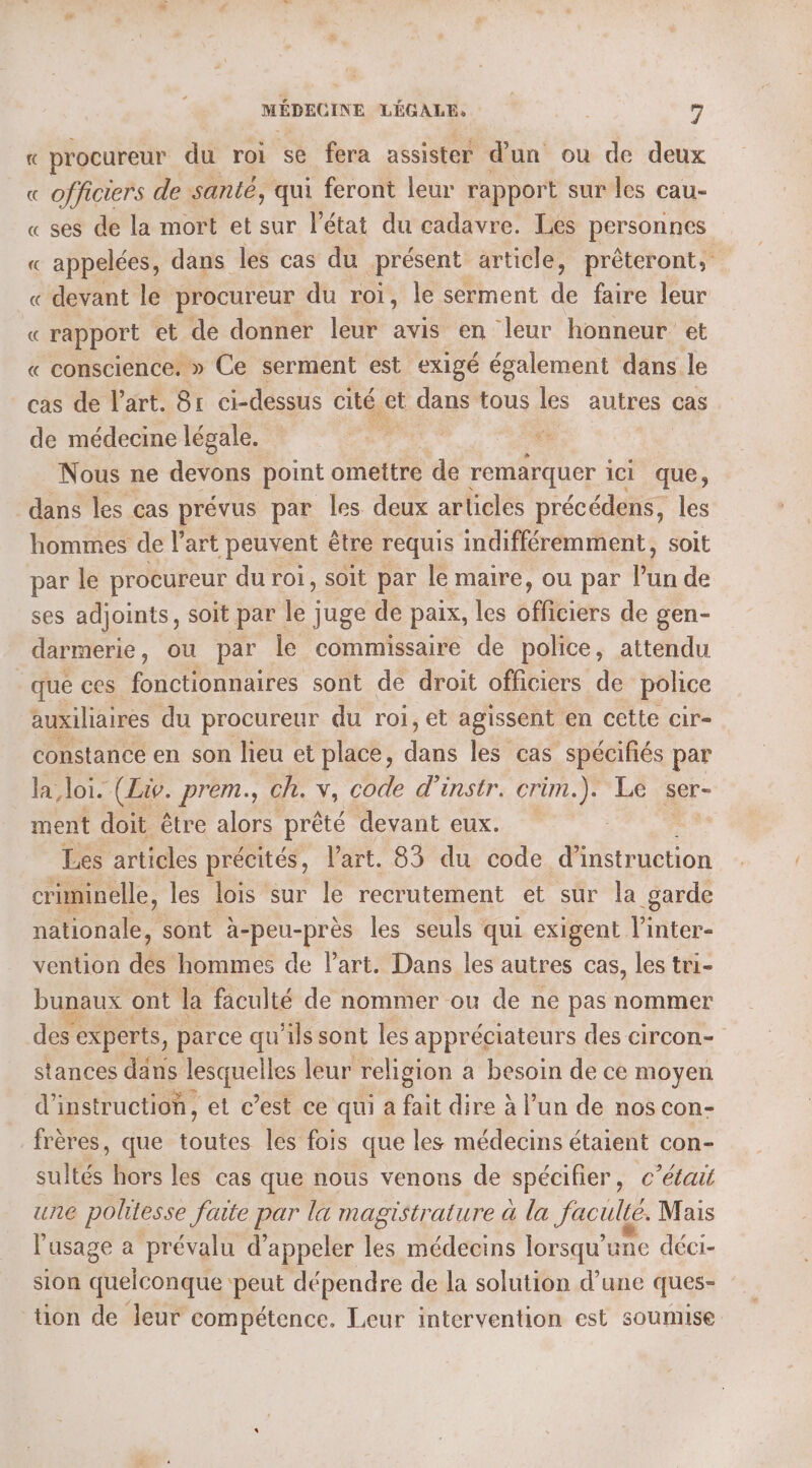 « procureur du roi se fera assister d’un ou de deux « officiers de santé, qui feront leur rapport sur les cau- « ses de la mort et sur l’état du cadavre. Les personnes « appelées, dans les cas du présent article, prêteront, « devant le procureur du roi, le serment de faire leur « rapport et de donner leur avis en leur honneur et « conscience. » Ce serment est exigé également dans le cas de l’art. 81 ci-dessus cité. ct dans tous e autres cas de médecine légale. vie L Nous ne devons point omettre de remarquer ici que, dans les cas prévus par les deux articles précédens, les hommes de l'art peuvent être requis indifféremment, soit par le procureur du roi, soit par le maire, ou par l'un de ses adjoints, soit par le juge de paix, les stbiers de gen- darmerie, ou par le commissaire de police, attendu que ces fonctionnaires sont de droit officiers de police auxiliaires du procureur du roi, et agissent en cette cir-. constance en son lieu et place, Due les cas spécifiés par la loi. (Liv. prem., ch. v, code d'instr. crim.). Le ser- ment doit être alors prêté devant eux. Les articles précités, l’art. 83 du code d'instruction criminelle, les lois sur le recrutement et sur la garde nationale, sont à- HEUEe les seuls qui exigent l’inter- vention dé hommes de l’art. Dans les autres cas, les tri- bunaux ont la faculté de nommer ou de ne pas nommer des experts, parce qu’ils sont les appréciateurs des circon- stances dans lesquelles leur religion a besoin de ce moyen d'instruction, et c’est ce qui a fait dire à l’un de nos con- frères, que toutes les fois que les médecins étaient con- sultés hors les cas que nous venons de spécifier, c'était une politesse faite par la magistrature à la faculté. Mais l'usage à prévalu d'appeler les médecins lorsqu'une déci- sion quelconque peut dépendre de la solution d’une ques- tion de leur compétence. Leur intervention est soumise
