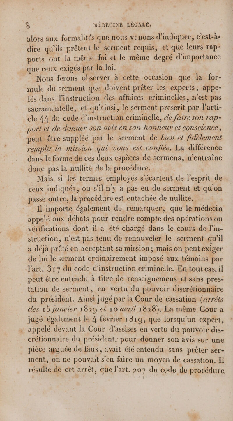 alors aux formalités que nous venons d'indiquer, ’est-à- dire qu'ils prêtent le serment requis, et que leurs rap- ports ont la même foi et le même degré d'importance que ceux exigés par la loi. Nous ferons observer à cette OCCasIon que la for- mule du serment que doivent prêter les experts, appe- lés dans l'instruction des affaires criminelles, n'est pas sacramentelle, et qu’ainsi, le serment prescrit par larti- cle 44 du code d'instruction criminelle, de faire son rap- port el de donner son avis en son honneur et conscience, peut être suppléé par le serment de bien et fidèlement remplir la mission qui vous est confiée. La différence dans la forme de ces deux espèces de sermens, n’entraine donc pas la nullité de la procédure. Mais si les termes employés s’écartent de l'esprit de ceux indiqués, ou s’il n'y a pas eu de serment et qu'on passe outre, la procédure est entachée de nullité. Il importe également de remarquer, que le médecin appelé aux débats pour rendre compte des opérations ou vérifications dont il a été chargé dans le cours de l’in- struction, n’est pas tenu de renouveler le serment qu'il a déjà prêté en acceptant sa mission; mais on peut exiger de lui le serment ordinairement imposé aux témoins par l’art. 317 du code d'instruction criminelle. En tout cas, il peut être entendu à titre de renscignemens et sans pres- tation de serment, en vertu du pouvoir discrétionnaire du président. Ainsi jugé par la Cour de cassation (arréts des 1 Janvier 1829 et 10 avril 1828). La même Cour a jugé également le 4 février 1819, que lorsqu'un expert, appelé devant la Cour d'assises en vertu du pouvoir dis- crétionnaire du président, pour donner son avis sur une pièce apguée de faux, avait été entendu sans prêter ser- ment, on ne pouvait s'en faire un moyen de cassation. Il résulte de cet arrêt, que l'art. 207 du code de procédure