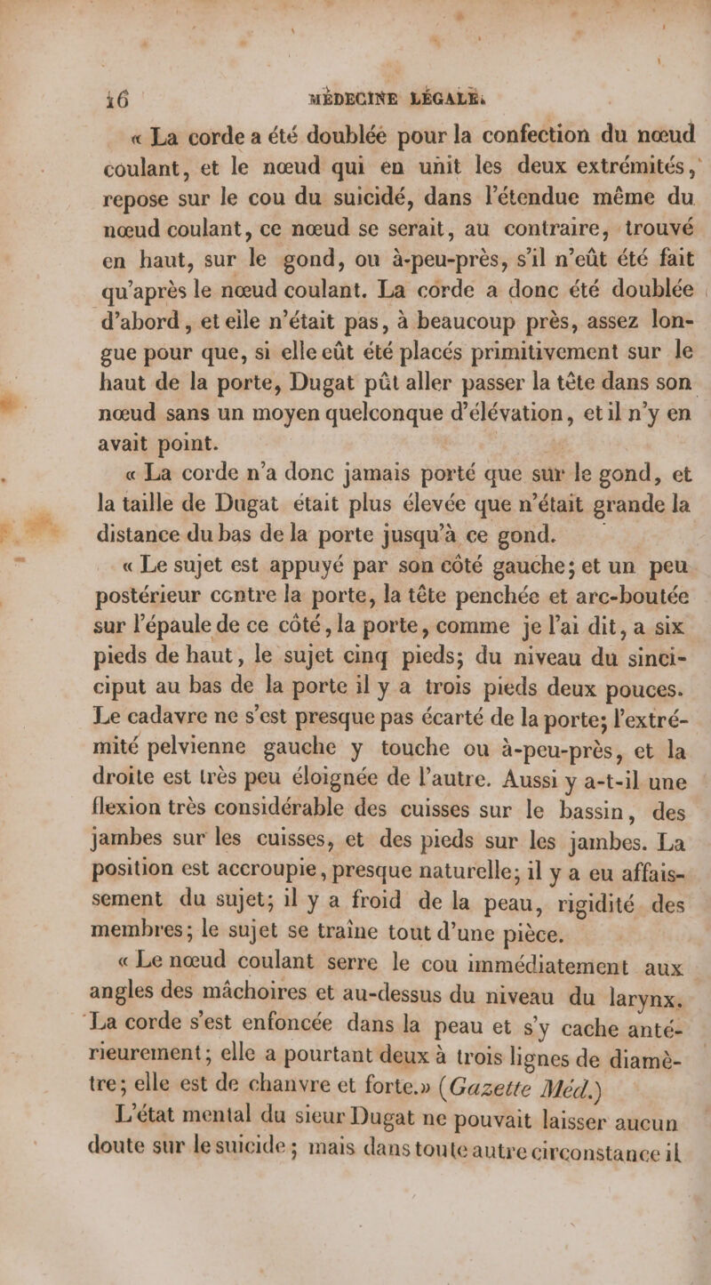 « La corde a été doublée pour la confection du nœud coulant, et le nœud qui en unit les deux extrémités , repose sur le cou du suicidé, dans l'étendue même du nœud coulant, ce nœud se serait, au contraire, trouvé en haut, sur le gond, ou à-peu-près, s’il n’eût été fait qu'après le nœud coulant. La corde à donc été doublée | d’abord , eteile n’était pas, à beaucoup près, assez lon- gue pour que, si elle eût été placés primitivement sur le haut de la porte, Dugat püût aller passer la tête dans son nœud sans un moyen quelconque d’élévation, etil n’y en avait point. « La corde n'a donc jamais porté que sur le gond, et la taille de Dugat était plus élevée que n’était grande la distance du bas de la porte jusqu’à ce gond. « Le sujet est appuyé par son côté gauche; et un peu postérieur contre la porte, la tête penchée et arc-boutée sur l’épaule de ce côté, la porte, comme je l'ai dit, a six pieds de haut, le sujet cinq pieds; du niveau du sinci- ciput au bas de la porte il y a trois pieds deux pouces. Le cadavre ne s'est presque pas écarté de la porte; lextré- mité pelvienne gauche ÿ touche ou à-peu-près, et la droite est très peu éloignée de l’autre. Aussi y a-t-il une flexion très considérable des cuisses sur le bassin, des jambes sur les cuisses, et des pieds sur les jambes. La position est accroupie, presque naturelle; il y a eu affais- sement du sujet; il y a froid de la peau, rigidité. des membres; le sujet se traine tout d’une pièce. « Le nœud coulant serre le cou immédiatement aux angles des mâchoires et au-dessus du niveau du larynx. La corde s'est enfoncée dans la peau et sy cache anté- rieurement ; elle a pourtant deux à trois lignes de diamè- tre; elle est de chanvre et forte.» (Gazette Méd.) L'état mental du sieur Dugat ne pouvait laisser aucun doute sur le suicide ; mais dans toute autre circonstance il