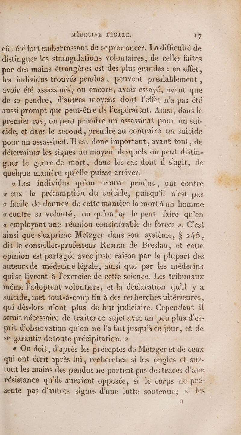 eût été fort embarrassant de se prononcer. La difficulté de distinguer les strangulations volontaires, de celles faites par des mains étrangères est des plus grandes : en effet, les individus trouvés pendus , peuvent préalablement , avoir été assassinés, ou encore, avoir essayé, avant que de se pendre, d’autres moyens dont l'effet n’a pas été aussi prompt que peut-être ils Pespéraient. Ainsi, dans le premier cas, on peut prendre un assassinat pour un sui- cide, et dans le second, prendre au contraire un suicide pour un assassinat. [lest donc important , avant tout, de déterminer les signes au moyen desquels on peut: distin guer le genre de mort, dans les cas dont il s’agit, de quelque manière qu elle puisse arriver. «Les individus qu'on trouve pendus , ont contre «eux la présomption du suicide, puisqu'il n’est pas « facile de donner de cette manière la mort à un homme «contre sa volonté, ou qu'on’ne le peut faire qu’en « employant une réunion considérable de forces ». C’est ainsi que s'exprime Metzger dans son système, $ 245, dit le conseiller-professeur Remer de Breslau, et cette opinion est partagée avec juste raison par la plupart des auteurs de médecine légale, ainsi que par les médecins qui se livrent à l’exercice de cette science. Les tribunaux même l’adoptent volontiers, et la déciaration qu'il y a suicide, met tout-à-coup fin à des recherches ultérieures, qui dès-lors n’ont plus de but judiciaire. Cependant il serait nécessaire de traiter ce sujet avec un peu plus d’es- prit d'observation qu’on ne l’a fait jusqu’à ce jour, et de se garantir detoute précipitation. » &amp; On doit, d’après les préceptes de Metzger et de ceux qui ont écrit après lui, rechercher si les ongles et sur- tout les mains des pendus ne portent pas des traces d’une résistance qu'ils auraient opposée, si le corps ne pré- 2