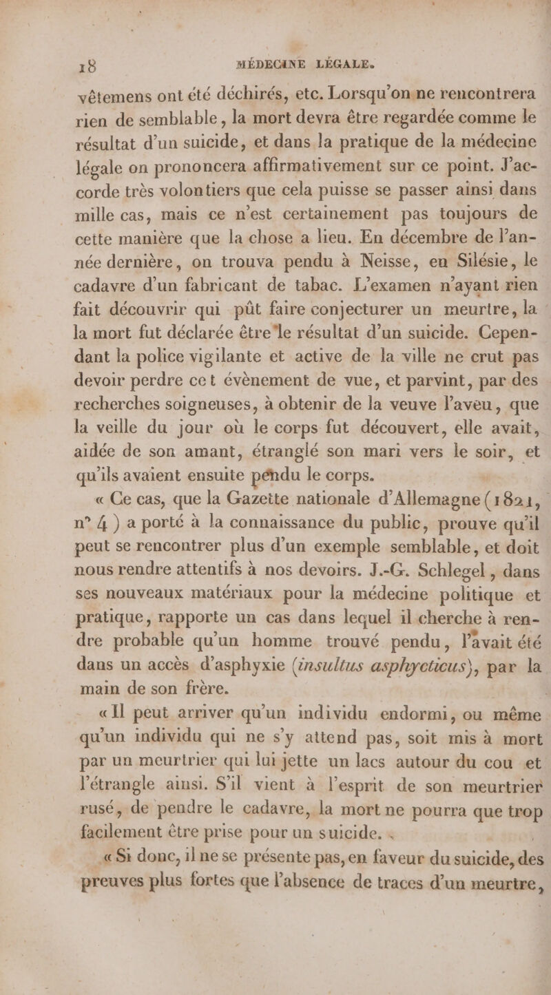 vêtemens ont été déchirés, etc. Lorsqu’onsne rencontrera rien de semblable, la mort devra être regardée comme le résultat d’un suicide, et dans la pratique de la médecine légale on prononcera affirmativement sur ce point. J’ac- corde très volontiers que cela puisse se passer ainsi dans mille cas, mais ce n’est certainement pas toujours de cette manière que la chose a lieu. En décembre de l’an- née dernière, on trouva pendu à Neisse, en Silésie, le cadavre d’un fabricant de tabac. L'examen n’ayant rien fait découvrir qui püt faire conjecturer un meurtre, la : la mort fut déclarée êtrele résultat d’un suicide. Cepen- dant la police vigilante et active de la ville ne crut pas devoir perdre cet évènement de vue, et parvint, par des recherches soigneuses, à obtenir de la veuve laveu, que la veille du jour où le corps fut découvert, elle avait, aidée de son amant, étranglé son mari vers le soir, et qu'ils avaient ensuite péndu le corps. | « Ce cas, que la Gazette nationale d'Allemagne G Bai, 1 n° 4 ) a porté à la connaissance du public, prouve quil peut se rencontrer plus d’un exemple semblable, et doit nous rendre attentifs à nos devoirs. J.-G. Schlegel , dans ses nouveaux matériaux pour la médecine politique et pratique, rapporte un cas dans lequel il cherche à ren- dre probable qu'un homme trouvé pendu, lavait été dans un accès d’asphyxie (rsultus asphycticus), par la main de son frère. | «Il peut arriver qu'un individu endormi, ou même qu'un individu qui ne s’y attend pas, soit mis à mort par un meurtrier qui lurjette un lacs autour du cou «et l'étrangle ainsi. S'il vient à l'esprit de son meurtrier rusé, de pendre le cadavre, la mort ne pourra que trop ilement être prise pour un suicide. . «Si donc, il ne se présente pas, en faveur du sil di preuves plus fortes que l'absence de traces d’un meurtre,