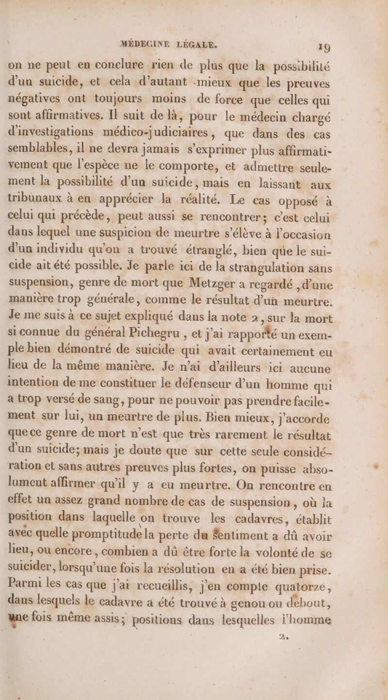 on ne peut en conclure rien de plus que la possibilité d’un suicide, et cela d’autant «mieux que les preuves négatives ont toujours moins de force que celles qui sont affirmatives. Il suit de là, pour le médecin chargé d'investigations médico-judiciaires, que dans des cas semblables, il ne devra jamais s’exprimer plus affirmati- vement que l'espèce ne le comporte, et admettre seule- ment la possibilité d’un suicide, mais en laissant aux tribunaux à en apprécier la réalité. Le cas opposé à celui qui précède, peut aussi se rencontrer; c’est celui dans lequel une suspicion de meurtre s'élève à l’occasion d’un individu qu'on a trouvé étranglé, bien que le sui- cide ait été possible, Je parle ici de la strangulation sans suspension, genre de mort que Metzger a regardé , d’une manière trop générale, comme le résultat d’un meurtre. Je me suis à ce sujet expliqué dans la note 2 ,sur la mort si connue du général Pichegru , et j'ai rapporté un exem- ple bien démontré de suicide qui avait certainement eu lieu de la même manière. Je n’ai d’ailleurs ici aucune intention de me constituer le défenseur d’un homme qui a trop versé de sang, pour ne pouvoir pas prendre facile- ment sur lui, un meurtre de plus. Bien mieux, j'accorde. que ce genre de mort n’est que très rarement le résultat d'un suicide; mais je doute que sur cette seule considé- ration et sans autres preuves plus fortes, on puisse abso- lument affirmer qu’il y a eu meurtre. On rencontre en effet un assez grand nombre de cas de suspension, où Ja position dans laquelle on trouve les cadavres, établit avec quelle promptitude la perte du $entiment a dû avoir lieu, où encore, combien a dû être forte la volonté de se suicider, lorsqu'une fois la résolution en a été bien prise. Parmi les cas que j'ai recueillis, j’en compte quatorze, dans lesquels le cadavre a été trouvé à genou ou debout, ne fois même assis ; positions dans lesquelles homme 2e
