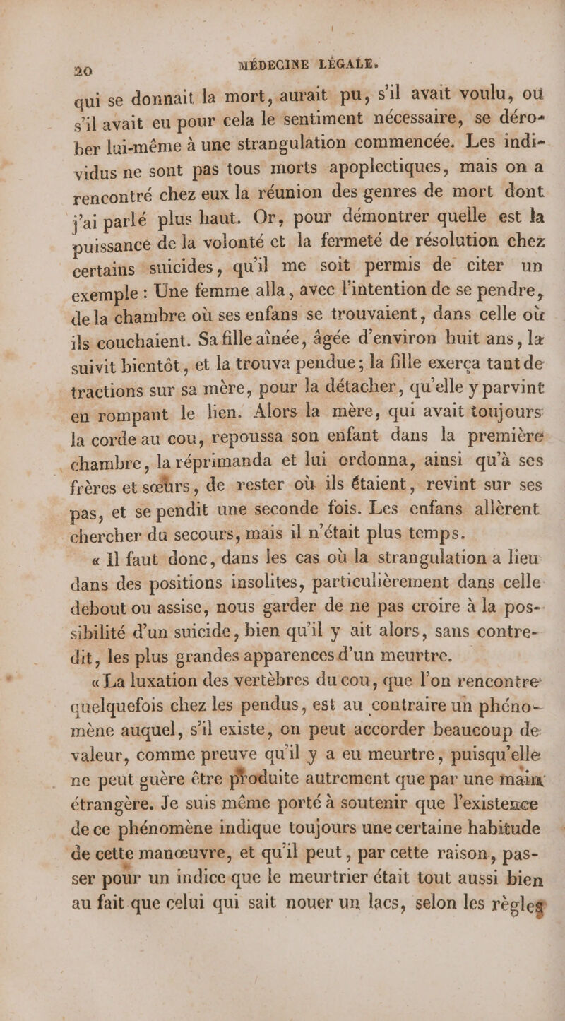 qui se donnait la mort, aurait pu, sil avait voulu, où s'il avait eu pour cela le sentiment nécessaire, se déro- ber lui-même à une strangulation commencée. Les indi- vidus ne sont pas tous morts “apoplectiques, mais on a rencontré chez eux la réunion des genres de mort dont j'ai parlé plus haut. Or, pour démontrer quelle est la puissance de la volonté et la fermeté de résolution chez certains ‘suicides, qu'il me soit permis de citer un exemple : Une femme alla , avec l'intention de se pendre, de la chambre où ses enfans se trouvaient, dans celle où ils couchaient. Sa fille aînée, âgée d'environ huit ans, la suivit bientôt, et la trouva pendue; la filie exerça tant de _tractions sur sa mère, pour la détacher, qu'elle y parvint ‘en rompant le lien. Alors la mère, qui avait toujours la corde au cou, repoussa son enfant dans la première chambre, la réprimanda et lui ordonna, ainsi qu'à ses frères et sœurs , de rester où ils étaient, revint sur ses pas, et se pendit une seconde fois. Les enfans allèrent chercher du secours, mais il n'était plus temps. « Il faut donc, dans les cas où la strangulation a lieu dans des positions insolites, particulièrement dans celle debout ou assise, nous garder de ne pas croire à la pos-. sibilité d’un suicide, bien qu’il y ait alors, sans contre- dit, les plus grandes apparences d’un meurtre. « La luxation des vertèbres du cou, que l’on rencontre quelquefois chez les pendus, est au contraire un phéno- mène auquel, sil existe, on peut accorder beaucoup de valeur, comme preuve qu'il y a eu meurtre, puisqu'elle ne peut guère être produite autrement que par une main étrangère. Je suis même porté à soutenir que l'existence de ce phénomène indique toujours une certaine habitude de cette manœuvre, et quil peut, par cette raison., pas- ser pour un indiceque le meurtrier était tout aussi bien au fait que celui qui sait nouer un lacs, selon les règles