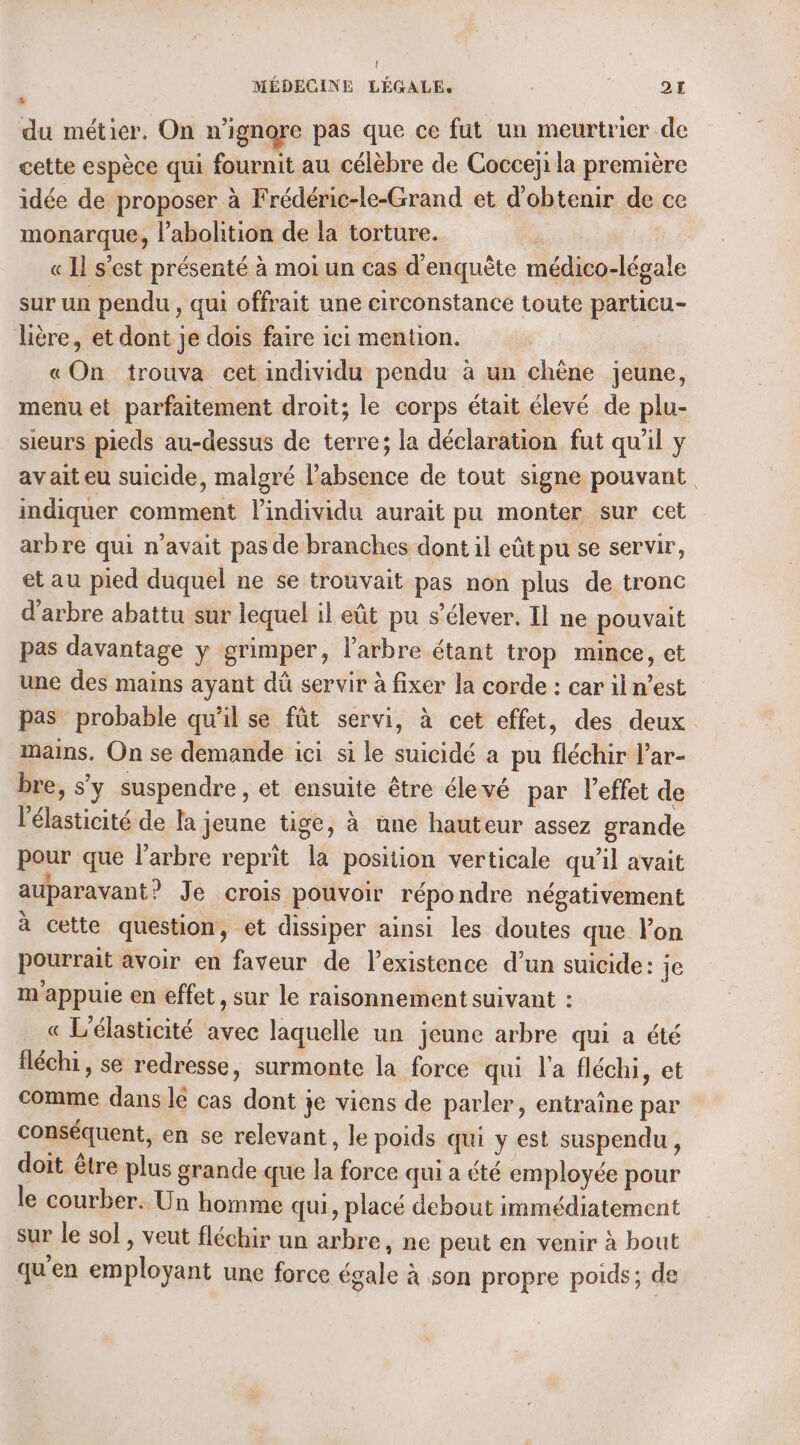 { MÉDECINE LÉGALE. ; : QE . du métier. On n’ignore pas que ce fut un meurtrier de cette espèce qui fournit au célèbre de Cocceji la première idée de proposer à Frédéric-le-Grand et d'obtenir de ce monarque, l'abolition de la torture. « Il s’est présenté à moi un cas d'enquête médico-légale sur un pendu , qui offrait une circonstance toute particu- lère, et dont je dois faire ici mention. «On trouva cet individu pendu à un chène jeune, menu et parfaitement droit; le corps était élevé de plu- sieurs pieds au-dessus de terre; la déclaration fut qu'il y avait eu suicide, malgré l’absence de tout signe pouvant indiquer comment l'individu aurait pu monter sur cet arbre qui n'avait pas de branches dont il eût pu se servir, et au pied duquel ne se trouvait pas non plus de tronc d'arbre abattu sur lequel il eût pu s’élever. Il ne pouvait pas davantage y grimper, l'arbre étant trop mince, et une des mains ayant dû servir à fixer la corde : car il n’est pas probable qu’il se fût servi, à cet effet, des deux mains. On se demande ici si le suicidé a pu fléchir l’ar- bre, s'y suspendre, et ensuite être élevé par l'effet de l'élasticité de la jeune tige, à une hauteur assez grande pour que l'arbre reprit la position verticale qu’il avait auparavant? Je crois pouvoir répondre négativement à cette question, et dissiper ainsi les doutes que l’on pourrait avoir en faveur de l'existence d’un suicide: je m appuie en effet, sur le raisonnement suivant : « L'élasticité avec laquelle un jeune arbre qui a été fléchi, se redresse, surmonte la force qui l'a fléchi, et comme dans le cas dont je viens de parler, entraîne par conséquent, en se relevant, le poids qui y est suspendu, doit être plus grande que la force qui a été employée pour le courber. Un homme qui, placé debout immédiatement sur le sol , veut fléchir un arbre, ne peut en venir à bout qu'en employant une force égale à son propre poids; de