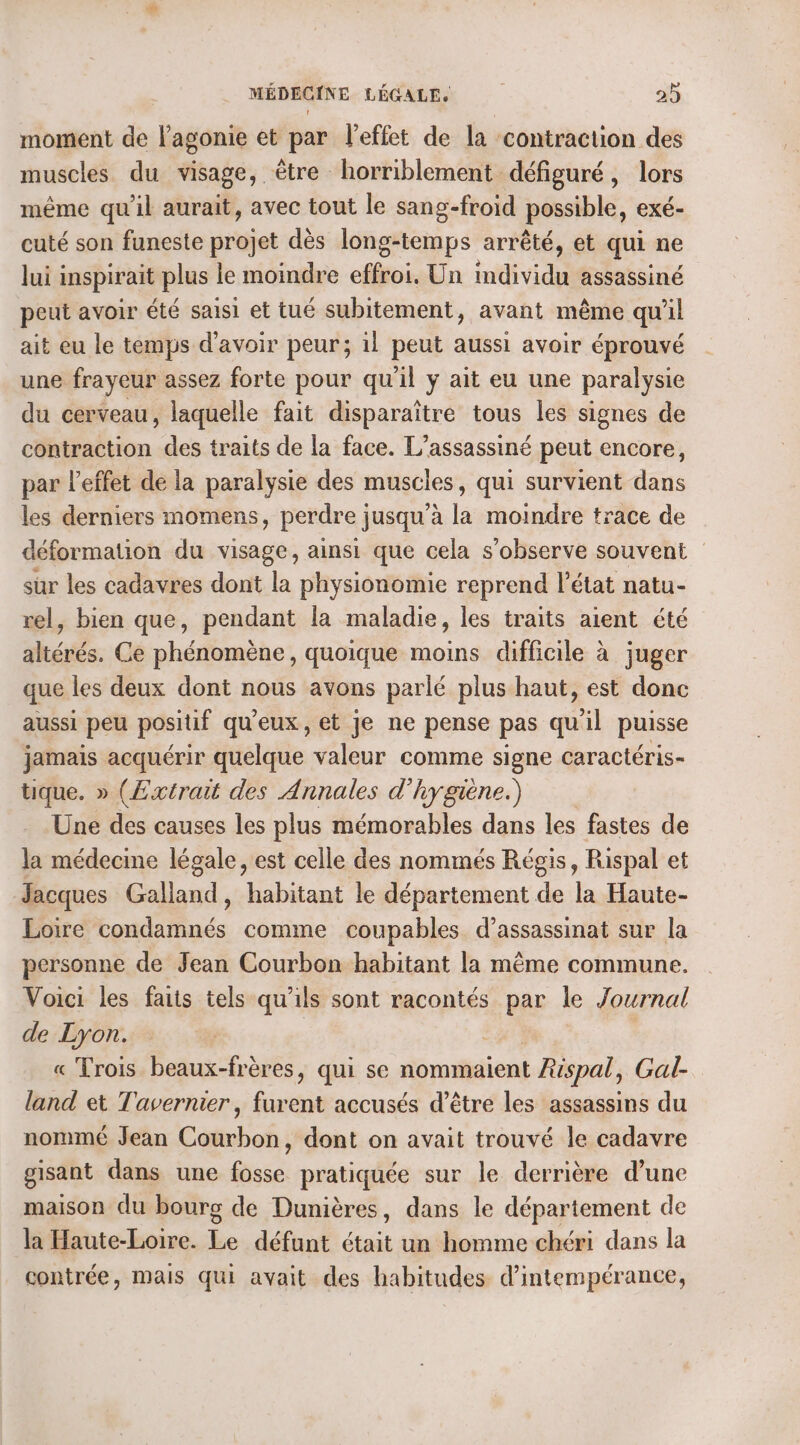moment de lagonie et par l'effet de la contraction des muscles du visage, être horriblement défiguré, lors même qu'il aurait, avec tout le sang-froid possible, exé- cuté son funeste projet dès long-temps arrêté, et qui ne lui inspirait plus le moindre effroi. Un individu assassiné peut avoir été saisi et tué subitement, avant même qu il ait eu le temps d’avoir peur; il peut aussi avoir éprouvé une frayeur assez forte pour qu'il ÿ ait eu une paralysie du cerveau, laquelle fait disparaître tous les signes de contraction des traits de la face. L’assassiné peut encore, par l'effet de la paralysie des muscles, qui survient dans les derniers momens, perdre jusqu’à la moindre trace de déformation du visage, ainsi que cela s’observe souvent sur les cadavres dont la physionomie reprend l’état natu- rel, bien que, pendant la maladie, les traits aient été altérés. Ce phénomène, quoique moins difficile à juger que les deux dont nous avons parlé plus haut, est donc aussi peu positif qu'eux, et je ne pense pas qu ‘il puisse jamais acquérir Hééléde valeur comme signe caractéris- tique. » (Extrait des Annales d'hygiène.) Une des causes les plus mémorables dans les fastes de la médecine légale, est celle des nommés Régis, Rispal et Jacques Galland, habitant le département de la Haute- Loire bondaifinés comme coupables d’assassinat sur la personne de Jean Courbon habitant la même commune. Voici les faits tels qu'ils sont racontés par le Journal de Lyon. « Trois beaux-frères, qui se nommaient Rispal, Gal- land et Tavernier, furent accusés d’être les assassins du nommé Jean Courbon, dont on avait trouvé le cadavre gisant dans une fosse pratiquée sur le derrière d’une maison du bourg de Dunières, dans le département de la Haute-Loire. Le défunt était un homme chéri dans la contrée, Mais qui avait des habitudes d’intempérance,