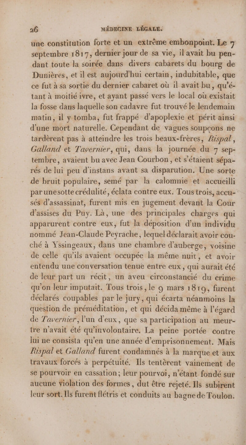 une constitution forte et un extrème embonpoint. Le 7 septembre 181 7; dernier jour de sa vie, il avait bu pen- dant toute la soirée dans divers vabdliess du bourg de Dunières, et il est aujourd'hui certain , indubitable, que ce fut à sa sortie du dernier cabaret où il avait bu, qu’é- tant à moitié ivre, et ayant passé vers le local où existait la fosse dans laquelle son cadavre fut trouvé le lendemain matin, il y tomba, fut frappé d’apoplexie et périt ainsi d'une mort naturelle. Cependant de vagues soupçons ne tardèrent pas à atteindre les trois beaux-frères, Rispal, Galland et Tavernier, qui, dans la journée du 7 sep- tembre, avaient bu avec Jean Courbon, et s'étaient sépa- rés de lui peu d'instans avant sa disparution, Une sorte de bruit populaire, semé par la calomnie et accueilli par unesotte crédulité, éclata contre eux. Tous trois, accu- sés d’assassinat, furent mis en jugement devant la Cour d'assises du Puy. Là, une des principales charges qui apparurent contre eux, fut la déposition d’un individu nommé Jean-Claude Peyrache, lequel déclarait avoir cou- ché à Yssingeaux, dans une chambre d'auberge, voisine de celle qu’ils avaient occupée la même nuit, et avoir entendu une conversation tenue entre eux, qui aurait été de leur part un récit, un aveu circonstancié du crime qu'on leur imputait. Tous trois , le 9 mars 1919, furent déclarés coupables par le jury, qui écarta néanmoins la question de préméditation, et qui décida même à l'égard de Tavernier, ’un d'eux, que sa participation au meur- tre n'avait été qu'involontaire. La peine portée contre lui ne consista qu’en une année d'emprisonnement. Mais Rispal et Galland furent condamnés à la marque et aux travaux forcés à perpétuité. Ils tentèrent vainement de se pourvoir en cassation; leur pourvoi, n’étant fondé sur aucune Violation des formes , dut être rejeté. Ils subirent leur sort. Ils furent flétris et conduits au bagne de Toulon.