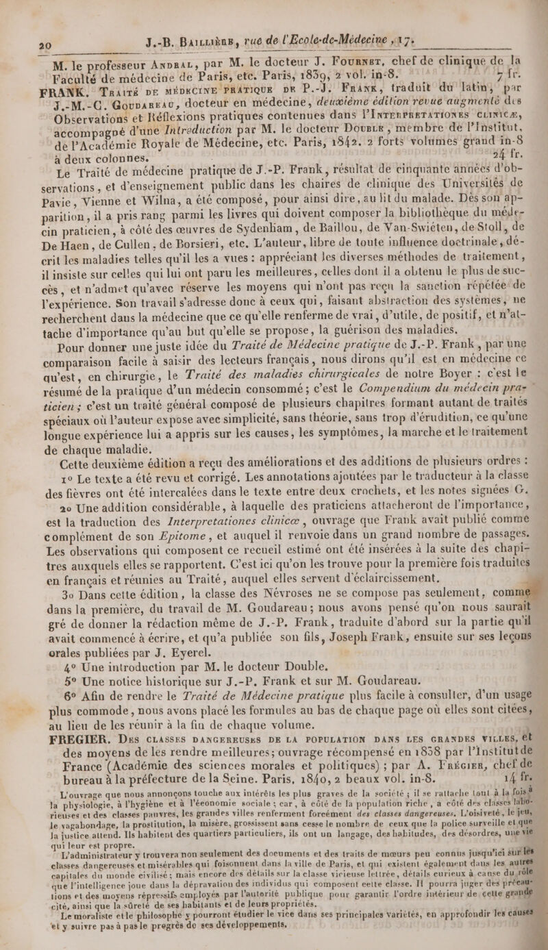 M. le professeur AnDRAL, par M. le docteur J. Fournsr, chef de clinique de la Faculté de médecine de Paris, etc. Paris, 1859, 2 vol. in:8. Dir. FRANK. TRAtTÉ DE MÉDRCINE PRATIQUE DE P.-J. Fnanr, traduit du latin, par 3.:M.-C. Gouvanrau, docteur en médecine, deuæième édition revue augmenté des Observations et Réflexions pratiques contenues dans PINTERPRETATIONES CLINICÆ, accompagné d'une Zntroduction par M. le docteur Dovuece , membre de l’Institut, dé l'Académie Royale de Médecine, etc. Paris, 1842. 2 forts volumes grand in-8 à deux colonnes. 54 fr. Le Traité de médecine pratique de J.-P. Frank, résultat de cinquante années d'ob- servations , et d'enseignement public dans les chaires de clinique des Universités de Pavie, Vienne et Wilna, a été composé, pour ainsi dire, au lit du malade. Dés son ap- parition , il a pris rang parmi les livres qui doivent composer la bibliothèque du méde- cin praticien, à côté des œuvres de Sydenbam, de Baillou, de Van-Swiéten, deStoll, de De Haen , de Cullen , de Borsieri, etc. L'auteur, libre de toute influence doctrinale, dé- crit les maladies telles qu'il les a vues : appréeiant les diverses méthodes de traitement, il insiste sur celles qui lui ont paru les meilleures, celles dont il a obtenu le plus desuc- cès, et n’admet qu'avec réserve les moyens qui n'ont pas reçu la sanction répétée: de l'expérience. Son travail s'adresse donc à ceux qui, faisant abstraction des systèmes, ne recherchent daus la médecine que ce qu’elle renferme de vrai, d’utile, de positif, et m’at- tache d'importance qu’au but qu’elle se propose, la guérison des maladies. Pour donner une juste idée du Traité de Médecine pratique de J.-P. Frank, par une comparaison facile à saisir des lecteurs français, nous dirons qu’il est en médecine ce aw’est, en chirurgie, le Traité des maladies chirurgicales de notre Boyer : cest le résumé de la pratique d’un médecin consommé ; c’est le Compendium du médecin praz ticien ; C’est un traité général composé de plusieurs chapitres formant autant de traités spéciaux où l’auteur expose avec simplicité, sans théorie, sans trop d’érudition, ce qu'une longue expérience lui a appris sur les causes, les symptômes, la marche et le traitement de chaque maladie. Cette deuxième édition a reçu des améliorations et des additions de plusieurs ordres : 1° Le texte a été revu et corrigé, Les annotations ajoutées par le traducteur à la classe des fièvres ont été intercalées dans le texte entre deux crochets, et les notes signées G. 20 Une addition considérable, à laquelle des praticiens attacheront de l'importance, est la traduction des Znterpretationes clinicæ , ouvrage que Frank avait publié comme complément de son Epitome , et auquel il renvoie dans un grand nombre de passages: Les observations qui composent ce recueil estimé ont été insérées à la suite des chapiz tres auxquels elles se rapportent. C’est ici qu’on les trouve pour la première fois traduites en français et réunies au Traité, auquel elles servent d'éclaircissement. 30 Dans cette édition, la classe des Névroses ne se compose pas seulement, COMME dans la première, du travail de M. Goudareau; nous avons pensé qu'on nous saurait gré de donner la rédaction même de J.-P. Frank, traduite d’abord sur la partie quil avait commencé à écrire, et qu’a publiée son fils, Joseph Frark, ensuite sur ses leçons orales publiées par J. Eyerel. 4° Une introduction par M. le docteur Double, 5° Une notice historique sur J.-P, Frank et sur M. Goudareau. 6° Afin de rendre le Traité de Médecine pratique plus facile à consulter, d’un usage plus commode , nous avons placé les formules au bas de chaque page où elles sont citees, au lieu de les réunir à la fin de chaque volume. FREGIER. Des CLASSES DANGEREUSES DE LA POPULATION DANS LES GRANDES vices, êt des moyens de les rendre meilleures; ouvrage récompensé en 1858 par l’Institutde France (Académie des sciences morales et politiques) ; par A. Frécier, chef de bureau à la préfecture de la Seine. Paris, 1840, 2 beaux vol. in-8. 14 fr. L'ouvrage que nous annonçons touche aux intérêts les plus graves de la société ; il se rattache tout à la fois à la physiologie, à l'hygiène et à l'éeonomie sociale ; car, à côté de la population riche, a côté ds classes kb0= rieuses et des classes panvres, les grandes villes renferment forcément des classes dangereuses. L'oisiveté , le jeu, le yagabondage, la prostitution, la misère, grossissent sans cesse le nombre de ceux que la police surveille et,que Ja justice attend. Ils habitent des quartiers particuliers, ils ont un langage, des habitudes, des désordres, une vie qui leur est propre. 1 É: L'administrateur y trouvera non seulement des documents et des traits de mœurs peu connus jusqu'ici sur lès classes dangereuses et misérables qui foisonnent dans la ville de Paris, et qui existent également dans les autres capitales du monde eivilisé ; mais encore des détails sur la classe vicieuse lettrée, détails curieux à canse du rôle que l'intelligence joue dans la dépravation des individus qui composent eeite classe. TL pourra juger des précaus. tions et des moyens répressifs employés par l’auterité publique pour garantir l'ordre imérieur de celle grande cité, ainsi que la sûreté de ses habitants et de leurs propriétés. k Le moraliste etle philosophe y pourront étudier le vice dans ses principales variétés, en approfondir Jes cau et y suivre pas à pasle pregrès de ses développements. |