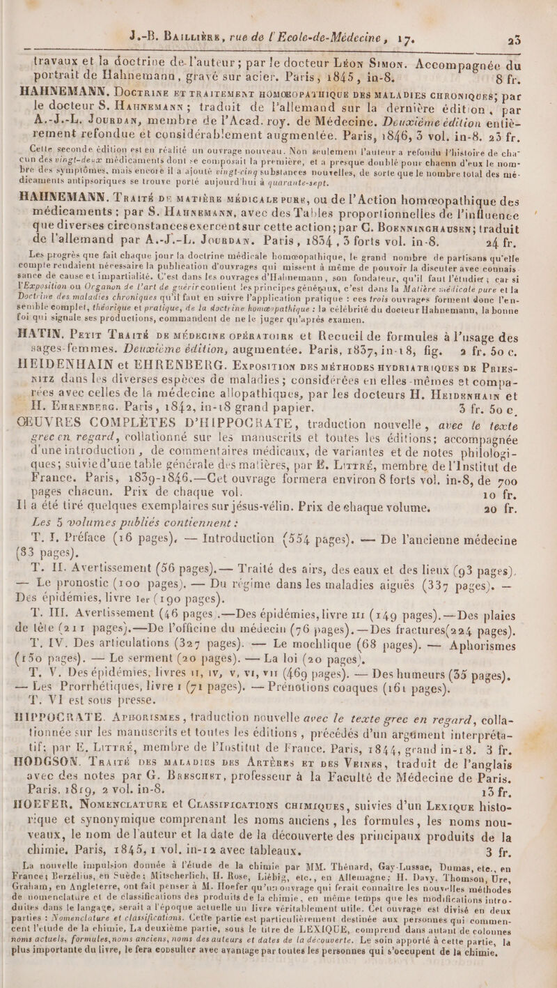 J.-B. Baicrière, rue de l Ecole-de-Médecine, 17, 23 — travaux et la doctrine de. l'auteur; par le docteur Léon Simon. Accompagnée du portrait de Hahnemann, gravé sur acier. Paris, 1845, in-8. CITE HAHNEMANN, Docrrine &amp;r TRAITEMENT HOMOROPATIIQUE DES MALADIES CHRONIQUES; par le docteur S. Hamwewanx; traduit de l'allemand sur la dernière édition, par À.-J.-L. Jourpan, membre de l’Acad. roy. de Médecine. Deuxième édition entiè- rement refondue ét considérablement augmentée. Paris, 1846, 3 vol. in-8. 23 fr. Cette seconde édition est en réalité un ouvrage nouveau. Non seulement l’auteur a refondu Jhistoire de cha” cun des vingt-deux médicaments dont se composait la première, et à presque doublé pour chaenn d'eux le nom- bre des symptômes, mais encore il a ajouté vingt-cinq substances nouvelles, de sorte que le nombre total des mé- dicaments antipsoriques se trouve porté aujourd'hui à quarante-sept. HANNEMANN.Trairé De Matière MméDicaLe pure, ou de l'Action homæopathique des médicaments ; par S. Haunemanx, avec des Tables proportionnelles de l'influence que diverses circonstancesexercentsur cette action; par G. BoexnincHausen: traduit de l'allemand par A.-J.-L, Jourpan. Paris, 1834 , 5 forts vol. in-8. 24 fr. Les progrès que fait chaque jour la doctrine médicale homæopathique, le grand nombre de partisans qu'elle compile rendaient nécessaire la publication d'ouvrages qui missent à même de pouvoir la discuter avec connais. sance de cause et impartialité. C’est dans les ouvrages d'Hahnemann, son fondateur, qu’il faut l’étudier; ear si l'Exposition ou Organon de l’art de guérir contient les principes généraux, c’est dans la Matière sxédicale pure et la Doctrine des maladies chroniques qu'il faut en suivre Papplieation pratique : ces trois ouvrages forment donc l’en- semble complet, théorique et pratique, de la doctrine homæ»pathique : la célébrité du docteur Hahnemann, la bonne foi qui signale ses productions, commandent de nele juger qu'après examen. HATIN, Perrx Traité De MÉDeciNe oPÉRaToIRk et Recucil de formules à l’usage des sages-femmes. Deuœième édition, augmentée. Paris, 1837,in-18, fig. a fr. 50 c. HLIDENHAIN et EHRENBERG. ExPosiTION DES MÉTHODES HYDRIATRIQUES DE Pries- nirz dans les diverses espèces de maladies ; considérées en elles-mêmes et compa- . rées avec celles de la médecine aliopathiques, par les docteurs H, Hsinenmain et _ Æ. Ennenvene. Paris, 1842, in-18 grand papier. 3 fr. 5oc. OEUVRES COMPLÈTES D’HIPPOCRATE, traduction nouvelle, avec le texte grec en regard, collationné sur les manuscrits et toutes les éditions; accompagnée d'une introduction, de commentaires médicaux, de variantes et de notes philologi- ques; suivie d’une table générale des matières, par Ë. Lirrré, membre de l'Institut de France. Paris, 1859-1846.—Cet ouvrage formera environ 8 forts vol, in-8, de 700 pages chacun. Prix de chaque vol. 10 fr. Il a été tiré quelques exemplaires sur jésus-vélin. Prix de éhaque volume. 20 fr. Les 5 volumes publies contiennent : T. I, Préface (16 pages), — Introduction {554 pages). — De l'ancienne médecine (83 pages). T. I. Avertissement (56 pages). — Traité des airs, des eaux et des lieux (93 pages). — Le pronostic (100 pages). — Du régime dans les maladies aiguës (337 pages). — Des épidémies, livre 1er (190 pages). T. IT. Avertissement (46 pages .—Des épidémies, livre ur (149 pages). — Des plaies de tête (211 pages).—De l’officine du médecin (76 pages). — Des fractures(224 pages). T. IV. Des articulations (327 pages). — Le mochlique (68 pages). — Aphorismes (150 pages). — Le serment (20 pages). — La loi (20 pages), T, V. Des épidémies, livres 11, 1v, v, vi, vi (469 pages). — Des humeurs (35 pages). — Les Prorrhétiques, livre 1 (71 pages). — Prénotions coaques (161 pages). T. Vi est sous presse. HIPPOCRATE. Arnorismes , traduction nouvelle avec le texte grec en regard, colla- tionnée sur les manuserits et toutes les éditions , précédés d’un argäment interpréta- tif; par E, Lirrré, membre de lTustitut de France, Paris, 1844, grand in-18. 3 fr. HODGSON. Traité DES MALADItS pes ÂRTÈRes Er pes Veinxs, traduit de l’anglais avec des notes par G. Brescner, professeur à la Faculté de Médecine de Paris. Paris, 1819, 2 vol. in-6. 15 fr. HOEFER, NOMENCLATURE et CLASSIFICATIONS CHIMIQUES, suivies d’un LEx1QUE histo- rique et synonymique comprenant les noms anciens , les formules, les noms nou- veaux, le nom de l'auteur et la date de la découverte des principaux produits de la chimie, Paris, 1845, 1 vol, in-12 avec tableaux. 3 fr. La nouvelle impulsion dounée à l'étude de la chimie par MM. Thénard, Gay-Lussae, Dumas, ete., en France; Berzélius, en Suède: Mitscherlich, H. Rose, Liébiz, etc., en Allemagne; H. Davy, Thomson, Ure, Graham, en Angleterre, ont fait penser à M. Hoefer qu’un ouvrage qui ferait connaître les nouvelles méthodes de nomenclature et de classifications dés produits de la chimie, en même temps que les modifications intro- duites dans le langage, serait a l'époque actuelle un livre véritablement utile. Cet ouvrage est divisé en deux parties : Nomenclature et classifications. Cetle partie est particulièrement destinée aux personnes qui commen- cent l'étude de la chimie, La deuxième partie, sous le titre de LEXIQUE, comprend dans autant de colounes noms actuels, formules,noms anciens, noms des auteurs et dates de la découverte. Le soin apporté à cette partie, la plus importante du livre, le fera eopsulier avec ayantage par toutes les personnes qui s’oceupent de la chimie,