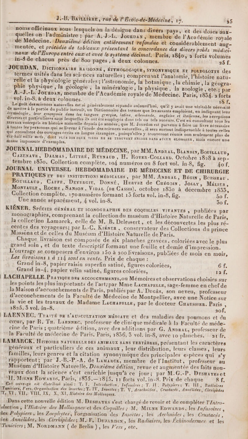 noms'officinaux sous: lesquels on la désigne dans divérs “pays, et des doses dux- quélles on: l’administre ; par A.-J-L. Jourvax ,; membre de l'Académie royale “de Médecine.:Deuvième édition entiérement refondue et considérablement aug- mentée, et précédée de tableaux présentant la concordance des divers poids médici- “nauœ de l’Europe entre eux et avec le système décimal. Paris, 1840, à forts volumes in-8 de chacun près de 800 pages , à deux colonnes. 25 f. JOURDAN. Dicrionnaire RAISONNÉ , ÉTYMOLOGIQUE, SYNONYMIQUE ET POLYGLOTTE des _térmes usités dans les sciences naturelles ; comprenant l’anatomie, l’histoire natu- relle et la physiologie générales; l’estronomie, la botanique , la chimie , la géogra- phie physique , la géologie ; la minéralogie, la physique, la zoologie , ete: par A.-3.-L. Jocrpan, membre de l'Académie royale de Médecine. Paris, 1834. 2 forts vol. in-8, à deux colonnes. 18 f. Le goût dessciences naturelles est si généralement répandu aujourd’hui, qu’il y avait une véritable nécessité .de mettre à la portée du public instruit, un Dictionnaire des termes que les savants emploient, en indiquant leur élymelogie, leur synonymie dans les langues grecque, latine, allemande, anglaise et italienne, les acceptions diverses et particulières sous lesquelles ils ont été employés dans tels ou tels auteurs. C’eët en consultant tous les lravaux entrepris en histoire naturelle depuis 40 années, que M. Jourdan est parvenu à faire un livre nésessaire à loutes les personnes qui se livrent à l'étude des sciences naturelles , il sera surtout indispenseble à toutes celles qui consultent des ouvrages écrits en langue étrangère, puisqu'elles y trouveront réunis non seulement plus de dix-huit mille mots, dont rLES DES DEUX TIERS NE 88 TROUVENT ENCONE DANS AUCUN GLOSSAIRE, mais encore une masse imposante d'exemples. JOURNAL HEBDOMADAIRE DE MÉDECINE, par MM. Anpraz, Bcannin, Bouizrau», Cazenave, Dacmas, Lirrré, RevnauD, H. Rover-Corrarn. Octobre 1828 à sep- tembre 1830. Collection complète, 104 numéros ou 8 fort vol. in-8, fig. 4o f. JOURNAL UNIVERSEL HEBDOMADAIRE DE MÉDECINE ET DE CHIRURGIE PRATIQUES FT Des INSTITUTIONS MÉDICALES , par MM. Anpraz, Bécin , Boissrau, BE 2 , _ Bovurauo, Carre, Devercir, Downé , Henvez de Cnécoin, Joruy, Méurr, .Monraurr, Rocues , Sanson, Via (ne Cassis), octobre 1830 à décembre 1833, Gollection complète, 170 numéros formant 13 forts vol. in-8, fig. bo f. Une année séparément, 4 vol. in-8. 30 f, KIÉNER. SPécirs GÉNÉRAL ET ICONOGRAPHIE DES COQUILLES VIVANTES , publiées par * monographies, comprenant la collection du muséum d'Histoire Naturelle de Paris, la collection Lamarck, celle de M. B. Delessert . et les découvertes les plus ré- centes des voyageurs; par L.-C. Kiéner, conservateur des Collections du prince Mässéna et de celles du Muséum d'Histoire Naturelle de Paris, Chaque livraison est composée de six planches gravées, coloriées avec le plus grand soin , et du texte descriptif formant une feuille et demie d’im pression. L'ouvrage se compesera d'environ 150 à 200 livraisons, publiées de mois en mois, Les livraisons 1 à 114 sont en vente. Prix de chaque : Grand in-8, papier raisin superfin satiné, figures coloriées, 6f. Grand in-4, papier vélin satiné, figures coloriées, 12 f, | LACHAPELLE. Pramique pes ACGOUCHEMENTS,Oùu Mémoires et observations choisies sur les points les plus importants de l'art; par Mme LacnareLce, sage-femme en chef de la Maison d’accouchements de Paris, publiés par A. Ducès, son neveu, professeur d’accouchements de la Faculté de Médecine de Montpellier, avec une Notice sur la vie et les travaux de Madame Lacnareue, par le docteur Guaussien. Paris , 3825. 3 vol. in-8. 2of, | LAENNEC. Traité DR L'AUSCULTATION MÉDIATE et des maladies des poumons et du cœur, par R. Tr, Laennrc, professeur de clinique médicale à la Faculté de méde- cine de Paris ; quatrième édition, avec des additions par G. Anprar, professeur de la Faculté de médecine de Paris. Paris, 1836, 3 vol. in-8, avec 10 planches. ar fr, ILAMARCK. Hisrorns NATURELLE DES ANIMAUX SANS VRRTÈBR&amp;S, présentant les caractères généraux et particuliers de ces animaux , leur distribution, leurs classes , leurs familles, leurs genres et la citation synonymique des principales espèces qui s’y rapportent; par J.-B.-P.-A, de Lamancr, membre de l'Institut, professeur au “Muséum d'Histoire Naturelle. Deuxième édition, revue et augmentée des faits nou- veaux dont la science s’est enrichie jusqu’à ce jour; par M.G.-P. Drsmaveset EL Miiwe Enwanns. Paris, 1835.— 1845. 12 forts vol.in-8. Prix de chaque 8 f. Cet ouvrage est distribué ainsi: T. IT, Introduction. Infusoires ; T. IT, Polypiers; T. III j Radiaires |Tuniciers, Vers. Organisation des insectes; T. IV, Insectes 3 T. V, Arachnides, Crustacés, Annélides, Cirripèdes ÎT, NI: NIls VIII, IX, X, XI, Histoire des Mollusques. Dans cette nouvelle édition M. Desmavyes s’est chargé de revoir et de compléter l'Zntro- iduction , V'Histoire des Mollusqnes et des Coquilles ; M, MrLwe Enwarps, les Infusoires ; les Polypiers , les Zocphytes, l'organisation des fnsectes, les Archnides ; les Crustacés , les Annélides, les :Cirrhipèdes; MF. Durarnix , les Radiaires, les Échinodermes et les (Tuniciers; M, Norman ( de Berlin }, les Vers , ete,