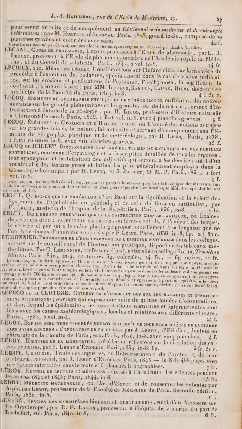ee Re FA pour servir de suite et de complément au Dictionnaire de médecine et de chirurgie vétérinaires ; par M. Hurrnuz p’Arsovaz. Paris, 1828, grand in-fol., composé de 30 planches gravées et coloriées avec soin. 4af. Cetatlas est dessiné par Chazal, sur des pièces anatomiques originales, et gravé par Ambr. Tardieu. LEGANU. Cours DE Pranmacie, Leçons professées à l'Ecole de pharmacie, par L.-R, Lxcane, professeur à l'Ecole de pharmacie, membre de l’Acodémie royale de Méde- ane, et du Conseil de salubrité. Paris, 1842, 2 vol. in-8. 14 fr, LECIEUX, rc. Mévecine Lécaze. Considéiations sur l'infanticide, sur la manière de .… procéder à l’ouverture des cadavres, spécialement dans le cas de visites judiciai- res, sur les érosions et perforations de l'estomac, Pecchymose , la sugillation, la contusion, la meurtrissure ; par MM. Lecreux, Renard, Laisné, Rieux, docteurs en médecine de la Faculté de Paris, 1810, in-8. 4 50 c. LECOQ. ÉLÉMENTS DE GÉOGRAPHIE PHYSIQUE ET DK MÉTÉOROLOGIE, ouRésumé des notions acquises sur les grands phénomènes et les grandes lois de la nature , Servant d'’in- troduction à l’étude de la géologie ; par H. Lecoo, professeur d'Histoire naturelle à Clermont-Ferrand. Paris, 1856. 1 fort vol. in-8, avec 4 planches gravées. of. LECOQ. ÉLéuents De Géorocir kr D Hyprocrarnis, où Résumé des notions acquises sur les grandes lois de la nature, faisant suite et servant de complément aux Élé- ments de géographie physique et de météréologie, par H. Lecoo. Paris, 1838, 2 furts volumes in-8, avec vin planches gravées. 15 LECOQ sr JUILLET. D'oTiONN AIRE RAISONNÉ DES TERMES DE BOTANIQUE ET DES FAMILLES NATORELLES, COntenantl’étymologie et la description détaillée de tous les organes, leur synonymie et la définition des adjectifs qui servent à les décrire ; suivi d’un vocabulaire des termes grecs et latins les plus généralement employés dans Ja Glossologie botanique; par H. Lecoc, et J, Juivcrer, D, M. P, Paris, 183t , t fort ” vol. in-8, 9 f. Les changements introduits dans le langage par les progrès immenses qu'a faits la botanique depuis trente ane, rendaient nécessaire an nouveau dictionnaire et c’est pour répondre à ce besoin que MM. Lecoqet Juillet ont entrepris celui-ci, | LÉLUT. Qu’esr-cs QUE LA PHRÉNOLOGIÉ ? où Essai sur la signification et la valeur des Systèmes de Psychologie en général, et de celui de Gazr en particulier, par F. Lécur, médecin de l’hospice de la Salpêtrière. Paris, 1836, in-8. 7 Îr. | LELUT. De L'ORGANE PHRÉNOLOGIQUE DE LA DESTRUCTION CHEZ LES ANIMAUX, Ou Examen de cette question : les animaux carnassiers ou féroces ont-ils, à l'endroit des tempes, le cerveau et par suite le crâne plus large proportionnellement à sa longueur que ne l'ont les animaux d’une nature opposée, par F.LéLur. Pañis, 1838, in-8, fig. 2f.50c, LEMONNIER. PROGRAMME DE L'ENSEIGNEMENT DE L'HISTOIRE NATURELLE dans les coiléges, adopté par le conseil! royal de l'instruction publique, disposé en 49 tableaux mé- thodiques; Par C. Lemonnier, professeur d'hist. naturelle au collége Rollin. Troisième édition. Paris 1840, in-4. cartonné, fig. coloriées, 24 fr., — fig. noires, 10 fr. Le seul moyen de faire apprendre l'histoire naturelle aux jeunes gens et de la rappeler aux personnes qui iseulent en prendre une prompte ronnaissance était d'offrir dans une série de tableaux un texte rapide avec un igrand nombre de figures. Pour remplir ce but, M. Lemonnier à groupé dans les 49 tableaux qui composent cet ouvrage plus de 700 figures de zoologie, de botanique et de géologie. Son texle, en comprenant les caractères iprincipaux, présente la connaissance de l’ensemble et des détails, et épargne à la personne qui étudie le choix toujours lung à faire. La classification, si pénible à retenir pour les commencants, devient claire sur les tableaux, et est alors apprise pour ainai dire par un seul regard. ILEPEGQ pe £a CLOTURE. COLLECTION D’OBSERVATIONS SUR LES MALADIRS WT CONSTITU- TIONS ÉPIDÉMIQUES ; OUVrage qui expose une suite de quinze années d’observations, et dans lequel les épidémies , les constitutions régnantes et intercurrentes sont liées avec les causes météorologiques , locales et relatives aux différents climats ; Paris, 1583, 3 vol. in-4. 24 f, LEROY. Exposé D&amp;8 DIVERS PROCÉDÉS EMPLOYÉS SUSQU’A CE JOUR POUR GUÉRIR DE LA PIERRE SARS AVOIR RECOURS À L'OPÉRATION DE LA TAILLE; par J. Leroy, d’Etiolles , docteuren chirurgie de la Faculté de Paris , etc. Paris, 1825, in-8. avec cinq planches, 4f. LEROY. Iisroinx pe La ciruorrine, précédée de réflexions sur la dissolution des cal- culs urinaires, par 3. Lxroy »’Ériozces. Paris, 1830, in-8, fig. 3 fr. 5oc. LEROY. Unorocie. Traité des angusties, ou Rétrécissements de lurètre et de leur traitement rationnel, par J. Leroy »’Errorzes. Paris, 1845.— In-8 de 488 pages avec 107 figures intercalées dans Le texte et 5 planches lithographiées. ir. LEROY. Recvers DE LETTRES ET MÉMOIRES adressés à l’Académie des sciences pendant les années 1842 et 1843; Paris, 1844, in 8. fSifr LEROY, MéoecinE MATERNELLE, Ou l'Art d'élever et de conserver les enfants; par Alphonse Leroy, professeur de la Facalté de Médecine de Paris. Seconde édition, | Paris, 1830, in-8, | Gf, UESSON. Srecixs pes MammirèRes bimanes et quadrumanes, suivi d'un Mémoire sur | les Oryctéropes, par R.-P. Lxssox , professeur à l’hôpital de la marine du port de Rochefort, etc. Paris, 1840, in8, 26 fr. X
