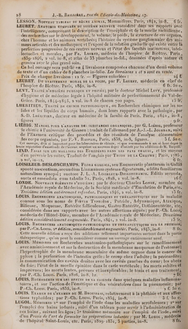 LESSON. Novveau TABLEAU DU RÈGNE ANImAL, Mammifères, Paris, 1842, in-8. 6fr. LEURET, AnAtTomMIR COMPARÉE DU SYSTÈME NERVEUX Considéré dans ses rapports avéé l'intelligence, comprenant la description de l'encéphale et de la moelle rachidienne, des recherches sur le développement, le volume, Le poids, la structure de ces organes, chez l'homme et les animaux vertébrés; l’histoire du système ganglionnaire des ani- maux articulés et des mollusques; et l'exposé de la relation graduelle qui existe entre la perfection progressive de ces centres nerveux et l’état des facultés inslinctives, intel- léctuelles et morales, par Fr. Leurer, médecin de l'hospice; de Bicètre. Paris, 1839-1846, 2 vol. in-8, et atlas de 33 planches in-fol., dessinées d’après nature et gravées avec le plus grand soin. … Ge bel ouvrage sera publié en 4 livraisons composées chacune d’un demi-volume de texte et d'un cahier de 8 planches in-folio. Les livraisons 1 ct 2 sont en vente. «Prix de chaque livraison : 12 fr. — Figures colorites : 24 LEURET. Dec rrarreuexr Moraz pe LA FOLIE, par F. Lsurer, médecin en chef de l'hospice de Bicêtre, Paris, 1840, in-8. 6 fr. 5o c. LEVY, TRAITÉ D'HYGIÈNE PUBLIQUE ET PRIVÉE; par le docteur Michel Levy, profésseur d'hygiène et de médecine légale à l'hôpital militaire de perfectionnement du Val-de- Grâce. Paris, 1844-1845, 2 vol. in-8 de chacun 700 pages. 15 fr. LHERITIER, TraïTÉ DE CHCMIE PATHOLOGIQUE, où Recherches chimiques sur les so- lides et les liquides du corps humain, dans leurs rapports avec la pathologie, par S.-D. Lafririer, docteur en médecine de la faculté de Paris. Paris, 1842, in-8, figures o fr. LIÉBIG. ManueL POUR L'ANALYSE DE3 SUBSTANCES ORGANIQUES, par G. Liënie, professeur Le chimie à l’université de Gressen ; traduit de l'allemand par A.-F7.-L,. Jourvan, suivi de Plxemen critique des procédés et des résultats de l'analyse élémentaire des corps organisés, par F,-V. Raseaic, Paris, 1838, in-8, figures. 3 f. 500. Cet ouvrage, déjà si important pour les laboratoires de chimie, ei que recommande à un si haut degré la baute réputation d’exaetitude de l’auteur. acquiert uu nouveau degré d'intérêt par les additiors de M, Raspail, LIND. Essai sur LES MALADIES DES EuRoPéens DANS LES pays cuauvs, et les moyens d'en prévenir les suites, Traduit de l'anglais par Tnron DE LA Gnaume; Paris, 1785, 2 vol, in-12, 6 fr. LOISELEUR-DESLONCIIAMPS. Frora cazrica, seu Enumeratio plantarum in Galliä spontè nascentium, secundüm Linnæanum systema digestarum, addita familiarum naturalium synopsi; auctore J. L.-A. Loiseceur-Desconcnamrs. Editio secunda, « aucta et emendata, cum tabulis 31. Paris, 1828, 2 vol. in-8. 161 LONDE. Nouveaux ÉLÉMenTs o’uy@iène;s par le docteur Charles Loxre, membre de l’Académie royale de Médecine, de la Société médicale d’Emulation de Paris,etc. Troisième édition entièrement refondue. Paris, 1846, 2 vol. in-8. 13fr: LOUIS. ReCHRRGHES ANATOMIQUES, PATHOLOGIQUES ET THÉRAPEUTIQUES sur la maladie connue sous les noms de Frkvne Typuoïne, Putride, Adynamique, Ataxique, Bilieuse, Muqueuse, Entérite folliculeuse, Gastro-Entérite, Dothinentérite, elc. considérée dans ses rapports avec les autres affections aiguës ; par P.-Ch. Louisÿ médecia de l'Hôtel-Dieu, membre de l’Académie royale de Médecine. Deuxième édition considérablement augmentée. Paris, 1841, 2 vol. in-8. 15 fc LOUIS. ReGHRRCHES ANATOMIQUES-PATHOLOGIQUES ET THÉRAPEUTIQUES SUR LA PHTHISIES is par P.-Cx. Louis, 2e édition, considérablement augmentée. Paris, 1843, in-8. 8 fr. Cette nouvelle édition a reçu des additions tellement importantes surtout dans la partie thérapeutique , qu'on peut la considérer comme un ouvrage entièrement neuf. ; LOUIS. Mémoires où Recherches anatomico-pathologiques sur le ramollissement avec amincissement et sur la destruction de la membrane muqueuse de l'estomac l'hypertrophie de la membrane musculaire du même organe dans le cancer du pylore ; la perforation de l'intestin grêle; le croup chez l’adulte; la péricardites la communication des cavités droites avec les cavités gauches du cœur; les abcès du foie; l’état de la moelle épinière dans la carie vertébrale ; les morts subites € imprévues; les morts lentes, prévues etinexplicables ; le ténia et son traitement par P.-Ch. Locis. Paris, 1826, in-8. br. 7 fe. LOUIS, RecneRGHES SUR LKS EFFETS DK LA SAIGNÉE dans quelques maladies inflammas toires , et sur l’action de l’émétique et des vésicatoires dans la pneumonie; pal TO DT ENS JE ol. P.-Ch. Lours. Paris, 1835, in-8. 2 f. 50 Cu LOUIS. Examen De L’exAMEN DE M. Broussais, relativement à la phthisie et aux affecs D tions typhoïdes; par P.-Ch. Louis. Paris, 1834, in-8. 3if. 50. LUGOL. Mémoires 1° sur l'emploi de l’iode dans les maladies scrofuleuses ; 2° sur lemplci des bains iodurés, suivi d’un tableau pour servir à l'administration de ces bains , suivant les âges; 3° troisième mémoire sur l’emploi de l’iode, suivi d'un Précis de l’art de formuler les préparations iodurées ; par M. Luaor , médecien de l'hôpital Saint-Louis, etc. Paris, 1829-1831, 3 parties, in-8. Sfr æ à