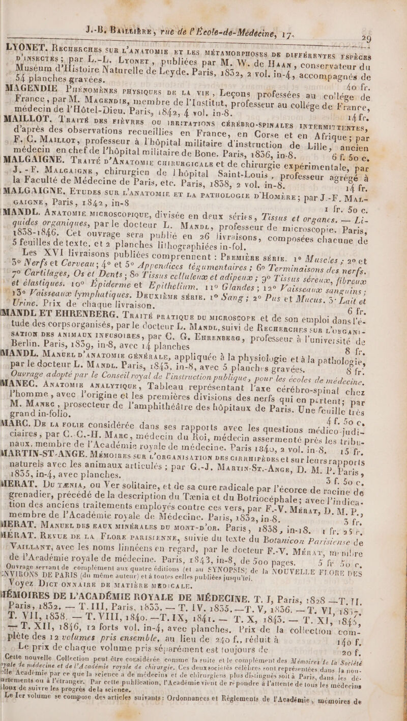 | 0 D À LYONET. Recuercones sur L’ANATOMIE ET LES MÉTAMORPHOSES DE DIFFÉRENTES FSPÈGES D'ANSECTES ; par L.-L. Lyoner, publiées par M. W. de Huan, conservateur du Muséum d'Histoire Naturelle de Leyde, Paris, 1832, 2 vol. in-4, accompagnés de 54 planches gravées. ho fr. MAGENDIE. Puénouènes pHysiques pe LA Vix » Leçons professées au coilége de France , par M. Macenpie, membre de l’Institut, professeur au collége de France, médecin de l’Hôtel-Dieu. Paris, 1842, 4 vol, in-8. ridfr, MAILLOT. TRarïré Des FIÈVRES ou IRRITATIONS CÉRÉBRO-SPINALES INTERMITTENTES, d'après des observations recueillies en France, en Corse et en À frique ; par F.:C. Mairror, professeur à l'hôpital militaire d'instruction de Lille, ancien médecin en chef de l’hôpital militaire de Bone. Paris, 1836, in-8. 6 f. 5o ce, MALGAIGNE. Traité D’Anatomie cairurcicae et de chirurgie expérimentale, par J.-F. Marcaiene, chirurgien de lhôpital Saint-Louis , professeur agrégé à la Faculté de Médecine de Paris, etc. Paris, 1838, 2 vol. in-8. 14 fr, MALGAIGNE. Etupes SUR L'ANATOMIE eT LA PATHOLOGIE D 'HomÈire ; par J.-F, Mar- GAIGNE, Paris, 1842, in-8 1 fr. Soc. [MANDL. ANATOMIE MICROSCOPIQUE, divisée en deux séries, Tissus et organes, — Li- quides organiques, parle docteur L. Maxoe, professeur de microscopie, Paris, 1858-1846. Cet ouvrage sera publié en 26 livraisons, composées chacune de 5 feuilles de texte, et 2 planches lithographiées in-fol, Les XVI livraisons publiées comprennent : PREMIÈRE sérir. 1° Muscles ; 0 et 3° Nerfs et Cerveau: 4° et 5° Appendices tégumentaires ; 6° Terminaisons des nerfs, 7° Cartilages, Os et Dents ; So T'issus celluleuæ et adipeux ; 3° Tissus séreuæ, fibreux et élastiques. 10° Epiderme et Épithelium. 110 Glandes ; 12° Vaisseaux SAngUins ; 13° Vaisseaux lymphatiques. Deuxième série. 1° Sang ; 2° Pus et Mucus. 5° Lait et  Urine. Prix de chaque livraison. 6 fr. MANDL ET EHRENBERG. Trarré PRATIQUE DU MICROSCOPE et de son emploi dans l'é- tude des corpsorganisés, par le docteur EL. Mani, suivi de Recnencnes sur L'oncani - SA TION DES ANIMAUX INFUSOIRES, par C. G, ExrenBene, professeur à l’université de Berlin. Paris, 1839, in-8, avec 14 planches 8 ‘fr. MANDL, Manvez D'ANATOMIE GÉNÉRALE, appliquée à la physiologie et à la pathologie, par le docteur L, Manpz. Paris, 1843, in-8, avec 5 planches gravées, 8 fr: Ouvrage adopté par le Conseil royal de l'instruction publique, pour les écoles de médecine. MANEC. AnATOMIR ANALYTIQUE » Tableau représentant l'axe cérébro-spinal chez l’homme , avec l’origine et les premières divisions des nerfs qui en pértent:; par M. Maxec , prosecteur de l’amphithéâtre des hôpitaux de Paris. Une feuille uès grand in-folio. 4f. 50 c, MARC. De LA roue considérée dans ses rappotts avec les questions médico-judi- claires , par C.-C.-H. Marc » Médecin du Roi, médecin assermenté près les tribu naux., membre de l’Académie royale de médecine. Paris 1840, 2 vol. in-S.. 15 fr. MARTIN-ST-ANGE. Mémoires sur L'ORGANISATION DES CIRRHIPÈDES et sur leurs rapports naturels avec les animaux articulés ; par G.-J, Mantix-Sr.-Ance, D. M. P. Paris 1835, in-4, avec planches, 3 f. 5oc, MERAT. Du ræxr4, ou Ver solitaire, et de sa cure radicale par l'écorce de racine de grenadier, précédé de la description du Tænia et du Botriocéphale; avec l’indica tion des anciens traitements employés contre ces vers, par F.-V. Ménar, D. M. P., membre de l’Académie royale de Médecine. Paris, 1832, in.8. 3'fr, MERAT. Manuez p5s EAUX MINÉRALES Du MONT-D’or. Paris » 1838, in-18. fr, 25e, MÉRAT. RESUE DE LA FLore PARISIENNE, suivie du texte du Boraricon Parisiense de : VarzLanNT, avec les noms Jinnéens en regard, par le docteur F.-Y. Méra%, membre de l’Académie royale de médecine. Paris, 1843,1in-8, de 500 pages. 5 501, Ouvrage servant de complément aux quatre éditions (et au SYNOPSIS) de la NOUVELLE FLORE DES ENVIRONS DE PARIS (du même auteur) et à toutes celles publiées jusqu'ici Voyez Dicr.ONNAIRE DE MATIÈRE MEDICALE. MÉMOIRES DE L’ACADÉMIE ROYALE DE MÉDECINE. T. I, Paris, 1828 CT, J[. Paris, 1832, — T.III, Paris, 1433. — T. 1Y. 10e Lu Vo HND0:25 80 VI, 1857, MR 1038 LT VIIL 1840. TT. LX, 1841. — T,.X, 1843. — T, XI, 1845, — T. XII, 1846, 12 forts vol, in-4, avec planches, Prix de la collection com- plète des 12 volumes pris ensemble, au lieu de 240 f., réduit à 140 f. Le prix de chaque volume pris sésarément est toujours de 2o f. P q Ceue nouvelle Collection peut être cousidérée comme la suite et le complément des Mémoires le la Société [ras 2e médecine et de l’Académie royale de chirurgie. Ces deux sociéiés célèbres sont représentées dans Ja nou- le” Académie par ce que la science a de médecins et de chirurgiens plus distingués Soit à Paris, dans les dé- ailements ou à Pétranger. Par cette publication, l'Académie vient de répondre à l'attente de tous les médecins loux de suivre les progrès dela science, Le Ter volume se compose des articles suivants: Ordonnances et Règlements de l'Académie, mémoires de “à