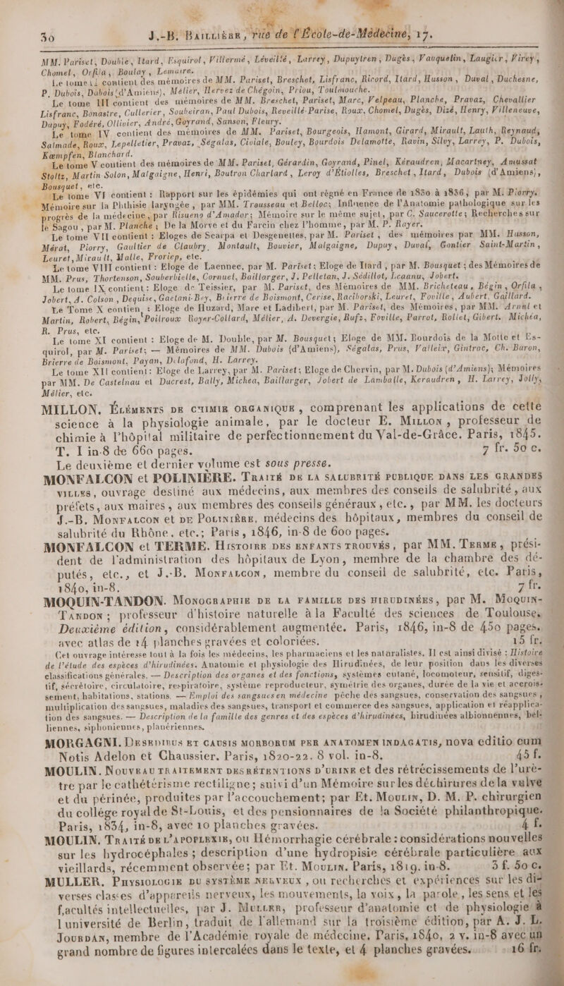 rs &amp; 30 3,-B Baiviibun Fée de MAL. Pariset, Double, Ttard, Esquirol, Villermé, Léveilié,Larreyÿ, Dupuytren, Dugès, Vauquelin, Laugicr, Virey,, Chomel, Orfila,. Boulay, Lemaire. Le lome Li contient des mémoires de MM. Pariset, Breschet, Lisfranc, Rirord, Itard, Husson, Duval, Duchesne, P, Dubois, Dubois! d'Amiens), Mélier, Ilervez de Chégoin, Priou, Toulmouche. Le tome HI contient des mémoires de MM. Breschet, Pariset, Marc, Velpeau, Planche, Pravaz, Chevallier Lisfranc, Bonastre, Cullerier, Soubeiran, Paul Dubois, Reveillé-Parise, Roux, Chomel, Dugès, Dizé, Henry, Villeneuve, Dupuy, Fodéré, Ollivier, André, Goyrand, Sanson, Fleury. { Le tome IV contient des mérnoires de MM. Pariset, Bourgeois, Ilamont, Girard, Miraulf, Lauth, Reynaud, Salmade, Roux, Lepelletier, Pravaz, Segalas, Civiale, Bouley, Bourdois Delamotte, Ravin, Silvy, Larrey, P, Dubois, Kæmpfen, Blanchard. Le tome V coutient des mémoires de MM. Pariset, Gérardin, Goyrand, Pinel, Kéraudren, Macartney, Amussat Stoltz, Martin Solon, Malgaigne, Henri, Boutron Charlart, Leroy d’Etiolles, Breschet, Itard, Dubois (d'Amiens), Bousquet, etc. , ; | Le tome VI contient: Rapport sur les épidémies qui ont régné en France de 1830 à 1856, par M: Pionrys Mémoire sur la Phthisie largngée, par MM. Trousseau et Belloc; Infinence de l'Anatomie pathologique sur les progrès de la médecine, par Risueno d'Amador; Mémoire sur le même sujet, par C. Saucerotte; Recherches sur le Sagou , par M. Planche ; De la Morve et du Farcin chiez l’homme, par M. P. Rayer. Le tome VII contient : Eloges de Scarpa et Desgenettes, par M. Pariset, des mémoires par MM: Husson, Mérat, Piorry, Gaultier de Claubry, Montault, Bouvier, Malgaigne, Dupuy, Duval, Gontier Saint-Martin, Leuret,Mirault, Malle, Froriep, etc. Le tome VIII contient : Eloge de Laennee, par M. Pariset; Eloge de Ttard , par M. Bousquet ; des Mémoires de MM. Prus, Thortenson, Souberbielle, Cornuel, Baillarger, J. Pelletan, J. Sédillot, Leaanu, Jobert. Le tome IX contient: Eloge de Teissier, par M. Pariset, des Mémoires de MM. Bricheteau, Bégin, Orfila ; Jobert, 4. Colson, Dequise, Gaetani-B«y, Brierre de Boismont, Cerise, Raciborski, Leuret, Foville, Aubert, Gaillard. Le Tome X contien, : Eloge de Huzard, Mare et Ladibert, par M. Pariset, des Mémoires, par MM. Arnal et Martin, Robert, Bégin, Poilrouæ Royer-Collard, Mélier, A. Devergie, Rufz, Foville, Parrot, Rollet, Gibert. Michéa, R. Prus, etc. Le tome XI contient : Eloge de M. Double, par M. Bousquet; Eloge de MM. Bourdois de la Motte et Es- quirol, par M. Pariset; — Mémoires de MM. Dubois {d’Amiens), Ségalas, Prus, Valleix, Gintrac, Ch. Buron, Brierre de Boismont., Payan, Delafond, H. Larrey. ; Le tome XII contient: Eloge de Larrey, par M. Pariset; Eloge de Chervin, par M. Dubois (d’Amiens); Mémoires par MM. De Castelnau et Ducrest, Bally, Michea, Baillarger, Jobert de Lamballe, Keraudren, H. Larrey, Joily, Mélier, etc. 0 i 5 +: MILLON. Écémenrs DE CIMIR ORGANIQUE , comprenant les applications de cetté science à la physiologie animale, par le docteur E. Mizcox, professeur de chimie à l’hôpital militaire de perfectionnement du Val-de-Grâce. Paris, 1845. T. L'in.8 de 660 pages. 7 fr. 50e. Le deuxième et dernier volume est sous presse. MONFALCON et POLINIÈRE. TRAITÉ DE LA SALUBRITÉ PUBLIQUE DANS LES GRANDES viLLSS, ouvrage destiné aux médecins, aux membres des conseils de salubrité , aux . préfets, aux maires, aux membres des conseils généraux , elc., par MM. les docteurs [.-B. Monraccon et pe Pourniêre, médecins des hôpitaux, membres du conseil de salubrité du Rhône, etc.; Paris, 1846, in-8 de 600 pages. MONFALCON et TERME. HisToIRE DES ENFANTS TROUVÉS, par MM.TERME, prési- dent de l'administration des hôpitaux de Lyon, membre de la chambre des dé- putés, etc., et J..B. Monrascon, membre du conseil de salubrité, etc. Paris, 1840, in-8, ADS MOQUIN-TANDON. MonocRAPHi£ DE LA FAMILLE DES HIRUDINÉES, par M. Moquin- Tanpon; professeur d'histoire naturelle à la Faculté des sciences de Toulouse, Deuxième édition, considérablement augmentée. Paris, 1846, in-8 de 450 pages. avec atlas de 24 planches gravées et coloriées. 15 fL1 Cet ouvrage intéresse tout à la fois les médecins, les pharmaciens et les nataralistes, TI est ainsi divisé : Histoire de l’élude des espèces d’hirudinées. Anatomie et physiologie des Hirudinées, de leur position dans les diverses classifications générales. — Description des organes et des fonctions, sysièmes cutané, locomoteur, sensilif, diges- * tif, sécrétoire, circulatoire, respiratoire, système reproducteur, symétrie des organes, durée de la vie et aC@rois2 sement, habitations, stations. — Emploi des sangsuesen médecine pêche dés sangsues, conservation des SANgsUCS ÿ multiplication des sangsues, maladies des sangsues, transport et commerce des sangsues, application et réapplica- M tion des sangsues. — Description de La famille des genres et des espèces d’hirudinées, birudinées albionnénnes, bel liennes, siphoniennes, plauériennes, 11 MORGAGNI. Desebinus ET CAUSIS MORBORUM PER ANATOMEN INDAGATIS, NOVA Edilio CUT Notis Adelon et Ghaussier, Paris, 1820-22. 8 vol. in-8. 45 F0 MOULIN. Nouveau TRAITEMENT DESRÉTENTIONS D’urine et des rétrécissements de l’urè-« tre par le cathétérisme rectiligne; suivi d’un Mémoire sur les déchirures dela valve et du périnée, produites par l’accouchement; par Et. Mouriw, D. M. P. chirurgien du collége royal de St-Louis, et des pensionnaires de la Société philanthropique: 1 Paris, 1834, in-8, avec 10 planches gravées. 4 FR MOULIN. Traité og L’arOPLEXI8, où Hémorrhagie cérébrale : considérations nouvelles sur les hydrocéphales ; description d’une hydropisie cérébrale particulière. aux vieillards, récemment observée; par Et. Mouxzin. Paris, 1819, in-8. 3 f. Soc MULLER. Pnysiorocig DU 8YSTÈME NERVEUX , ou recherches et expériences sur les dis verses clastes d’appareiis nerveux, les mouvements, la voix, la parole, les sens et les. facultés intellectuelles, par J. Murcer, professeur d’analomie ct de physiologie’ à l'université de Berlin, traduit de l'allemand sur la troisième édition, par A: J. DA Jourpanx, membre de l’Académie royale de médecine, Paris, 1840, 2 v. in-8 avec Un. grand nombre de figures intercalées dans le texte, et 4 planches gravées... : : 16m Sn