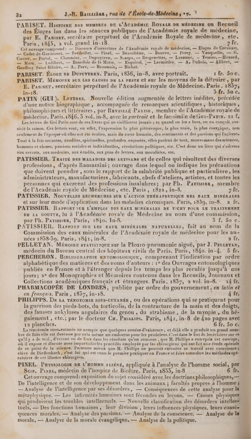 32 … J.-B, Barcuièas, rue de l’École-de-Médecine ; «7. ? PARISET. Hisroime pes MEMBRES DE L’ACADÉMIE RoyaLe pe mépkane ou Recueil des Éloges lus dans les séances publiques de l’Académie royale de médecine, par E. Panriser, secrétaire perpétuel de l’Académie Royale de médecine, etc. Paris, 1845, 2 vol. grand in-18. 4. 7 fr. Cet ouvrage comprend: — Discours d'ouverture de l'Académie royale de médecine, — Eloges de Corvisart, — Cadet-de-Gassicourt, — Perthoilet, — Pinel, — Beauchène, — Bourru, — Percy. — Vauquelin, — G. Cuvier, — Portal, — Chaussier, — Dupuytren, — Scarpa, — Dexgenettes, — Laennec, — Tessier, — Iuzard, — Mare, — Lodibert, — Bourdoïis de la Motte, — Esquirol, °— Lerminier, — A, Dubois, — Albert, — Geoffrey Saint Hilaire, — A. Paré, — Broussais, — Bichat. PARISET. Écoce DE DuPuyTREN. Paris, 1836, in-8, avec portrait. 1 fr. Soc. PARISET. Mémorre SUR LES CAUSES pe LA pesre et sur les moyens de la détruire , par E. Par:seT, secrétaire perpétuel de l’Académie royale de Médecine. Paris, 1857, in-18. | 3 fr. 50 c. PATIN (GUI). Lerrnes. Nouvelle édition augmentée de lettres inédites, précédée d’une notice biographique , accompagnée de remarques scientifiques , historiques , * philosophiques et littéraires, par Revæizcé Parise, membre de l’Académie royale de médecine. Paris.1846, 3 vol. in-8, avec le portrait et le fac-simile de Gur-Pamn. 21 f, Les lettres de Gui Patin sont de ces livres qui ne vieillissent jamais ; et quand on les a lues, on en conçoit aus- sitôt la raison. Ces lettres sont, en effet, l'expression la plus pilioresque, la plus vraie, la plus énergique, non seulement de l’époque où elles ont été écrites, mais du cœur humain, des sentiments et des passions qui l'agitente Tout à la fois savantes, érudites, spirituelles, profondes, enjouées, elles parlent de tout, mouvemens des sciences, hommes et choses, passions sociales et individuelles, révolutions politiques, ete. C’est donc un livre qui s'adresse aux sayants, aux médecips, aux érudits, aux gens de leltres, aux moralistes, etc. PATISSIER. TRAITÉ DES MALADIES Des ARTISANS et de celles qui résultent des diverses professions, d’après Ramazzini; ouvrage dans lequel ou indique les précautions que doivent prendre , sous le rapport de la salubrité publique et particulière, les administrateurs, manufacturiers , fabricants, chefs d’ateliers, artistes, et toutes les personnes qui exercent des professions insalubres; par Ph. Parissiwm, membre de l’Académie royale de Médecine , etc. Paris, 1822, in-8. 7 fr. PATISSIER. NouvELLESs RECHERCHES SUR L'ACTION THÉRAPEUTIQUE PES EAUX MINÉRALES et sur leur mode d'application dans les maladies chroniques. Paris, 1839, in-8. 2 fr. PATISSIER. RAPPORT SUR L'EMPLOI DES EAUX MINÉRALES DE VICHY POUR LE TRAITEMENT DE LA GOUTTE, lu à l’Académie royale de Médecine au nom d’une commission, par Ph. Parissier, Paris, 1840. In-8. S 30%: PATISSIER. RaPPORT SUR LES EAUX MINÉRALES NATURELLES, fait au nom de la Commission des eaux minérales de l’Acadéraie royale de médecine pour les an- nées 1838-39. Paris, 1841, in-8. : 2 fr. PELLET AN. Mémoire STATISTIQUE sur la Pleuro-pneumonie aiguë, par J. P&amp;rreTan, médecin du Bureau central des hôpitaux civils de Paris. Paris, 1840.in-4. 5 fr. PERCHERON. BiSc10GRAPHIE ENTOMOLOGIQUE, comprenant l'indication par ordre publiés en France et à l'étranger depuis les temps les plus reculés jusqu’à nos jours; 2° des Monographies et Mémoires contenus dans les Recueils, Journaux et Collections académiques français et étrangers. Paris, 1837, 2 vol. in-8. 14 fr, PHARMACOPÉE DE LONDRES, publiée par ordre du gouvernement, en latin et en français. Paris , 1837, in-18. ; 4 fr. PHILIPPS, De LA TÉNOTOMIE SOUS-CUTANÉE , Ou des apérations qui se pratiquent pour la guérison des pieds-bots, du torticolis, de la contracture de la main et des doigts, des fausses ankyloses angulaires du genou , du strabisme , de la myopie , du bé- gaiement , etc.; par le docteur Cn. Privrrs, Paris, 1841, in-8 de 420 pages avec 12 planches. 6 fr. 50 c. La ténotomie sous-culanée ne compte que quelques années d'existence, et déjà elle a produit un grand nom: bre de faits elle est devenue par cela même un embarras pour les praticiens. C’est dans le but de les éclairer sur ce qu'ily a de vrai, d’erroné ou de faux dans les résultats qu’on annonce , que M. Phillips a entrepris cet ouvrage, où il expose et discute avec impartialitéles procédés employés par les chirurgiens qui ont fait une étude spéciale de ce point de la science. Personne mieux que M. Phillips ne pouvait exécuter ce travail avec consciences élève de Dielfenbach, c’est lui qui est venu le premier pratiquer en France et faire connaître les méthodes opé- ratoires de cet illustre chirurgien. PINEL. Pnysiococie DE L'HOMME ALIÉNÉ, appliquée à l'analyse de l’homme social, par Scie. Pinez, médecin de lhospice de Bicêtre, Paris, 1833, in-8 6 fr. GCetouvrage comprend: exposition du sujet considéré avec les doctrines philosophiques, — — Aualyse de l'intelligence par ses désordres, — Conséquences de cette analyse pour la M 5 q À qui produisent les troubles intellectuels. — Nouvelle classification des désordres intellee= tuels, — Des fonctions humaines, leur division , lenrs influences physiques, leurs consé= quences morales. — Analyse des passions. — Analyse de la conscience, — Analyse de la he, «h