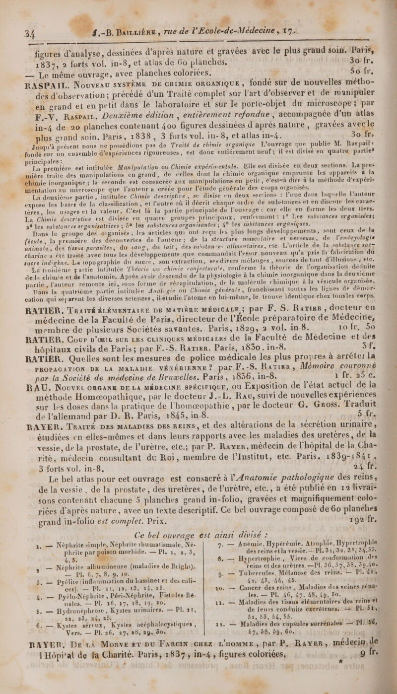 à 34 %, .-B. Bawmère, rue de l'Ecole-de-llédecine , 17. - À Qté fee te figures d’aualyse, dessinées d’après nature et gravées avec le plus grand soin. Paris, 1837, 2 forts vol. in-8, et atlas de 6o planches, tloh aibhfr. — Le même ouvrage, avec planches coloriées. » 50 fr, RASPAIL. NouveAU SYSTÈME DE CHIMIE ORGANIQUE ;, fondé sur de nouvelles métho- Le. LU : ns 4 2 4 ? n LE ‘ à L) ? LA t4  ' des d'observation; précédé d’un Traité complet sur l'art d'observer et de manipuler en grand et en petit daus le laboratoire et sur le porte-objet du microscope ; par F.-V. Rasrarz, Deuxième édition , entièrement refondue , accompagnée d’un atlas .in-4 de 20 planches contenant 400 figures dessinées d'après nature , gravées avec le plus grand soin. Paris, 1838, 3 forts vol. in-8, et atlas in-4. 30 fr» Jusqu'à présent nous ne possédions pas de Traité de chimie organique. L'ouvrage que publie M. Raspail» . fondé sur un ensemble d'expériences rigoureuses, est donc entièrement neuf; il est divisé en quatre parties principales : : La première est intitulée Manipulation où Chimie expérimentale. Elle est divisée en deux sections. La pre- ière traite des manipulations en grand, de celles dont la chimie organique emprunte les appareils à la “chimie inorganique ; la seconde est consacrée aux manipulations en petit, c'est-à dire à la méthode d'expéri- mentation au mitroscope que l’auteur a créée pour l'étude générale des corps organisés. La deuxième partie, intitulée Chimie descriptive, se divise en deux sections : l’une dans laquelle l'auteur expose les bases de la classification , et l’autre où il décrit chaque ordre de substances et en discute les carac- tères, les usages et la valeur. C’est là la partie principale de l'ouvrage ; car elle en forme les deux tiers. La Chimie descr'ptive est divisée en quatre groupes principaux, renfermant : 1° Les substances organisées; a0 les substances organisatrices ; 3° les substances organisantes ; 4° les substances organiques. Dans le groupe des organisés , les articles qui ont reçu les plus longs développements, sont ceux de la fécule, la première des découvertes de l'auteur; de la structure musculaire et nerveuse, de l’embryulogie animale, des tissus parasites, du sang, du lait, des substantes alimentaires, ete. L'article de [a substance sac= charine à été traité avec tous les développements que commandait l'essor nouveau qu'a pris la fabrication du sucre indigène. La topographie du sucre, son extraction, ses divers mélanges , sources de tant d'illusions , ete. La troisième partie intitulée Théorie ou chimie conjecturale, renferme la théorie de lorganisation déduite de la chimie et de l'anatomie, Après avoir descendu de la physiologie à la chimie inorganique dans la deuxième partie, l'auteur remonte ici, sous forme de récapitulation, de la molécule chimique à la vésicule organisée. Dans la quatrième partie intitulée Analogie où Chimie générale, franchissant toutes les ligues de démar: cation qui séparent les diverses sciences , ilétudie l'atome en lui-même, le trouve identique chez tousles cerps. RATIER. TRAITÉ ÉLÉMENTAIRE DE MATIÈRE MÉDICALE ; Par FE, S. Rarixer , docteur en médecine de la Faculté de Paris, directeur de l’École préparatoire de Médecine, membre de plusieurs Sociétés savantes. Paris, 1829, 2 vol. in 8. 10 fr, 50 RATIER. Cour D'ŒIL SUR LES CLINIQUES MÉvicaLes de la Faculté de Médecine et des hôpitaux civils de Paris; par F.-S. Rarier. Paris, 1850. in-8. 3. RATIER. Quelles sont les mesures de police médicale les plus propres à arrêter la PROPAGATION DE LA MALADIE VÉNÉRIENNE? par F.-S. RaTisr, Mémoire couronné par la Société de médecine de Bruæelles. Paris, 1836, in-8. à Ê 2010 RAU. NouveL ORGANE DE LA MÉDECINE SPÉCIFIQUE, Où Exposition de l'état actuel de la méthode Homæopathique, par le docteur J.-L, Rav, suivi de nouvelles expériences sur Les doses dans la pratique de l'homæopathie , par le docteur G. Gross. Traduit de l'allemand par D. R. Paris, 1845, in 8. 5 fr. RAYER, TraiTÉ DES MALADIES DES REINS, et des altérations de la sécrétion urinaire, étudiées en elles-mêmes et dans leurs rapports avec les maladies des uretères, de la vessie, de la prostate, de l’urètre, etc.; par P. Rayer, médecin de l'hôpital de la Cha- ritè, médecin cousultant du Roi, membre de l’Institut, etc. Paris, 1839-1841, 3 forts vol. in-8, 24 fr. Le bel atlas pour cet ouvrage est consacré à l'Anatomie pathologique des reins, de la vessie , de la prostate, des uretères, de l'urètre, etc., a été publié en 12 livrai- sons contenant chacune 5 planches grand in-folio, gravées et magnifiquement colo- riées d'après nature , avec un texte descriptif. Ce bel ouvrage composé de 60 planches grand in-folio est complet. Prix. 192/fr. Ce bel ouvrage est ainsi divisé : 1, — Néphrite simple, Népbrite rhumatismale, Né- 7. — Anémie, Hypérémie, Atrophie, Hypertrophie phrite par poison morbide. — PI, 1, 2, 5, desreins etla vessie. — PI. 31,32. 38, 54,59 4,5. 2 , 8. — Hypertrophie, Vices de conformation des — Néphrite albumineuse (maladies de Bright). reins et des urètres. —PI, 36,57, 38, 30,404 — PI, 6,7, 8, 9, 10. 9. — Tubercules, Mélanose des reins. — PI. 414 3, — Pyélite (inflammation du bassinet et des cali- La, 43, 44, 45. $ ces). — Pl. 11, 12, 15, 14, 15. 10, — Cancer des reins, Maladies des veines réna- &amp;. — Pyélo-Néphrite, Péri-Népbrite, Fistules-Re- les, — PI. 46, 47, 48, 49, 50. +3 nales. — PI. 16, 17, 18, 19, 20. 11. — Maladies des tissus élémentaires des reins'ét 5. — Hydronéphrose, Kystes urinaires. — PL 31, de leurs conduits exerèteurs: = Pl::51% 22, 23, 24, 25: 52, 53, 54, 55. 6, — Kystes séreux, Kystes acéphalocystiques , 19. — Maladies des capsules surrénales — Pl: 56, Vers, — PI. 26, 27, 28, 29, 90. 57, 58, 59, 60. y RAYER, De rA Monve Et pu FAaRGIN GHEz L'HOMME , par. P, RAYER, médecin, de l'Hôpital de la Charité. Paris, 1837; in-4 ; figures coloriées, 9 fr. : | © w LS . Hé} NE ne LA ès P