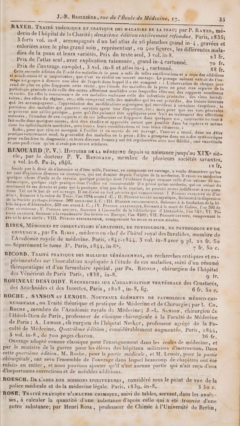 J.-B. Barrriène , rue de ? Bcole de Médecine, 17, -35 Es DR annee OR |) RAYER, TRAUTÉ THÉORIQUE ET PRATIQUE DES MALADIES DE LA PEAU; par P. RAYER, mé- decin de l'hôpital de la Charité; deuxième édition entièrement réfondue, Paris, 1835; 3 forts vol, in-8 , accompagnés d'un bel atlas de 26 planches Srand in-4 , gravées et coloriées avec le plus grand soin , représentant, en 400 figures, les différentes mala- dies de la peau et leurs variétés, Prix du texte seul, 3 vol. in-8, CE 4 A Prix de l’atlas seul, avec explication raisonnée , grand in-4 cartonné. 70 fr. Prix de l’ouvrage complet, 3 vol. in-8 et atlas in-4 , cartonné. 88 fr. :Gelte seconde édition du Traité des maladies de la peau .a subi de telles améliorations et a reçu des additions si nombreuses et si importantes, que c’est en réalité un nouvel ouvrage. Le Passage suivant extrait de l’ou- Ytage est propre à donner une idée de l'esprit dans lequel il a été composé : « L’observalion de chaque jour rend de plus en plus frappante cette vérité , que l'étude des maladies de la peau ne peut étre séparée de la pathologie générale et de celle des autres affections morbides avec lesquelles elles ont des rapports nombreux etvariés, En effet la connaissanre de ces maladies embrasse celle des infections générales. des vices hérédi- taires , des effets du régime, ete, : elle comprend celle des maladies qui les ont précédés , des lésions internes qui les accompagnent , l'appréciation des modifications organiques qui succèdent à certaines éruptions , la prévision des maladies qui peuvent survenir après Jeur disparilion, etc.; mais pour que ces vues génerales acquièrent une utilité pratique, pour qu’elles puissent être appliquées avec fruit au traitement des affections cutanées , l'étendue de ces rapports et de ces influences est frappante dans quelques cas, contractée ou tout-à&amp; fait nulle dans quelques autres, doit être étudiée et appréciée aulant que possible dans les espèces et même dans les iudividualités morbides, avectoutes leurs considérations et tous leurs éléments. » Eufin , pour que rien ne manquât à l'utilité et au succès de cet ouvrage, l’auicur a réuni, dans un Atlas pratique entièrement neuf, la généralité des maladies de {a peau; illes a groupées dans un ordre systématique pour en faciliter le. diagnostie ; et leurs diverses formes y ont été représentées avec uue fidélité, une exactitude el uneperficlion qu'on n'avait pas encore atteintes. RENOUARD (P, V.). Histoire DE LA MÉDECINE depuis sa naissance jusqu’au XIXe sié- cle, par le docteur P. V, Réxouarb, membre de plusieurs sociétés savantes, 2 vol.in-8. Paiis, 1846. 12 fr. Guidé par le désir de s'instruire et d'être utile, l’auteur, en composant cet ouvrage, à voulu démontrer qu’en tre lant d'opinions diverses ou contraires, qui ont dominé depuis l'origine de Ja médecine, il existe en médecine quelque chose d’utile et de certain, quelque principe dont l'évidence frappe comme celle d'un axiome de ma- thématique, quelque règle pralque dont lutilité est incontestable 1la pensé qu'un médecin, qui est animé du seutimevut de ses devoirs et pour qui la pratique n’est pas de la routine, ne pouvait rester indifférent à ces ques: tions Tel est le but de cet ouvrage, Il est divisé en huit périodes qui comprennent: ÏI Pérrope PRIMITIvE ou d'in: stinet, finissant à [a ruine de Troie, l’an 1484 avant J -C. ; Il. P£rtonr sacrée ou mystique, finissant à [a dispersion de la Société pythagoricienne. 500 ans avant J. C : IIL. PértonE PHILOSOPHIQUE, finissant à la fondation de la bi- blio hèque d'Alexandrie, 820 ans avant J.-C. ; IV. Périope ANaToMrQuE, finissant à la mort de Galien, l’an 200 de l'ère chrétienne ; V. Pénrone GBECQUE, fiuissant à lincendie de la bibliothèque d'Alexandrie, l’an 649; VI. Pfe RIODE ARABIQUE, finissant à la renaissance des lettres en Europe, lan 4409; VIT. Périove évite, comprenant le xve el le xvie siècle; VIIT. Pénronr RÉFORMATRICE, Comprenant les xyiie et xvirie siècles. RIBES, MÉMOIRES ET OBSERVATIONS D’ANATOMIE, DE PHYSIOLOGIE, DE PATHOLOGIE ET DE CHIRURG'E , par FR. Riges , médecin en chef de l'hôtel royal des Invalides, membre de l’Académie royale de médecine, Paris, 1841-1844, 3 vol. in-8 avec 9 pl. 22 fr. 5o +— Séparément le tome 3°. Paris, 1844, in-8o. nr. 20 Ce RICORD. TRAITÉ PRATIQUE DES MALADIES VÉNÉRIENNES, Ou recherches critiques et ex- périmentales sur l'inoculation appliquée à l'étude de ces maladies, suivi d'un résumé thérapeutique et d'un formulaire spécial, par Pa, Ricon», chirurgien de l'hôpital des Vénériens de Paris Paris, 1838, in-8. 9 fr. ROBINEAU DESVOIDY. RECHERGHES SUR L'ORGANISATION VERTÉBRALE des Crustacés, des Arachnides et des Insectes, Paris , 1828 , in-8, fig. 6 fr. 50 c; ROCHE, SANSON Er LENOIR. Nouveaux ÉLÉMENTS DE PATHOLOGIE MÉDICO-CHI- RURGICALE , Où Traité théorique et pratique de Médecine et de Chirurgie ; par L. Cu. Rocne , membre de l’Académie royale de Médecine; J.-L. Sanson, chirurgien éé l'Hôtel- Dieu de Paris, professeur de clinique chirurgicale à la Faculté de Médecine de Paris ; À. Lenoir, chrurgien de l'hôpital Necker, professeur agrégé de la Fa- culté de Médecine, Quatrième édition, considérablement augmentée, Paris, 1844, 5 vol. in-8 , de 700 pages chacun. PES Ouvrage adopté comme classique pour l’enseignement dans les écoles de médecine, et par Je ministre de la guerre pour les élèves des hôpitaux militaires d'instruction, Dans | cette quatrième édition, M. Roche, pour la partie médicale, et M. Lenoir, pour la partie chirurgicale , ont revu l’ensemble de l'ouvrage dans lequel beaucoup de chapitres ont été refaits en entier, et nous pouvons ajouter qu'il n’est aucune partie qui n'ait recu d'eux | d'importantes corrections et de notables additions. ROESCH. Ds L'ARUS DES BOISSONS SPIRITUEUSES, considéré sous le point de vée dela . police médicale et de la médecine légale, Paris, 1839, in-8, 34010. (ROSE, TRALTÉ PRATIQUE D'ANALYSE CHIMIQUE, suivi de tables, servant, dans les anals:. ses, à calculer la quantité d’une substance d'après celle ta êté trouvée d'une autre substance; par Henri Rose, professeur de Chimie à l’Université de Berlin,